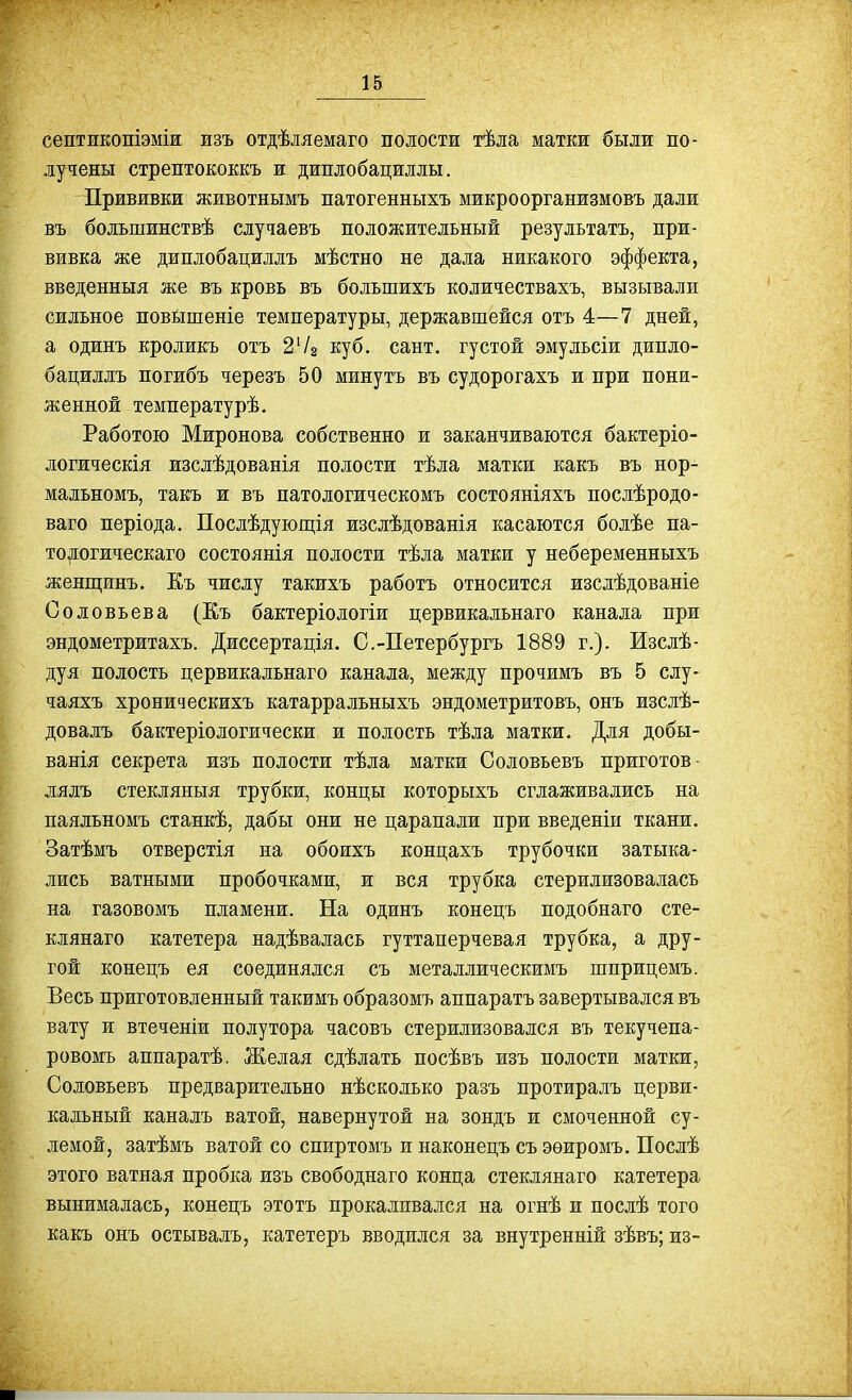 септикопіэміж изъ отдѣляемаго полости тѣла матки были по- лучены стрептококкъ и диплобациллы. Прививки животнымъ патогенныхъ микроорганизмовъ дали въ большинствѣ случаевъ положительный результатъ, при- вивка же диплобациллъ мѣстно не дала никакого эффекта, введенныя же въ кровь въ большихъ количествахъ, вызывали сильное поБЫшеніе температуры, державшейся отъ 4—7 дней, а одинъ кроликъ отъ 24^ куб. сант. густой эмульсіи дипло- бацилдъ погибъ черезъ 50 минутъ въ судорогахъ и при пони- женной температурѣ. Работою Миронова собственно и заканчиваются бактеріо- логическія изслѣдованія полости тѣла матки какъ въ нор- мальномъ, такъ и въ патологическомъ состояніяхъ послѣродо- ваго періода, Посдѣдующія изслѣдованія касаются болѣе па- тояогическаго состоянія полости тѣла матки у небеременныхъ женгцинъ. Къ числу такихъ работъ относится изслѣдованіе Соловьева (Еъ бактеріодогіи цервикальнаго канала при эндометритахъ. Диссертація. С.-Петербургъ 1889 г.). Изслѣ- дуя полость цервикальнаго канала, между прочимъ въ 5 слу- чаяхъ хроническихъ катарральныхъ эндометритовъ, онъ изслѣ- довалъ бактеріологически и полость тѣла матки. Для добы- ванія секрета изъ полости тѣла матки Соловьевъ приготов- лялъ стекляныя трубки, концы которыхъ сглаживались на паялъномъ станкѣ, дабы они не царапали при введеніи ткани. Затѣмъ отверстія на обоихъ концахъ трубочки затыка- лись ватными пробочками, ж вся трубка стерилизовалась на газовомъ пламени. На одинъ конецъ подобнаго сте- клянаго катетера надѣвалась гуттаперчевая трубка, а дру- гой конецъ ея соединялся съ металлическимъ шприцемъ. Весь приготовленный такимъ образомъ аппаратъ завертывался въ вату и втеченіи полутора часовъ стерилизовался въ текучепа- ровомъ аппаратѣ. Желая сдѣлать посѣвъ изъ полости матки, Соловьевъ предварительно нѣсколько разъ протиралъ церви- кальный каналъ ватой, навернутой на зондъ и смоченной су- лемой, затѣмъ ватой со спиртомъ и наконецъ съ эѳиромъ. Послѣ этого ватная пробка изъ свободнаго конца стеклянаго катетера вынималась, конецъ этотъ прокаливался на огнѣ и нослѣ того какъ онъ остывалъ, катетеръ вводился за внутренній зѣвъ; из-