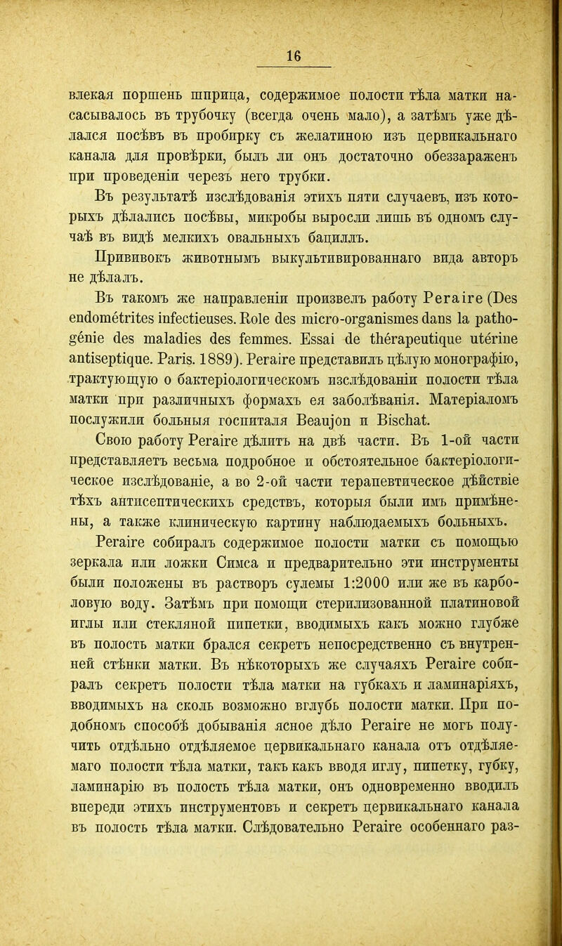 влекая поршень шприца, содержимое полости тѣла матки на- сасывалось въ трубочку (всегда очень мало), а затѣмъ уже дѣ- лался посѣвъ въ пробирку съ желатиною изъ цервикальнаго канала для провѣрки, былъ ли онъ достаточно обеззараженъ при проведеніи черезъ него трубки. Въ результатѣ изслѣдованія этихъ пяти случаевъ, изъ кото- рыхъ дѣлались посѣвы, микробы выросли лишь въ одномъ слу- чаѣ въ видѣ мелкихъ овальныхъ бациллъ. Прививокъ животнымъ выкультивировапнаго вида авторъ не дѣлалъ. Въ такомъ же направленіи произвелъ работу Регаіге (Вез епйотёігііез іп&сііеизез. Коіе йез тісго-ог^апізтез йапз 1а раІЬо- ^ёпіе йез таіайіез йез Геттез. Еззаі йе іЬёгареиІідие иіёгіпе апіізеріідие. Рагіз. 1889). Регаіге представилъ цѣлую монографію, трактующую о бактеріологическомъ изслѣдованіи полости тѣла матки при различныхъ формахъ ея заболѣванія. Матеріаломъ послужили больныя госпиталя Вваи^оп и ВізсЬаі Свою работу Регаіге дѣлитъ на двѣ части. Въ 1-ой части представляетъ весьма подробное и обстоятельное бактеріологи- ческое изслѣдованіе, а во 2-ой части терапевтическое дѣйствіе тѣхъ антисептическихъ средствъ, которыя были имъ примѣне- ны, а также клиническую картину наблюдаемыхъ больныхъ. Регаіге собиралъ содержимое полости матки съ помощью зеркала или ложки Симса и предварительно эти инструменты были положены въ растворъ сулемы 1:2000 или же въ карбо- ловую воду. Затѣмъ при помощи стерилизованной платиновой иглы или стекляной пипетки, вводимыхъ какъ можно глубже въ полость матки брался секретъ непосредственно съ внутрен- ней стѣнки матки. Въ нѣкоторыхъ же случаяхъ Регаіге соби- ралъ секретъ полости тѣла матки на губкахъ и ламинаріяхъ, вводимыхъ на сколь возможно вглубь полости матки. При по- добномъ способѣ добыванія ясное дѣло Регаіге не могъ полу- чить отдѣльно отдѣляемое цервикальнаго канала отъ отдѣляе- маго полости тѣла матки, такъкакъ вводя иглу, пипетку, губку, ламинарію въ полость тѣла матки, онъ одновременно вводилъ впереди этихъ инструментовъ и секретъ цервикальнаго канала въ полость тѣла матки. Слѣдовательно Регаіге особеннаго раз-