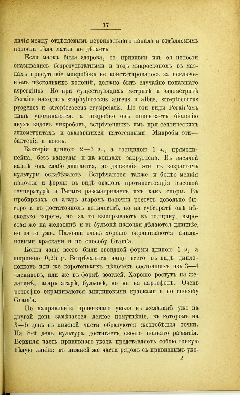 личія между отдѣляемымъ цервикальнаго канала и отдѣляемымъ полости тѣла матки не дѣлаетъ. Если матка была здорова, то прививки изъ ея полости оказывались безрезультатными и подъ микроскопомъ въ маз- кахъ присутствіе микробовъ не констатировалось за исключе- ніемъ нѣсколькихъ колоній, должно быть случайно попавшаго азрег^іИиз. Но при существующихъ метритѣ и эндометритѣ Регаіге находилъ зІарЬуІососсиз апгеиз и аІЪиз, зі^геріососсиз руо^епез и зігерѣососсиз егузіреіаііз. Но эти виды Регаіг'омъ лишь упоминаются, а подробно онъ описываетъ біологію двухъ видовъ микробовъ, встрѣченныхъ имъ при септическихъ эндометржтахъ и оказавшихся патогеннькми. Микробы эти— бактерія и коккъ. Бактерія длиною 2—3 \^., а толщ;иною 1 прямоли- нейна, безъ капсулы и на концахъ закруглена. Въ висячей каплѣ она слабо двигается, но движенія эти съ возрастомъ культуры ослабѣваютъ. Встрѣчаются также и болѣе мелкія палочки и формы въ видѣ оваловъ противостоящія высокой температурѣ и Регаіге разсматриваетъ ихъ какъ споры. Въ пробиркахъ съ агаръ агаромъ палочки ростутъ довольно бы- стро и въ достаточномъ количествѣ, но на субстратѣ онѣ нѣ- сколько короче, но за то выигрываютъ въ толщину, выро- стая же на желатинѣ и въ бульонѣ палочки дѣлаются длиннѣе, но за то уже. Палочки очень хорошо окрашиваются анили- новыми красками и по способу Огат'а. Кокки чаш;е всего были овоидной формы длиною 1 [а, а шириною 0,25 Встрѣчаются чаш;е всего въ видѣ дипло- кокковъ или же коротенькихъ цѣпочекъ состоящихъ изъ 3—4 члениковъ, или же въ формѣ зооглей. Хорошо ростутъ на же- латинѣ, агаръ агарѣ, бульонѣ, но не на картофелѣ. Очень рельефно окрашиваются анилиновыми красками и по способу Огаш'а. По направленію прививнаго укола въ желатинѣ уже на другой день замѣчается легкое помутнѣніе, въ которомъ на 3—5 день въ нижней части образуются желтобѣлыя точки. На 8-й день культура достигаетъ своего полнаго развитія. Верхняя часть прививнаго укола представляетъ собою тонкую бѣлую линію; въ нижней же части рядомъ съ прививнымъ уко- 2