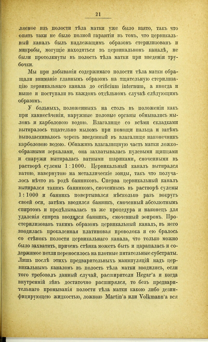 ляемое изъ полости тѣла матки уже было взято, такъ что опять таки не было полной гарантіи въ томъ, что цервикаль- ный каналъ былъ надлежащимъ образомъ стерилизованъ и микробы, могущіе находиться въ цервикальномъ каналѣ, не были протолкнуты въ полость тѣла матки при введеніи тру- бочки. Мы при добываніи содержимаго полости тѣла матки обра- щали вниманіе главнымъ образомъ на тщательную стерилиза- цію цервикальнаго канала до огійсіит іпіегпит, а иногда и выше и поступали въ каждомъ отдѣльномъ случаѣ слѣдующимъ образомъ. У больныхъ, положенныхъ на столъ въ положеніи какъ при камнесѣченіи, наружные половые органы обмывались мы- ломъ и карболового водою. Влагалище со всѣми складками вытиралось тщательно мыломъ при помощи пальца и затѣмъ выполаскивалось черезъ введенный въ влагалище наконечникъ карболового водою. Обнаживъ влагалищную часть матки ложко- образными зеркалами, она захватывалась пулевыми щипцами и снаружи вытиралась ватными шариками, смоченными въ растворѣ сулемы 1:1000. Цервикальный каналъ вытирался ватого, навернутою на металлическіе зонды, такъ что получа- лось нѣчто въ родѣ банниковъ. Сперва цервикальный каналъ вытирался такимъ банникомъ, смоченнымъ въ растворѣ сулемы 1: 1000 и банникъ повертывался нѣсколько разъ вокругъ своей оси, затѣмъ вводился банникъ, смоченный абсолютнымъ спиртомъ и продѣлывалась та же процедура и наконецъ для удаленія спирта вводщіся банникъ, смоченный эѳиромъ. Про- стерилизовавъ такимъ образомъ цервикальный каналъ, въ него вводилась прокаленная платиновая проволока и ею бралось со стѣнокъ полости цервикальнаго канала, что только можно было захватить, причемъ стѣнка можетъ быть и царапалась и со- держимое петли переносилось на плотные питательные субстраты. Лишь послѣ этихъ предварительныхъ манипуляцій надъ цер- викальнымъ каналомъ въ полость тѣла матки вводились, если того требовалъ данный случай, расширители Недаг'а и когда внутренній зѣвъ достаточно расширялся, то безъ предвари- тельнаго промыванія полости тѣла матки какою либо дезин- фицирующею жидкостью, ложкою Магііп'а или Ѵо1ктапп'а вся