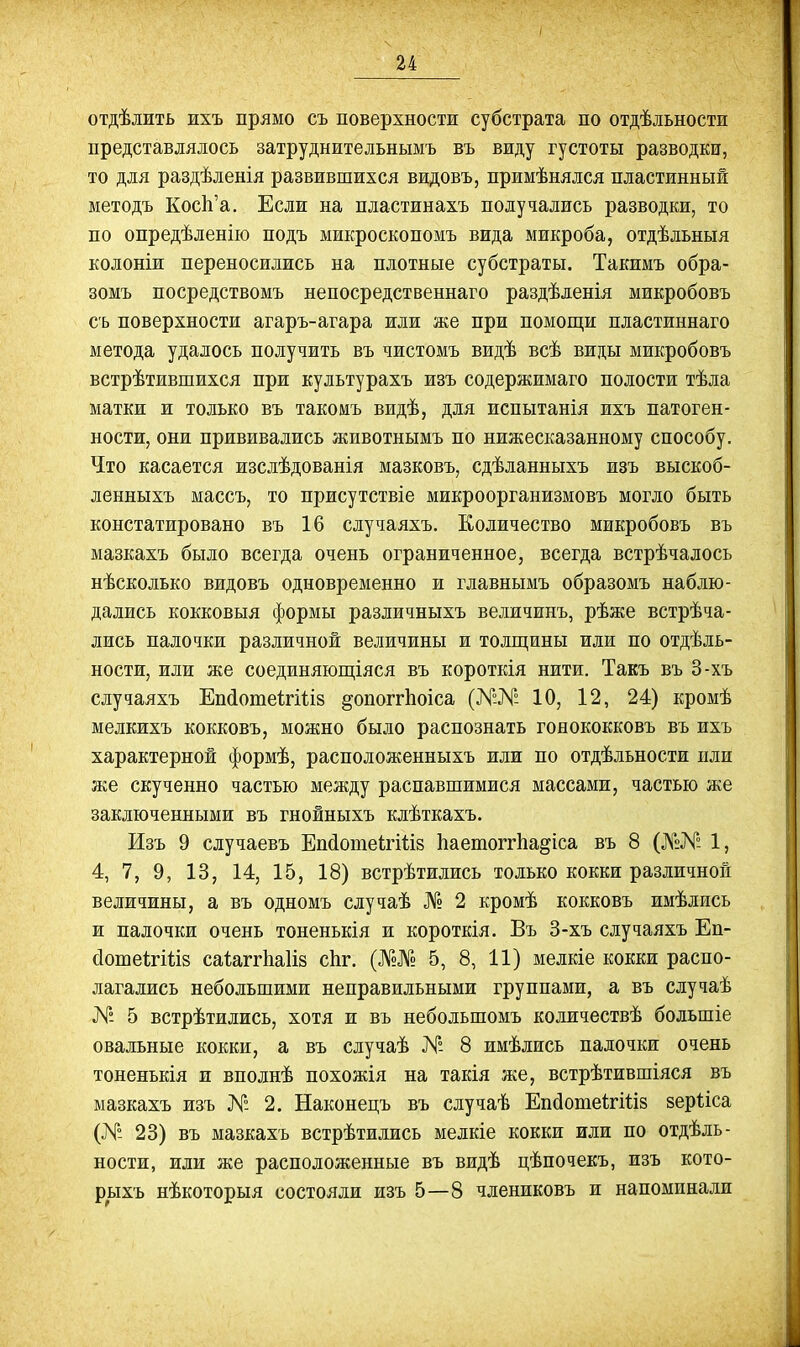 отдѣлить ихъ прямо съ поверхности субстрата по отдѣльности представлялось затруднительнымъ въ виду густоты разводки, то для раздѣденія развившихся видовъ, примѣнялся пластинный методъ КосЬ'а. Если на пластинахъ получались разводки, то по опредѣленію подъ микроскопомъ вида микроба, отдѣльныя колоніи переносились на плотные субстраты. Такимъ обра- зомъ посредствомъ непосредственнаго раздѣденія микробовъ съ поверхности агаръ-агара или же при помощи пластиннаго метода удалось получить въ чистомъ видѣ всѣ виды микробовъ встрѣтившихся при культурахъ изъ содержимаго полости тѣла матки и только въ такомъ видѣ, для испытанія ихъ патоген- ности, они прививались животнымъ по нижесказанному способу. Что касается изслѣдованія мазковъ, сдѣланныхъ изъ выскоб- ленныхъ массъ, то присутствіе микроорганизмовъ могло быть констатировано въ 16 случаяхъ. Количество микробовъ въ мазкахъ было всегда очень ограниченное, всегда встрѣчалось нѣсколько видовъ одновременно и главнымъ образомъ наблю- дались кокковыя формы различныхъ величинъ, рѣже встрѣча- лись палочки различной величины и толщины или по отдѣль- ности, или же соединяющіяся въ короткія нити. Такъ въ 3-хъ случаяхъ ЕпйотеігШз ^опоггЬоіса (№№ 10, 12, 24) кромѣ мелкихъ кокковъ, можно было распознать гояококковъ въ ихъ характерной формѣ, расположенныхъ или по отдѣльности или же скученно частью между распавшимися массами, частью же заключенными въ гнойныхъ клѣткахъ. Изъ 9 случаевъ ЕпйотеігШз Ьаетоггііа^іса въ 8 (№Я- 1, 4, 7, 9, 13, 14, 15, 18) встрѣтились только кокки различной величины, а въ одномъ случаѣ № 2 кромѣ кокковъ имѣлись и палочки очень тоненькія и короткія. Въ 3-хъ случаяхъ Еп- сІошеігШз саиггііаііз сЬг. (№№ 5, 8, 11) мелкіе кокки распо- лагались небольшими неправильными группами, а въ случаѣ № 5 встрѣтились, хотя и въ небольшомъ количествѣ большіе овальные кокки, а въ случаѣ № 8 имѣлись палочки очень тоненькія и вполнѣ похожія на такія же, встрѣтившіяся въ мазкахъ изъ № 2. Наконецъ въ случаѣ Епйоше1гі1;І8 зерііса (№ 23) въ мазкахъ встрѣтились мелкіе кокки или по отдѣль- ности, или же расположенные въ видѣ цѣпочекъ, изъ кото- рыхъ нѣкоторыя состояли изъ 5—8 члениковъ и напоминали