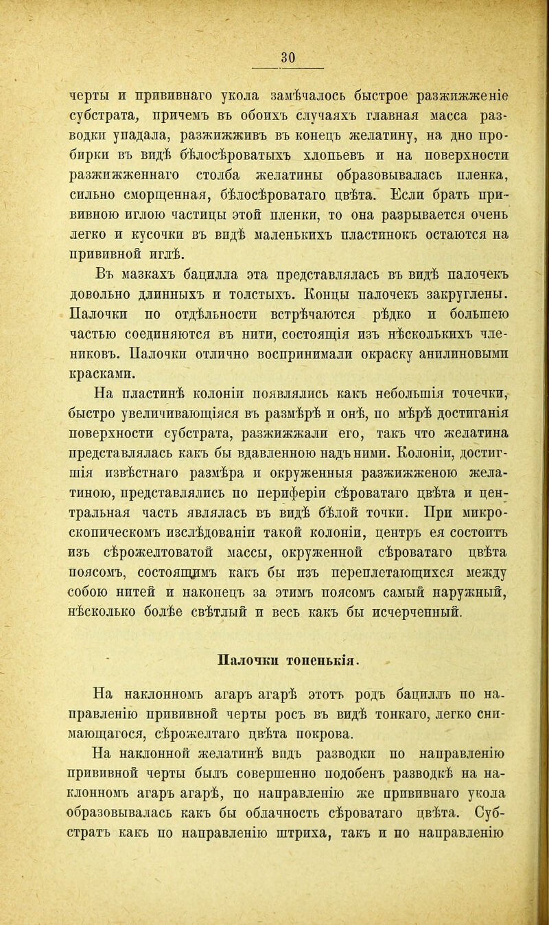 черты ж прививнаго укола замѣчалось быстрое разжижженіе субстрата, причеыъ въ обоихъ случаяхъ главная масса раз- водки упадала, разжижживъ въ конецъ желатину, на дно про- бирки въ видѣ бѣлосѣроватыхъ хлопьевъ и на поверхности разжижженнаго столба желатины образовывалась пленка, сильно сморщенная, бѣлосѣроватаго цвѣта. Если брать при- вивною иглою частицы этой пленки, то она разрывается очень легко и кусочки въ видѣ маленькихъ пластинокъ остаются на прививной иглѣ. Въ мазкахъ бацилла эта представлялась въ видѣ палочекъ довольно длинныхъ и толстыхъ. Концы палочекъ закруглены. Палочки по отдѣльности встрѣчаются рѣдко и большею частью соединяются въ нити, состоящія изъ нѣсколькихъ чле- никовъ. Палочки отлично воспринимали окраску анилиновыми красками. На пластинѣ колоніи появлялись какъ небольшія точечки, быстро увеличивающіяся въ размѣрѣ и онѣ, по мѣрѣ достиганія поверхности субстрата, разжижжали его, такъ что желатина представлялась какъ бы вдавленною надъ ними. Еолоніи, достиг- шія извѣстнаго размѣра и окруженныя разжижженою жела- тиною, представлялись по периферіи сѣроватаго цвѣта и цен- тральная часть являлась въ видѣ бѣлой точки. При микро- скопическомъ изслѣдованіи такой колоніи, центръ ея состоитъ изъ сѣрожелтоватой массы, окруженной сѣроватаго цвѣта поясомъ, состояпщмъ какъ бы изъ переплетающихся между собою нитей и наконецъ за этимъ поясомъ самый наружный, нѣсколько болѣе свѣтлый и весь какъ бы исчерченный. Палочки тоненькія. На наклонномъ агаръ агарѣ этотъ родъ бациллъ по на- правленію прививной черты росъ въ видѣ тонкаго, легко сни- мающагося, сѣрожелтаго цвѣта покрова. На наклонной желатинѣ видь разводки по направленію прививной черты былъ совершенно подобенъ разводкѣ на на- клонномъ агаръ агарѣ, по направленію же прививнаго укола образовывалась какъ бы облачность сѣроватаго цвѣта. Суб- стратъ какъ по направленію штриха, такъ и по направленію