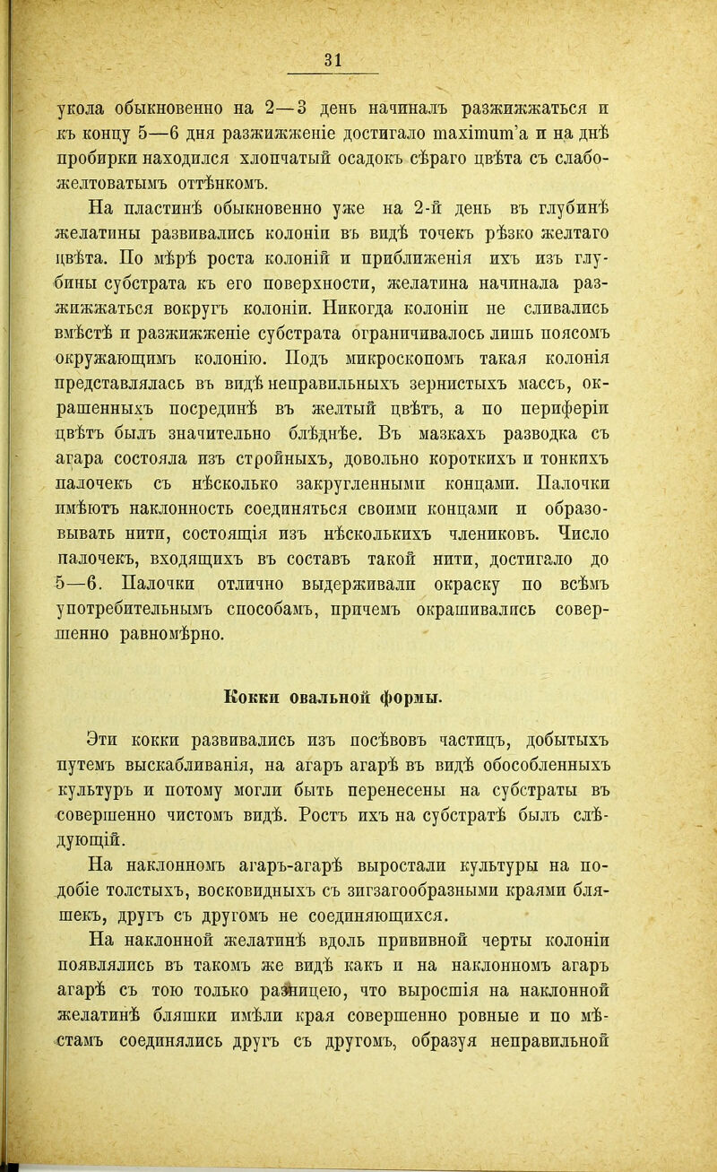 укола обыкновенно на 2—3 день начиналъ разжижжаться ж Еъ концу 5—6 дня разжижженіе достигало тахітит'а и на днѣ пробирки находился хлопчатый осадокъ сѣраго цвѣта съ слабо- жедтоватымъ оттѣнкомъ. На пластинѣ обыкновенно уже на 2-й день въ глубинѣ желатины развивались колоніи въ видѣ точекъ рѣзко желтаго двѣта. По мѣрѣ роста колоній и приближенія ихъ изъ глу- бины субстрата къ его поверхности, желатина начинала раз- жижжаться вокругъ колоніи. Никогда колоніи не сливались вмѣстѣ и разжижженіе субстрата ограничивалось лишь поясомъ окружающимъ колонію. Подъ микроскопомъ такая колонія представлялась въ видѣ неправильныхъ зернистыхъ массъ, ок- рашенныхъ посрединѣ въ желтый цвѣтъ, а по периферіи цвѣтъ быдъ значительно блѣднѣе. Въ мазкахъ разводка съ агара состояла изъ стройныхъ, довольно короткихъ и тонкихъ падочекъ съ нѣсколько закругленными концами. Палочки пмѣютъ наклонность соединяться своими концами и образо- вывать нити, состоящія изъ нѣсколькихъ члениковъ. Число палочекъ, входящихъ въ составъ такой нити, достигало до 5—6. Палочки отлично выдерживали окраску по всѣмъ употребительнымъ способамъ, причемъ окрашивались совер- шенно равномѣрно. Кокки овальной формы. Эти кокки развивались изъ посѣвовъ частицъ, добытыхъ путемъ выскабливанія, на агаръ агарѣ въ видѣ обособленныхъ культуръ и потому могли быть перенесены на субстраты въ совершенно чистомъ видѣ. Ростъ ихъ на субстратѣ былъ слѣ- дующ,ій. На наклонномъ агаръ-агарѣ выростали культуры на по- добіе толстыхъ, восковидныхъ съ зигзагообразными краями бля- шекъ, другъ съ другомъ не соединяюпдихся. На наклонной желатинѣ вдоль прививной черты колоніи появлялись въ такомъ же видѣ какъ и на наклонномъ агаръ агарѣ съ тою только разкицею, что выросшія на наклонной желатинѣ бляшки имѣли края совершенно ровные и по мѣ- стамъ соединялись другъ съ другомъ, образуя неправильной