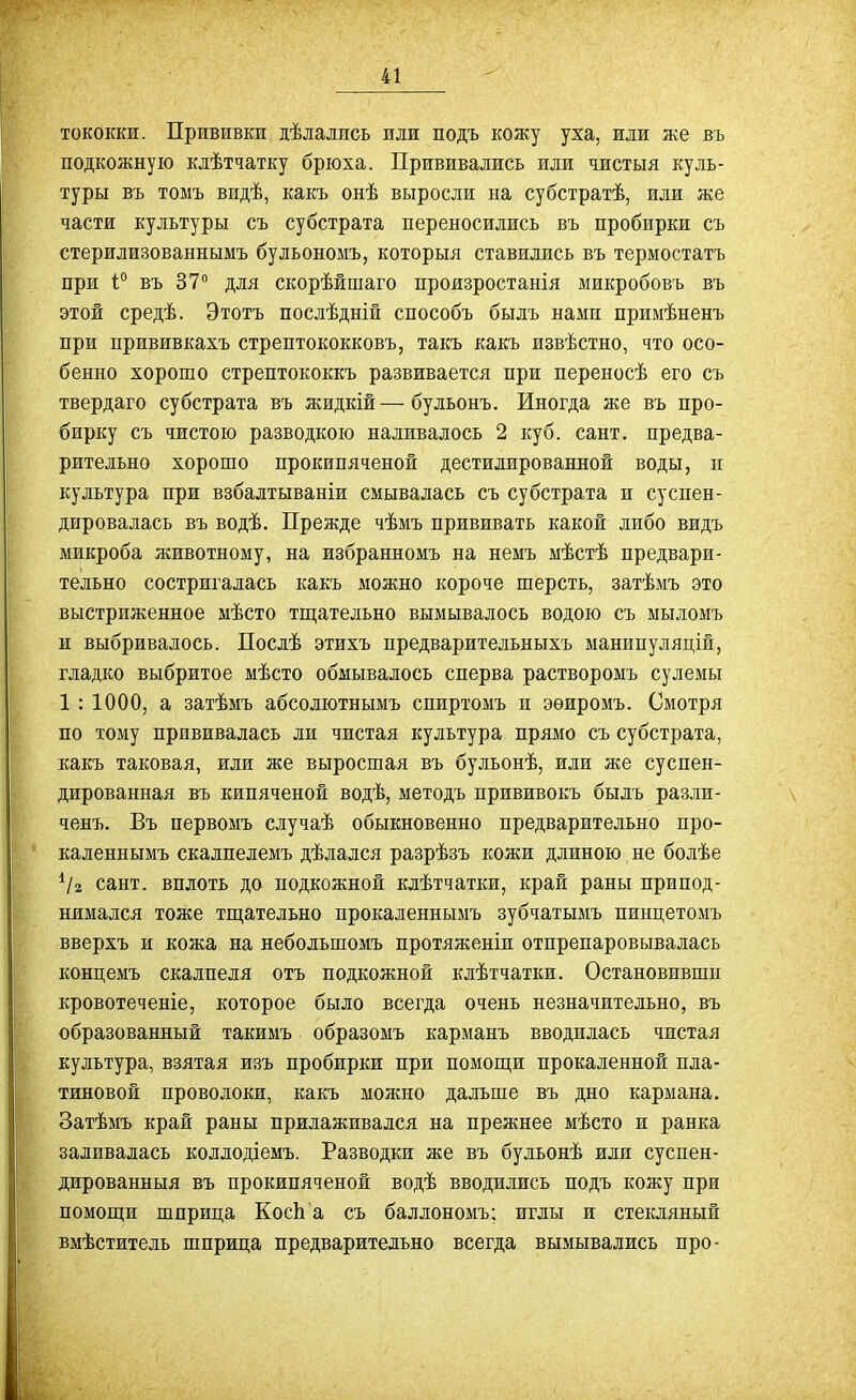 тококки. Прививки дѣладись или подъ кожу уха, или же въ подкожную клѣтчатку брюха. Прививались или чистыя куль- туры въ томъ видѣ, какъ онѣ выросли на субстратѣ, или же части культуры съ субстрата переносились въ пробирки съ стерилизованнымъ бульономъ, которыя ставились въ термостатъ при 1° въ 37° для скорѣйшаго произростанія микробовъ въ этой средѣ. Этотъ послѣдній способъ былъ нами примѣненъ при прививкахъ стрептококковъ, такъ какъ извѣстно, что осо- бенно хорошо стрептококкъ развивается при переносѣ его съ твердаго субстрата въ жидкій—бульонъ. Иногда же въ про- бирку съ чистою разводкою наливалось 2 куб. сант. предва- рительно хорошо прокипяченой дестилированной воды, и культура при взбалтываніи смывалась съ субстрата и суспен- дировалась въ водѣ. Прежде чѣмъ прививать какой либо видъ микроба животному, на избранномъ на немъ мѣстѣ предвари- тельно состригалась какъ можно короче шерсть, затѣмъ это выстриженное мѣсто тш;ательно вымывалось водою съ мыломъ и выбривалось. Послѣ этихъ предварительныхъ манипуляцій, гладко выбритое мѣсто обмывалось сперва растворомъ сулемы 1 : 1000, а затѣмъ абсолютнымъ спиртомъ и эѳиромъ. Смотря по тому прививалась ли чистая культура прямо съ субстрата, какъ таковая, или же выросшая въ бульонѣ, или же суспен- дированная въ кипяченой водѣ, методъ прививокъ былъ разли- ченъ. Въ первомъ случаѣ обыкновенно предварительно про- каленнымъ скалпелемъ дѣлался разрѣзъ кожи длиною не болѣе сант. вплоть до подкожной клѣтчатки, край раны припод- нимался тоже тщательно прокаленнымъ зубчатымъ пинцетомъ вверхъ и кожа на небольшомъ протяженіи отпрепаровывалась концемъ скалпеля отъ подкожной клѣтчатки. Остановившп кровотеченіе, которое было всегда очень незначительно, въ образованный такимъ образомъ карманъ вводилась чистая культура, взятая изъ пробирки при помощи прокаленной пла- тиновой проволоки, какъ можно дальше въ дно кармана. Затѣмъ край раны прилаживался на прежнее мѣсто и ранка заливалась коллодіемъ. Разводки же въ бульонѣ или суспен- дированныя въ прокипяченой водѣ вводились подъ кожу при помощи шприца КосЬ а съ баллономъ; иглы и стекляный вмѣститель шприца предварительно всегда вымывались про-