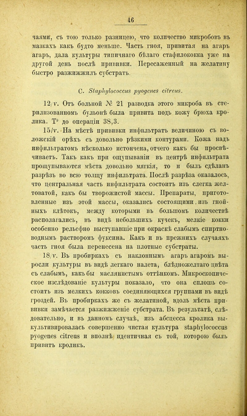 чаямк, съ тою только разницею, что количество микробовъ въ мазкахъ какъ будто меньше. Часть гноя, привитая на агаръ агаръ, дала культуры типичнаго бѣлаго стафилококка уже на другой день послѣ прививки. Пересаженный на желатину быстро разжижжилъ субстратъ. С. Зіарііуіососсиз руодепез сгігеиз. 12/ѵ. Отъ больной № 21 разводка этого микроба въ сте- рилизованномъ булъонѣ была привита подъ кожу брюха кро- лика. Т*^ до операціи 38,3. 15/ѵ. На мѣстѣ прививки инфильтратъ величиною съ во- ложскій орѣхъ съ довольно рѣзкими контурами. Еожа надъ инфильтратомъ нѣскодько истончена, отчего какъ бы просвѣ- чиваетъ. Такъ какъ при ощупываніи въ центрѣ инфильтрата прощупываются мѣста довольно мягкія, то и былъ сдѣланъ разрѣзъ во всю толщу инфильтрата. Послѣ разрѣза оказалось, что центральная часть инфильтрата состоитъ изъ слегка жел- товатой, какъ бы творожистой массы. Препараты, пригото- вленные изъ этой массы, оказались состоящими. изъ гной- ныхъ клѣтокъ, между которыми въ большомъ количествѣ располагались, въ видѣ небольшихъ кучекъ, мелкіе кокки особенно рельефно выступавшіе при окраскѣ слабымъ спиртно- воднымъ растворомъ фуксина. Какъ и въ прежнихъ случаяхъ часть гноя была перенесена на плотные субстраты. 18/ Ѵ. Въ пробиркахъ съ наклоннымъ агаръ агаромъ вы- росли культуры въ видѣ легкаго налета, блѣдножелтаго цвѣта съ слабымъ, какъ бы маслянистымъ оттѣнкомъ. Микроскопиче- ское изслѣдованіе культуры показало, что она сплошь со- стоитъ изъ мелкихъ кокковъ соединяющихся группами въ видѣ гроздей. Въ пробиркахъ же съ желатиной, вдоль мѣста при- вивки замѣчается разжижженіе субстрата. Въ результатѣ, сдѣ- довательно, и въ данномъ случаѣ, изъ абсцесса кролика вы- культивировалась совершенно чистая культура зіарііуіососсиз руо^епез сіігеиз и вполнѣ идентичная съ той, которою былъ привитъ кроликъ.