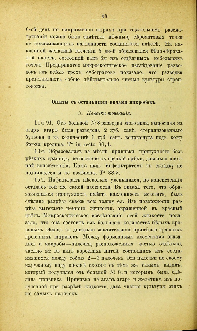 6-ой день по направленію штриха при тщательномъ разсма- триваніи можно было замѣтить нѣжныя, сѣроматовыя точки не показывающихъ наклонности соединяться вмѣстѣ. На на- клонной желатинѣ втеченіи 5 дней образовался бѣло-сѣрова- тый налетъ, состоящій какъ бы изъ отдѣльныхъ неболъшихъ точекъ. Предпринятое микроскопическое изслѣдованіе разво- докъ изъ всѣхъ трехъ субстратовъ показало, что разводки представляютъ собою дѣйствительно чистыя культуры стреп- тококка. Опыты съ остальными видами микробовъ. А. Палочки тоненькія. П/і 91. Отъ больной К-8 разводка этого вида, выросшая на агаръ агарѣ была разведена 2 куб. сант. стерилизованнаго бульона и въ количествѣ 1 куб. сант. вспрыснута подъ кожу брюха кролика. Т** іп гесіо 38,4. 13/і. Образовалась на мѣстѣ прививки припухлость безъ рѣзкихъ границъ, величиною съ грецкій орѣхъ, довольно плот- ной консистенціи. Кожа надъ инфильтратомъ въ складку не поднимается и не измѣнена. Т'^ 38,5. 15/і. Инфильтратъ нѣсколько уменьшился, но консистенція осталась той же самой плотности. Въ видахъ того, что обра- зовавшаяся припухлость имѣетъ наклонность исчезать, былъ сдѣланъ разрѣзъ сквозь всю толщу ея. Изъ поверхности раз- рѣза вытекаетъ немного жидкости, окрашенной въ красный цвѣтъ. Микроскопическое изслѣдованіе этой жидкости пока- зало, что она состоитъ изъ большаго количества бѣлыхъ кро- вяныхъ тѣлецъ съ довольно значительною примѣсью красныхъ кровяныхъ шариковъ. Между форменными элементами оказа- лись и микробы—палочки, расположенныя частью отдѣльно, частью же въ видѣ короткихъ нитей, состояп^ихъ изъ соеди- нившихся между собою 2—3 палочекъ. Эти палочки по своему наружному виду вполнѣ сходны съ тѣмъ же самымъ видомъ, который получился отъ больной № 8, и которымъ была сдѣ- лана прививка. Прививка на агаръ агаръ и желатину, изъ по- лученной при разрѣзѣ жидкости, дала чистыя культуры этихъ же самыхъ палочекъ.