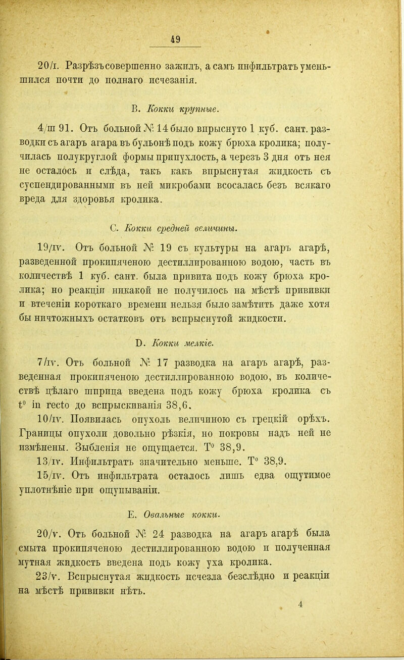 20/і. Разрѣзъ совершенно зажилъ, а самъ инфильтратъ умень- шился почти до полнаго исчезанія. В. Еокки крупные. 4/ш 91. Отъ больной № 14 было впрыснуто 1 куб. сант. раз- водки съ агаръ агара въ бульонѣ подъ кожу брюха кролика; полу- чилась полукруглой формы припухлость, а черезъ 3 дня отъ нея не осталось и слѣда, такъ какъ впрыснутая жидкость съ суспендированными въ ней микробами всосалась безъ всякаго вреда для здоровья кролика. С. Кокки средней величины. 19/іѵ. Отъ больной № 19 съ культуры на агаръ агарѣ, разведенной прокипяченою дестиллированною водою, часть въ количествѣ 1 куб. сант. была привита подъ кожу брюха кро- лика; но реакціи никакой не получилось на мѣстѣ прививки и втеченіи короткаго времени нельзя былозамѣтить даже хотя бы ничтожныхъ остатковъ отъ вспрыснутой жидкости. В. Еокки мелкіе. 7/іѵ. Отъ больной № 17 разводка на агаръ агарѣ, раз- веденная прокипяченою дестиллированною водою, въ количе- ствѣ цѣлаго шприца введена подъ кожу брюха кролика съ 1° іп гесіо до вспрыскиванія 38,6. 10/іѵ. Появилась опухоль величиною съ грецкій орѣхъ. Границы опухоли довольно рѣзкія, но покровы надъ ней не измѣнены. Зыбленія не ощуш,ается, Т° 38,9. 13/іѵ. Инфильтратъ значительно меньше. Т 38,9. 15/іу. Отъ инфильтрата осталось лишь едва оп];утимое уплотнѣніе при ощупываніи. Е. Овальные кокки. 20/ѵ. Отъ больной № 24 разводка на агаръ агарѣ была смыта прокипяченою дестиллированною водою и полученная мутная жидкость введена подъ кожу уха кролика. 23/ѵ. Вспрыснутая жидкость исчезла безслѣдно и реакціи на мѣстѣ прививки нѣтъ. . 4