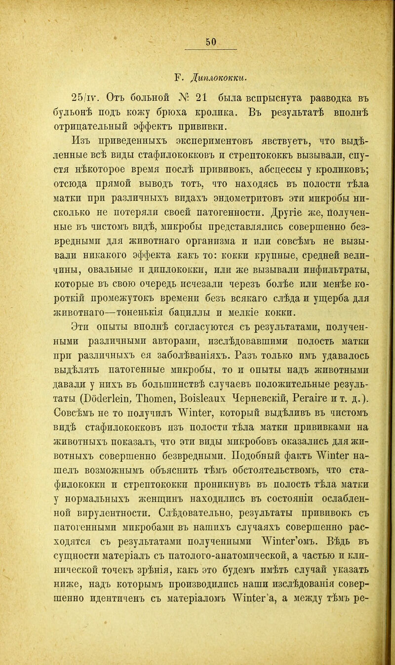 Г. Диплококки. 25/іу. Отъ больной № 21 была вспрыснута разводка въ бульояѣ подъ кожу брюха кролика. Въ результатѣ вполнѣ отрицательный эффектъ прививки. Изъ приведенныхъ экспериментовъ явствуетъ, что выдѣ- ленные всѣ виды стафилококковъ и стрептококкъ вызывали, спу- стя нѣкоторое время послѣ прививокъ, абсцессы у кроликовъ; отсюда прямой выводъ тотъ, что находясь въ полости тѣла матки при различныхъ видахъ эндометритовъ эти микробы ни- сколько не потеряли своей патогенности. Другіе же, получен- ные въ чистомъ видѣ, микробы представлялись совершенно без- вредными для животнаго организма и или совсѣмъ не вызы- вали никакого эффекта какъ то: кокки крупные, средней вели- чины, овальные и диплококки, или же вызывали инфильтраты, которые въ свою очередь исчезали черезъ болѣе или менѣе ко- роткій промежутокъ времени безъ всякаго слѣда и ущерба для животнаго—тоненькія бациллы и мелкіе кокки. Эти опыты вполнѣ согласуются съ результатами, получен- ными различными авторами, изслѣдовавшими полость матки при различныхъ ея заболѣваніяхъ. Разъ только имъ удавалось выдѣлять патогенные микробы, то и опыты надъ животными давали у нихъ въ большинствѣ случаевъ положительные резуль- таты (Восіегіетд ТЬотеп, Воівіеаих Черневскій, Регаіге и т. д.). Совсѣмъ не то получилъ ЛѴ^іпІег, который выдѣливъ въ чистомъ видѣ стафилококковъ изъ полости тѣла матки прививками на животныхъ показалъ, что эти виды микробовъ оказались для жи- вотныхъ совершенно безвредными. Подобный фактъ 'ѴѴіпІег на- шелъ возможнымъ объяснить тѣмъ обстоятельствомъ, что ста- филококки и стрептококки проникнувъ въ полость тѣла матки у нормальныхъ женщинъ находклись въ состояніи ослаблен- ной вирулентности. Слѣдовательно, результаты прививокъ съ патогенными микробами въ нашихъ случаяхъ совершенно рас- ходятся съ результатами полученными '\Ѵіп1;ег'омъ. Вѣдь въ сущности матеріалъ съ патолого-анатомической, а частью и кли- нической точекъ зрѣнія, какъ это будемъ имѣть случай указать ниже, надъ которымъ производились наши изслѣдованія совер- шенно идентиченъ съ матеріаломъ \Ѵіп1;ег'а, а между тѣмъ ре-