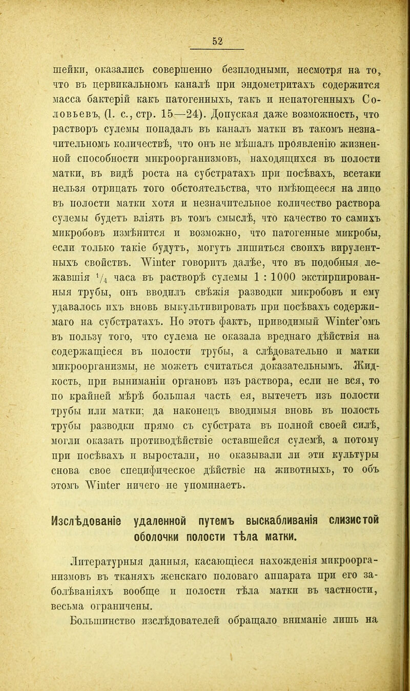 шейки, оказались совершенно безилодными, несмотря на то, что въ цервикальномъ каналѣ при эндометритахъ содержится масса бактерій какъ патогенныхъ, такъ и непатогенныхъ Со- ловьевъ, (1. с, стр. 15—24). Допуская даже возможность, что растворъ сулемы попадалъ въ каналъ матки въ такомъ незна- чительномъ количествѣ, что онъ не мѣшалъ проявленію жизнен- ной способности микроорганизмовъ, находяп];ихся въ полости матки, въ видѣ роста на субстратахъ при посѣвахъ, всетаки нельзя отрицать того обстоятельства, что имѣюп],ееся на лицо въ полости матіш хотя и незначительное количество раствора сулемы будетъ вліять въ томъ смыслѣ, что качество то самихъ микробовъ измѣнится и возможно, что патогенные микробы, если только такіе будутъ, могутъ лишиться своихъ вирулент- ныхъ свойствъ. ^'ѴІБІіег говоритъ далѣе, что въ подобныя ле- жавшія Ѵ4 часа въ растворѣ сулемы 1 : 1000 экстирпирован- ныя трубы, онъ вводилъ свѣжія разводки микробовъ и ему удавалось ихъ вновь выкультивировать при посѣвахъ содержи- маго на субстратахъ. Но этотъ фактъ, приводимый 'ѴѴтіег'омъ въ пользу того, что сулема не оказала вреднаго дѣйствія на содержаш,іеся въ полости трубы, а слѣдовательно и матки микроорганизмы, не можетъ считаться доказательнымъ. Жид- кость, при выниманіи органовъ изъ раствора, если не вся, то по крайней мѣрѣ большая часть ея, вытечетъ изъ полости трубы или матки; да наконецъ вводимыя вновь въ полость трубы разводки прямо съ субстрата въ полной своей силѣ, могли оказать противодѣйствіе оставшейся сулемѣ, а потому при посѣвахъ и выростали, но оказывали ли эти культуры снова свое специфическое дѣйствіе на животныхъ, то объ этомъ ЛѴіпіег ничего не упоминаетъ. Изслѣдованіе удаленной путемъ выскабливанія слизистой оболочки полости тѣла матки. Литературныя данныя, касаюш,іеся нахожденія микроорга- низмовъ въ тканяхъ женскаго половаго аппарата при его за- болѣваніяхъ вообще и полости тѣла матки въ частности, весьма ограничены. Большинство изслѣдователей обращало вниманіе лишь на