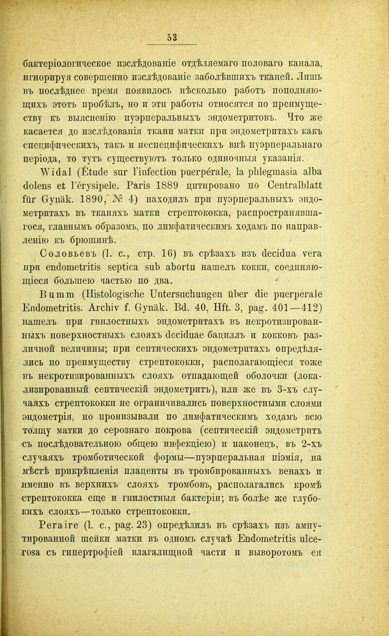 ■бактеріологическое изслѣдованіе отдѣляемаго половаго канала, игнорируя совершенно изслѣдованіе заболѣвшихъ тканей. Лишь въ послѣднее время появилось нѣсколько работъ пополняю- іцихъ этотъ пробѣлъ, но и эти работы относятся по преимуще- ству къ выясненію пуэрперальныхъ эндометритовъ. Что же касается до изслѣдованія ткани матки при эндометритахъ какъ специфическихъ, такъ и неспецифическихъ внѣ пуэрперальнаго періода, то тутъ суп],ествуютъ только одиночныя указанія. Жійаі (Ёіийе зиг Пп^'есШп риегрёгаіе, 1а рГіІе^тазіа аІЬа (іоіепв еі; Гёгувіреіе. Рагіз 1889 цитировано по СепІгаІЫаи йг бупак. 1890, № 4) находилъ при пуэрперальныхъ эндо- метритахъ въ тканяхъ матки стрептококка, распространявша- гося, главнымъ образомъ, по лимфатическимъ ходамъ по направ- ленію къ брюшинѣ. Соловьевъ (1. с, стр. 16) въ срѣзахъ изъ сіесійиа ѵега при епсіотеігіііз зерііса зиЬ аЪогіи нашелъ кокки, соединяю- іціеся большею частью по два. Витт (НІ8(;о1о§І8с1іе Ш(;ег8ис1іип§еп йЬег сііе рпегрегаіе ЕпаошеІгШз. АгсЬіѵ I Оупак. Вй. 40, Ші. 3, ра^. 401—412) нашелъ при гнилостныхъ эндометритахъ въ некротизирован- ныхъ поверхностныхъ слояхъ йесМиае бациллъ и кокковъ раз- личной величины; при септическихъ эндометритахъ опредѣля- лись по преимуш,еству стрептококки, располагающіеся тоже въ некротизированныхъ слояхъ отпадающей оболочки (лока- лизированный септическій эндометритъ), или же въ 3-хъ слу- чаяхъ стрептококки не ограничивались поверхностными слоями эндометрія, но пронизывали по лимфатическимъ ходамъ всю толщу матки до серознаго покрова (септическій эндометритъ съ послѣдовательною общею инфекціею) и наконецъ, въ 2-хъ случаяхъ тромботической формы—пуэрперальная піэмія, на мѣстѣ прикрѣпленія плаценты въ тромбированныхъ венахъ и именно въ верхнихъ слояхъ тромбовъ, располагались кромѣ ■стрептококка еще и гнилостныя бактеріи; въ болѣе же глубо- кихъ слояхъ—только стрептококки. Регаіге (1. с, ра^. 23) опредѣлилъ въ срѣзахъ изъ ампу- тированной шейки матки въ одномъ случаѣ ЕпсіошеігШз иісе- гоза съ гипертрофіей влагалищной части и выворотомъ ея