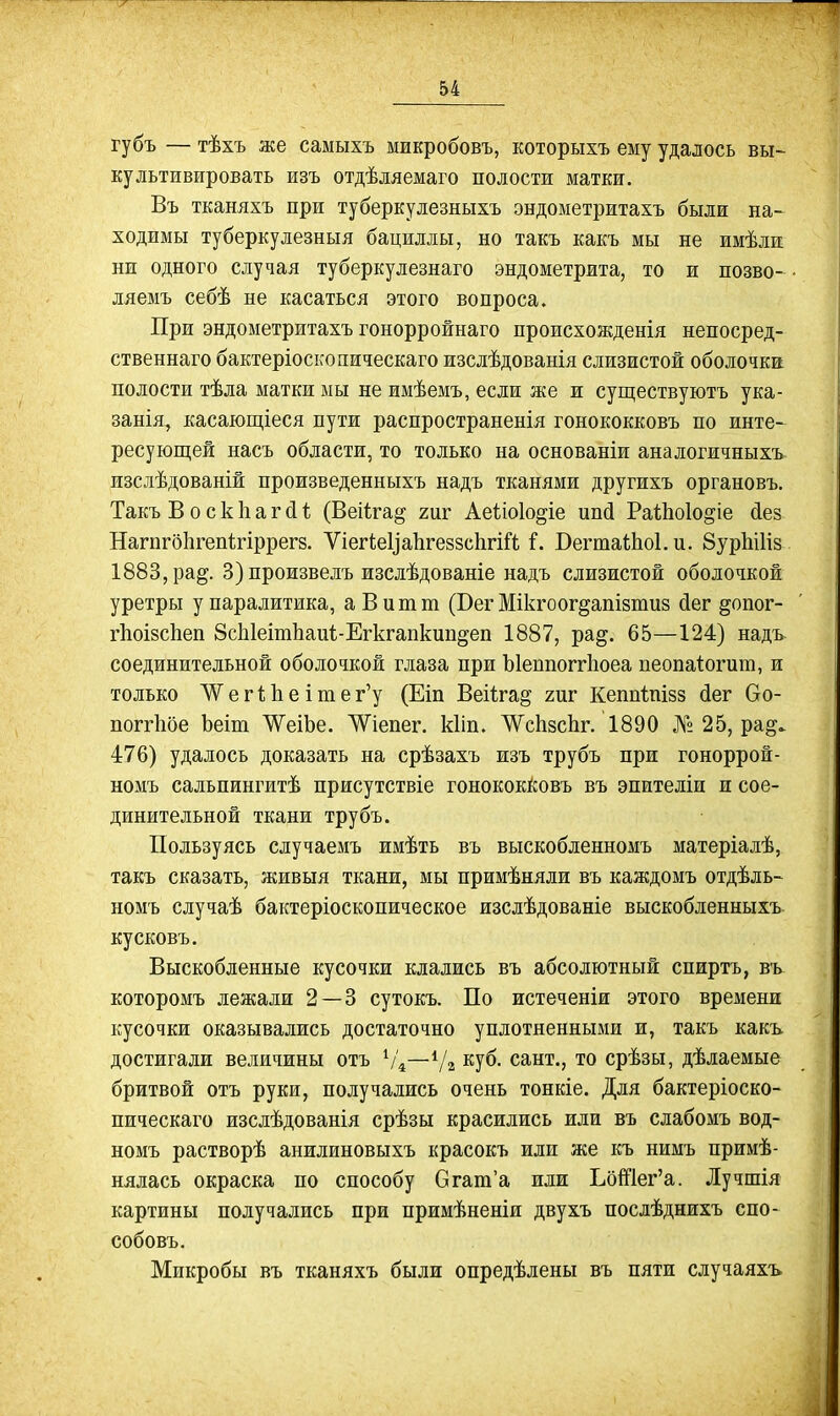 губъ — тѣхъ же самыхъ микробовъ, которыхъ ему удалось вы- культивировать изъ отдѣляемаго полости матки. Въ тканяхъ при туберкулезныхъ эндометритахъ были на- ходимы туберкулезныя бациллы, но такъ какъ мы не имѣлж ни одного случая туберкулезнаго эндометрита, то и позво- ляемъ себѣ не касаться этого вопроса. При эндометритахъ гонорройнаго происхожденія непосред- ственнаго бактеріоскопическаго изслѣдованія слизистой оболочка полости тѣла матки мы не имѣемъ, если же и существуютъ ука- занія, касаюЕціеся пути распространенія гонококковъ по инте- ресующей насъ области, то только на основаніи аналогичных^ изслѣдованій ироизведенныхъ надъ тканями другихъ органовъ. Такъ Воскііагсіі; (Веііга^ гиг Аеііоіо^іе ипД РаіЬоІо^іе (іез НагпгбЬгепѣгіррегз. Ѵіегіеііаіігеззсіігіі'!; Г. ВегтаШоІ.и. бурЬШз 1883, рад. 3) произвелъ изслѣдованіе надъ слизистой оболочкой уретры у паралитика, аВитт (Бег Мікгоогдапізтиз йег §опог- гІіоізсЬеп ЗсЫеітЬаиі-Егкгапкипдеп 1887, рад. 65—124) надъ. соединительной оболочкой глаза при Ъіеппоггііоеа пеопа1:огит, и только ѴѴег1;1іеітег'у (Еіп Веіігад гиг Кеппіпізз (іег 6о- поггіібе Ъеіт ѴеіЬе. ѴѴіепег. кііп. ТѴсЬзсЬг. 1890 № 25, рад. 476) удалось доказать на срѣзахъ изъ трубъ при гоноррой- номъ сальпингитѣ присутствіе гонококКовъ въ эпителіи и сое- динительной ткани трубъ. Пользуясь случаемъ имѣть въ выскобленномъ матеріалѣ, такъ сказать, живыя ткани, мы примѣняли въ каждомъ отдѣль- номъ случаѣ бактеріоскопическое изслѣдованіе выскобленныхъ кусковъ. Выскобленные кусочки клались въ абсолютный спиртъ, въ которомъ лежали 2 — 3 сутокъ. По истеченіи этого времени кусочки оказывались достаточно уплотненными и, такъ какъ достигали величины отъ Ѵ4—Ѵг куб. сант., то срѣзы, дѣлаемые бритвой отъ руки, получались очень тонкіе. Для бактеріоско- пическаго изслѣдованія срѣзы красились иди въ слабомъ вод- номъ растворѣ анилиновыхъ красокъ или же къ нимъ примѣ- нялась окраска по способу Огага'а или ЬбШег'а. Лучшія картины получались при примѣненіи двухъ послѣднихъ спо- собовъ. Микробы въ тканяхъ были опредѣлены въ пяти случаяхъ