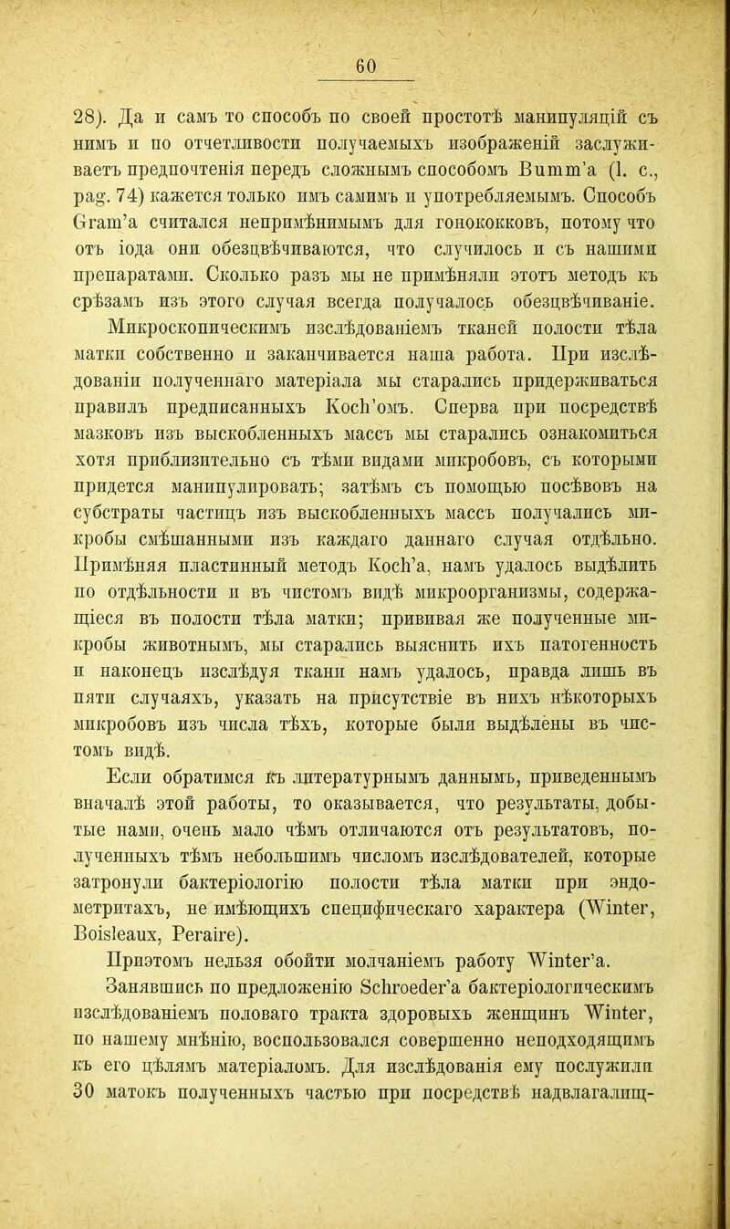 28). Да и самъ то способъ по своей простотѣ манипуляцій съ нимъ и по отчетливости получаемыхъ изображеній заслужи- ваетъ предпочтенія передъ сложнымъ способомъ Витш'а (1. е., ра§. 74) кажется только имъ самимъ и употребляемымъ. Способъ Огат'а считался непримѣнимымъ для гонококковъ, потому что отъ іода они обезцвѣчиваются, что случилось и съ нашими препаратами. Сколько разъ мы не примѣняли этотъ методъ къ срѣзамъ изъ этого случая всегда получалось обезцвѣчиваніе. Микроскопическимъ изслѣдованіемъ тканей полости тѣла матки собственно и заканчивается наша работа. При изсдѣ- дованіи полученнаго матеріала мы старались придерживаться правилъ предписанныхъ КосЬ'омъ. Сперва при посредствѣ мазковъ изъ выскобленныхъ массъ мы старались ознакомиться хотя приблизительно съ тѣми видами микробовъ, съ которыми придется манипулировать; затѣмъ съ помош,ью посѣвовъ на субстраты частицъ изъ выскобленныхъ массъ получались ми- кробы смѣшанными изъ каждаго даннаго случая отдѣльно. Примѣняя пластинный методъ КосЬ'а, намъ удалось выдѣлить по отдѣльности и въ чистомъ видѣ микроорганизмы, содержа- пі;іеся въ полости тѣла матки; прививая же полученные ми- кробы животнымъ, мы старались выяснить ихъ патогенность и наконецъ изслѣдуя ткани намъ удалось, правда лишь въ пяти случаяхъ, указать на прйсутствіе въ нихъ нѣкоторыхъ микробовъ изъ числа тѣхъ, которые были выдѣлены въ чис- томъ видѣ. Если обратимся къ литературнымъ даннымъ, приведеннымъ вначалѣ этой работы, то оказывается, что результаты, добы- тые нами, очень мало чѣмъ отличаются отъ результатовъ, по- лученныхъ тѣмъ небольшимъ числомъ изслѣдователей, которые затронули бактеріологію полости тѣла матки при эндо- метритахъ, не имѣющихъ специфическаго характера (^^іпіег, Воізіеаих, Регаіге). Приэтомъ нельзя обойти молчаніемъ работу ^Ѵіп1ег'а. Занявшись по предложенію 8с1ігое(іег'а бактеріологическимъ изслѣдованіемъ половаго тракта здоровыхъ женщинъ ѴѴіпІег, по нашему мнѣнію, воспользовался совершенно неподходящимъ къ его цѣлямъ матеріаломъ. Для изслѣдованія ему послужили 30 матокъ полученныхъ частью при посредствѣ надвлагалищ-