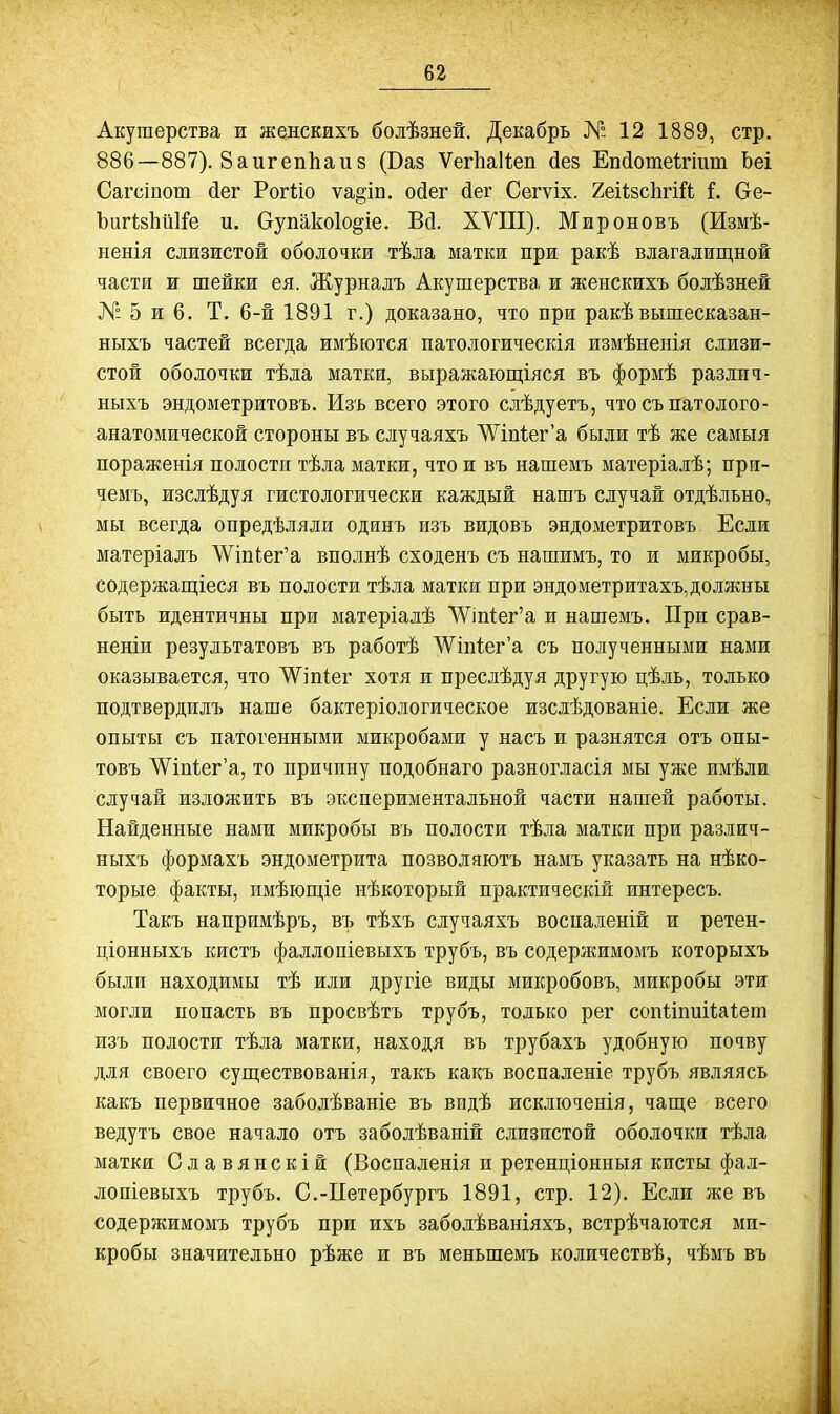 Акушерства и женскихъ болѣзней. Декабрь № 12 1889, стр. 886—887). ЗаигепЬаиз (Ваз Ѵег1іа11;еп йез Еп(1отеігіит Ьеі Сагсіпот йег Рогііо ѵа^іп. ойег йег Сегѵіх. 2еі1;8с1ігі^1; і. Ое- ЪигізЬйІіРе и. Оупакоіо^іе. Вй. ХУІІІ). Мироновъ (Измѣ- ненія слизистой оболочки тѣла маткж при ракѣ влагалищной части и шейки ея. Журналъ Акушерства и женскихъ болѣзней № 5 и 6. Т. 6-й 1891 г.) доказано, что при ракѣвышесказан- ныхъ частей всегда имѣются патологическія измѣненія слизи- стой оболочки тѣла матки, выражаюш;іяся въ формѣ различ- ныхъ эндометритовъ. Изъ всего этого слѣдуетъ, что съпато лого- анатомической стороны въ случаяхъ ^Уш^ег'а были тѣ же самыя пораженія полости тѣла матки, что ж въ нашемъ матеріалѣ; прн- чемъ, изслѣдуя гистологически каждый нашъ случай отдѣльно, мы всегда опредѣляли одинъ изъ видовъ эндометритовъ Если матеріалъ ЛѴіп{;ег'а вполнѣ сходенъ съ нашимъ, то и микробы, содержащіеся въ полости тѣла матки при эндометритахъ,должны быть идентичны при матеріалѣ '\Ѵіп1ег'а и нашемъ. При срав- неніи результатовъ въ работѣ ЛѴіп1ег'а съ полученными нами оказывается, что ДѴіпІег хотя и преслѣдуя другую цѣль, только подтвердилъ наше бактеріологическое изслѣдованіе. Если же опыты съ патогенными микробами у насъ и разнятся отъ опы- товъ ^іпіег'а, то причину подобнаго разногласія мы уже имѣли случай изложить въ экспериментальной части нашей работы. Найденные нами микробы въ полости тѣла матки при различ- ныхъ формахъ эндометрита позволяютъ намъ указать на нѣко- торые факты, имѣюш,іе нѣкоторый практическій интересъ. Такъ напримѣръ, въ тѣхъ случаяхъ воспаленій и ретен- ціонныхъ кистъ фаллопіевыхъ трубъ, въ содержимомъ которыхъ были находимы тѣ или другіе виды микробовъ, микробы эти могли попасть въ просвѣтъ трубъ, только рег сопііпиіѣаіет изъ полости тѣла матки, находя въ трубахъ удобную почву для своего суш;ествованія, такъ какъ воспаленіе трубъ являясь какъ первичное заболѣваніе въ видѣ исключенія, чаще всего ведутъ свое начало отъ заболѣваній слизистой оболочки тѣла матки Славянскій (Воспаленія и ретенціонныя кисты фал- лопіевыхъ трубъ. С.-Петербургъ 1891, стр. 12). Если же въ содержимомъ трубъ при ихъ заболѣваніяхъ, встрѣчаются ми- кробы значительно рѣже и въ меньшемъ количествѣ, чѣмъ въ