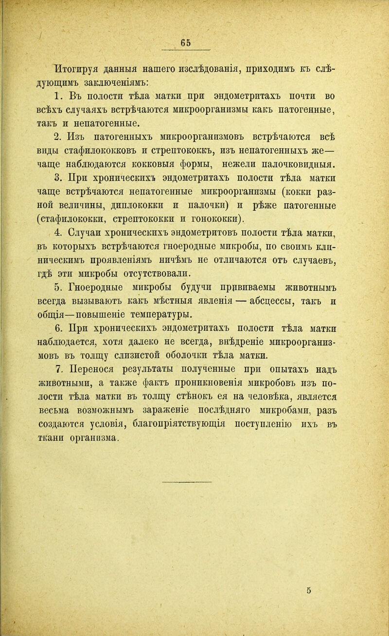 Итогжруя данныя нашего изслѣдованія, приходимъ къ сдѣ- дующимъ заключеніямъ: 1. Въ полости тѣла матки при эндометритахъ почти во всѣхъ случаяхъ встрѣчаются микроорганизмы какъ патогенные, такъ и непатогенные. 2. Изъ патогенныхъ микроорганизмовъ встрѣчаются всѣ виды стафилококковъ и стрептококкъ, изъ непатогенныхъ же— чаще наблюдаются кокковыя формы, нежели палочковидныя. 3. При хроническихъ эндометритахъ полости тѣла матки чаще встрѣчаются непатогенные микроорганизмы (кокки раз- ной величины, диплококки и палочки) и рѣже патогенные (стафилококки, стрептококки и гонококки). 4. Случаи хроническихъ эндометритовъ полости тѣла матки, въ которыхъ встрѣчаются гноеродные микробы, по своимъ кли- ническимъ проявленіямъ ничѣмъ не отличаются отъ случаевъ, гдѣ эти микробы отсутствовали. 5. Гноеродные микробы будучи прививаемы животнымъ всегда вызываютъ какъ мѣстныя явленія — абсцессы, такъ и общія—повышеніе температуры. 6. При хроническихъ эндометритахъ полости тѣла матки наблюдается, хотя далеко не всегда, внѣдреніе микроорганиз- мовъ въ толщу слизистой оболочки тѣла матки. 7. Перенося результаты полученные при опытахъ надъ животными, а также фактъ проникновенія микробовъ изъ по- лости тѣла матки въ толщу стѣнокъ ея на человѣка, является весьма возможнымъ зараженіе послѣдняго микробами, разъ создаются условія, благопріятствующія поступленію ихъ въ ткани организма. 5