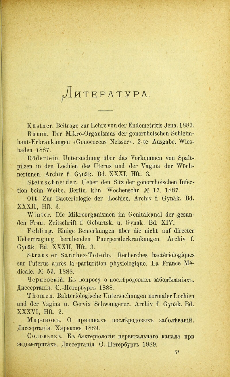 .Литература. Кййіпег. Веіігаде гиг ЬеІігеѵоікіегЕпсІотеігШзЛепа. 1883. В и тт. Бег Мікго-Ог§апІ8ши8 сіег ^опоггЬоізсІіеп 8сЫеіт- 11аи^Е^к^апкип§еп «Оопососсиз Кеівзег». 2-іе АиздаЬе. ДѴіез- Ъайеп І887. Во(іег1еіи. ШіегзисЬип^ ііЬег йаз Ѵогкошшеп ѵоп браіѣ- ріігеп іп йен Ьосіііеп йез Шегиз ипй йег Ѵа^іпа йег АЛ'^осЬ- пегіппеп. АгсЬіѵ і. Ступак. Всі. XXXI, Ей. 3. 8і;еіп8сЬпеі(іег. ПеЪег йеп Зііг (іег ^опоггЬоізсЬеп ІпГес- ііоп Ьеіт ^ѴеіЪе. ВегИп. кііп. ѴѴосЬепзсЬг. № 17. 1887. Оіі. 2иг Васіегіоіодіе <іег ЬосЫеп. АгсЬіѵ і. бупак. Вй. XXXII, Ей. 3. ЛѴіпІег. Біе Мікгоог^апівтеп іт СепіЫсапаІ (іег ^езип- (Іеп Ргаи. ХеіІзсЬгіЙ I ОеЪигізк. и. Оуюак. В(і. XIV. ЕеЫіпд. Еіпі^е Ветегкип^еп ііЪег (ііе пісМ аиГ (Іігесіег ІІеЬегІга^ип^ ЪегиЬепйеп Риегрегаіегкгапкип^еп. АгсЬіѵ і. Оупак. Ва. XXXII, Ей. 3. 81;гаи8 еі; 8апс1іе2-То1е(іо. КесЬегсЬез Ьас<;ё^іо1о§і^ие8 зиг Гиіегиз аргёз 1а рагІигШоп рЬузіо1о§ідие. Ьа Егапсе Мё- (Іісаіе. № 53. 1888. Черневскій. Къ вопросу о послѣродовыхъ заболѣваніяхъ. Диссертація. С.-Петербургъ 1888. ТЬотеп. Вак1егіо1о§І8с}іе Шіегзисііип^еп погшаіег ЬосЬіеп иіі(і (іег Ѵа^іпа и. Сегѵіх ВсЬѵап^егег. АгсЬіѵ і. Сгупак. Всі. XXXVI, Ей. 2. Мироновъ. О прччинахъ послѣродовыхъ заболѣваній. Джссертація. Харьковъ 1889. Соловьевъ. Къ бактеріологіи цервикадьнаго канала при эндометритахъ. Диссертація. С.-Петербургъ 1889. 5*