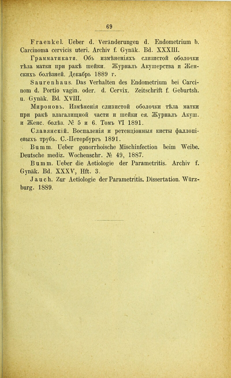 Ггаепкеі. ІІеЪег (і. Ѵегаікіегип^еп й. Епсіотеігіит Ь. Сагсіпота сегѵісіз и1;егі. АгсЬіѵ і. Оупак. Вй. ХХХШ. Грамматикати. Объ измѣненіяхъ слизистой оболочки тѣла матки при ракѣ шейки. Журналъ Акушерства и Жен- скихъ болѣзней. Декабрь 1889 г. 8аигепЬаи8. Ваз ѴегЬаІіеп йез Епйошеігіиш Ьеі Сага- пот й. Рогііо ѵа^іп. ойег, й. Сегѵіх. 2еі(8сЬгШ і. беЬигізІі. и. бупак. В(і. ХѴШ. Мироновъ. Измѣненія слизистой оболочки тѣла матки при ракѣ влагалищной части и шейки ея. Журналъ Акуш. и Жене, болѣз. № 5 и 6. Томъ ГІ 1891. Славянскій. Воспаленія и ретенціонныя кисты фаллопі- евыхъ трубъ. С.-Петербургъ 1891. Вит т. ПеЬег ^опоггЬоізсЬе МізсЬіпГесѣіоп Ьеіт ЛѴеіЬе. БеиІзсЬе те^іг. ЛѴосЬепзсЬг. № 49, 1887. Вит т. ІІеЬег (ііе Аеііоіо^іе (іег РагатеІгШз. АгсЬіѵ і. Оупак. В(і. ХХХУ, НЙ. 3. і а и с Ь. 2иг Аеііоіо^іе бег Рагагаеігіііз. Біззегііаііоп. 'ѴѴйгг- Ьиг§. 1889.