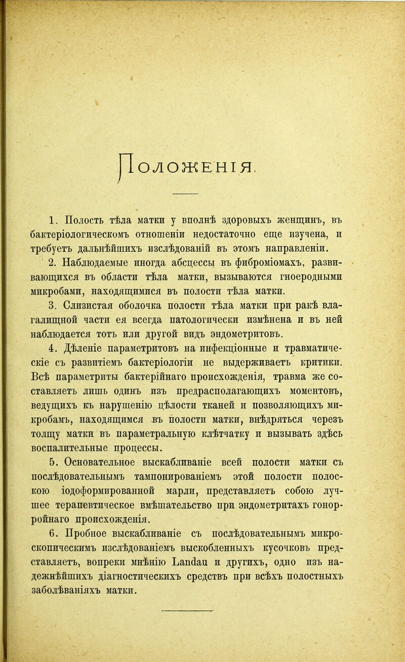 ІОЛОЖЕНІЯ. 1. Полость тѣла матки у вполнѣ здоровыхъ женщинъ, въ бактеріологическомъ отношеніи недостаточно еще изучена, и требуетъ дадьнѣйшихъ изслѣдованій въ этомъ направленіи. 2. Наблюдаемые иногда абсцессы въ фиброміомахъ, разви- вающихся въ области тѣла матки, вызываются гноеродными микробами, находящимися въ полости тѣла матки. 3. Слизистая оболочка полости тѣда матки при ракѣ вла- галищной части ея всегда патологически измѣнена и въ ней наблюдается тотъ или другой видъ эндометритовъ. 4. Дѣленіе параметритовъ на инфекціонные и травматиче- скіе съ развитіемъ бактеріологіи не выдерживаетъ критики. Всѣ параметриты бактерійнаго происхожденія, травма же со- ставляетъ лишь одинъ изъ предрасполагающихъ моментовъ, ведущихъ къ нарушенію цѣлости тканей и позволяющихъ ми- кробамъ, находящимся въ полости матки, внѣдряться черезъ толщу матки въ параметральную клѣтчатку и вызывать здѣсь воспалительные процессы. 5. Основательное выскабливаніе всей полости матки съ послѣдовательнымъ тампонированіемъ этой полости полос- кою іодоформированной марли, представляетъ собою луч- шее терапевтическое вмѣшательство при эндометритахъ гонор- ройнаго происхожденія. 6. Пробное выскабливаніе съ послѣдовательнымъ микро- скопическимъ изслѣдованіемъ выскобленныхъ кусочковъ пред- ставляетъ, вопреки мнѣнію Ьапйаи и другихъ, одно изъ на- дежнѣйшихъ діагностическихъ средствъ при всѣхъ полостныхъ заболѣваніяхъ матки.