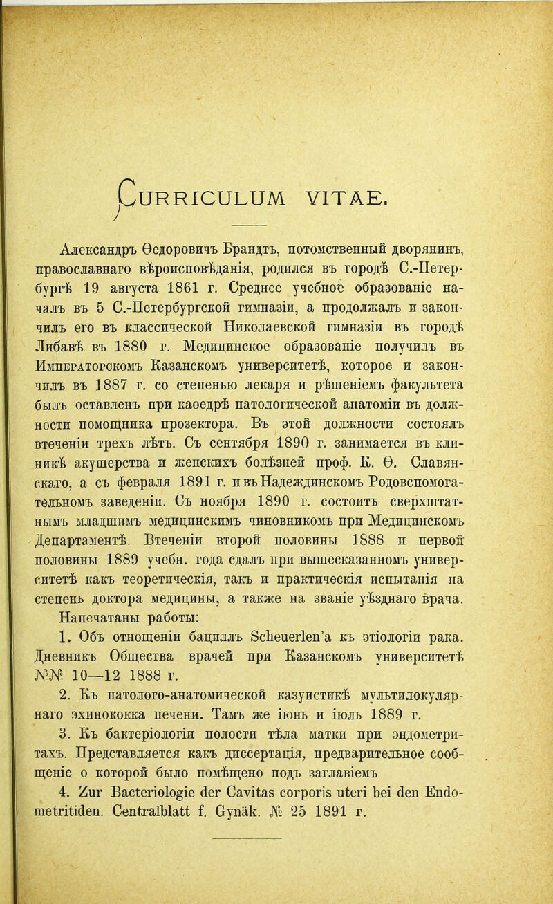 Риккіотьим ѵітае. Александръ Ѳедоровичъ Брандтъ, потомственный дворянжнъ, православнаго вѣрожсповѣданія, родился въ городѣ С.-Петер- бургѣ 19 августа 1861 г. Среднее учебное образованіе на- чалъ въ 5 С.-Петербургской гимназіи, а продолжалъ и закон- чилъ его въ классической Николаевской гжмназіи въ городѣ Либавѣ въ 1880 г. Медицинское образованіе получилъ въ ИмпЕРАторскомъ Казанскомъ университетѣ, которое и закон- чилъ въ 1887 г. со степенью лекаря и рѣшеніемъ факультета былъ оставленъ при каѳедрѣ патологической анатоміи въ долж- ности помощника прозектора. Въ этой должности состоялъ втеченіи трехъ лѣтъ. Съ сентября 1890 г. занимается въ кли- никѣ акушерства и женскихъ болѣзней проф. К. Ѳ. Славян- скаго, а съ февраля 1891 г. и въ Надеждинскомъ Родовспомога- тельномъ заведеніи. Съ ноября 1890 г. состоитъ сверхштат- нымъ младшиыъ медицинскимъ чиновникомъ при Медицинскомъ Департаментѣ. Втеченіи второй половины 1888 и первой половины 1889 учебн. года сдалъ при вышесказанномъ универ- ситетѣ какъ теоретическія, такъ и практическія испытанія на степень доктора медицины, а также на званіе уѣзднаго врача. Напечатаны работы: 1. Объ отнощеніи бациллъ 8сЬеиег1еп'а къ этіологіи рака. Дневникъ Общества врачей при Еазанскомъ университетѣ Я-№ 10—12 1888 г. 2. Къ патолого-анатомической казуистикѣ мультилокуляр- наго эхинококка печени. Тамъ же іюнь и іюль 1889 г. 3. Къ бактеріологіи полости тѣла матки при эндометри- тахъ. Представляется какъ диссертація, предварительное сооб- щеніе о которой было помѣщено подъ заглавіемъ 4. 2иг Вас1егіо1о§іе (іег Саѵііаз согрогіз піегі Ьеі (іеп Епйо- теігШйеп. СепІгаІЫаи I Оупак. № 25 1891 г.