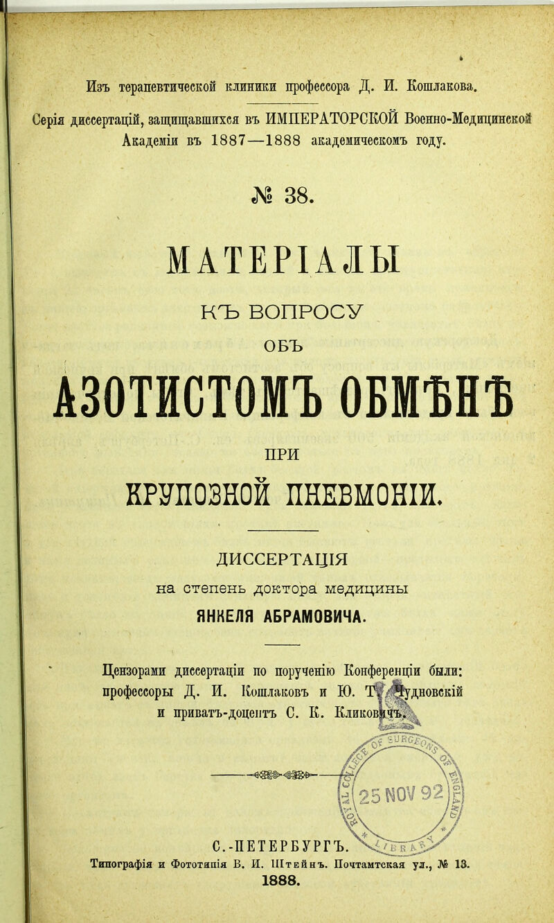 Изъ терапевтической клиники профессора Д. И. Кошлакова. Серія диссертацій, защищавшихся въ ИМПЕРАТОРСКОЙ Военно-Медицинской Академіи въ 1887—1888 академическомъ году. К 38. МАТЕРІАЛЫ КЪ ВОПРОСУ ОБЪ АЗОТИСТОМЪ ОБМѢНЪ ПРИ ШПОВНОЙ ПНЕВМОНІИ. ДИССЕРТАЦІЯ на степень доктора медицины ЯНКЕЛЯ АБРАМОВИЧА. Цензорами диссертаціи по порученію Конференціи были: профессорш Д. И. Коіплаковъ и Ю. Т'ѵ/^удіювскій и приватъ-доцентъ С. К. К.іиков^фь. Типографія и Фототипія В. И. Штейнъ. Почтамтская ул., № 13. 1888.