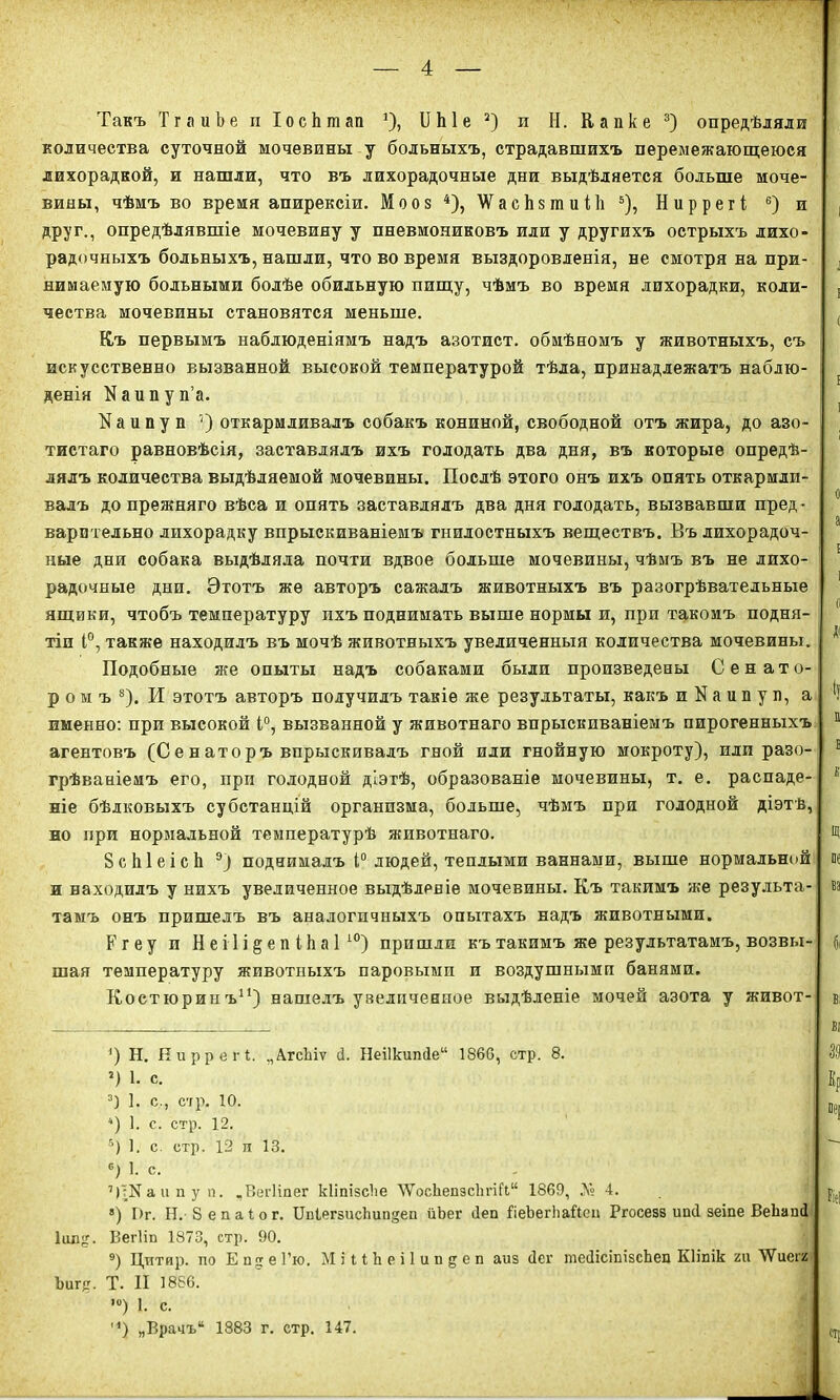 Такъ ТгаиЬеиІосЬшап *)> II Ые 2) п И. Капке 3) опредѣляли количества суточной мочевины у больныхъ, страдавшихъ перемежающеюся лихорадкой, и нашли, что въ лихорадочные дни выдѣляется больше моче- вины, чѣмъ во время апирексіи. Мооз 4), \Ѵас1і8шиі1і 6), Ниррегі 6) и друг., опредѣлявшіе мочевину у пневмониковъ или у другихъ острыхъ лихо- радочныхъ больныхъ, нашли, что во время выздоровленія, не смотря на при- нимаемую больными болѣе обильную пищу, чѣмъ во время лихорадки, коли- чества мочевины становятся меньше. Къ первымъ наблюденіямъ надъ азотист. обмѣномъ у животныхъ, съ искусственно вызванной высокой температурой тѣла, принадлежатъ наблю- денія Каипуп’а. N а и п у и 7) откармливалъ собакъ кониной, свободной отъ жира, до азо- тистаго равновѣсія, заставлялъ ихъ голодать два дня, въ которые опредѣ- лялъ количества выдѣляемой мочевины. Послѣ этого онъ ихъ опять откармли- валъ до прежняго вѣса и опять заставлялъ два дня голодать, вызвавши пред- варительно лихорадку впрыскиваніемъ гнилостныхъ веществъ. Въ лихорадоч- ные дни собака выдѣляла почти вдвое больше мочевины, чѣмъ въ не лихо- радочные дни. Этотъ же авторъ сажалъ животныхъ въ разогрѣвательные ящики, чтобъ температуру ихъ поднимать выше нормы и, при такомъ подня- тіи 1°, также находилъ въ мочѣ животныхъ увеличенныя количества мочевины. Подобные же опыты надъ собаками были произведены Сенато- ромъ8). И этотъ авторъ получилъ такіе же результаты, какъ и N а и п у л, а именно: при высокой 1°, вызванной у животнаго впрыскиваніемъ пирогенныхъ агентовъ (Сенаторъ впрыскивалъ гной или гнойную мокроту), или разо- грѣваніемъ его, прп голодной діэтѣ, образованіе мочевины, т. е. распаде- ніе бѣлковыхъ субстанцій организма, больше, чѣмъ при голодной діэтѣ, но при нормальной температурѣ животнаго. 8 с Ы е і с Ь 9) поднималъ і° людей, теплыми ваннами, выше нормальной и находилъ у нихъ увеличенное выдѣленіе мочевины. Къ такимъ же результа- тамъ онъ пришелъ въ аналогичныхъ опытахъ надъ животными. Ргеу и Н е і 1 і § е л і Ь а 110) пришли къ такимъ же результатамъ, возвы- шая температуру животныхъ паровыми и воздушными банями. Костюринъ11) нашелъ увеличенное выдѣленіе мочей азота у живот- *) Н. Пирре г і. „АгсЬіѵ Д. Неі1кипДе“ 1860, стр. 8. г) 1. с. 3) ]. с., стр. 10. “) 1. с. стр. 12. 5) 1. с. стр. 12 и 13. 6) 1. с. 7) :Каипу п. „ВегНпег кііпізсііе ЛѴосЬепзс1ігі(І“ 1869, А 4. 8) Г>г. Н. 8 е п а 1 о г. ЦЫегзисЪипдеп ііЪег Деп ВеЪегЬаВеи Ргосезз ипД зеіпе ВеЬашІ Іиид. Вегіш 1873, стр. 90. 9) Цитяр. по Е п.2 е Гю. МіПЬеіІипдеп аиз Дег теДісіпізсЬеп Кііпік ги ЛѴиегг Ъигд. Т. II 1886. ,0) 1. с. м) „Врачъ“ 1883 г. стр. 147.