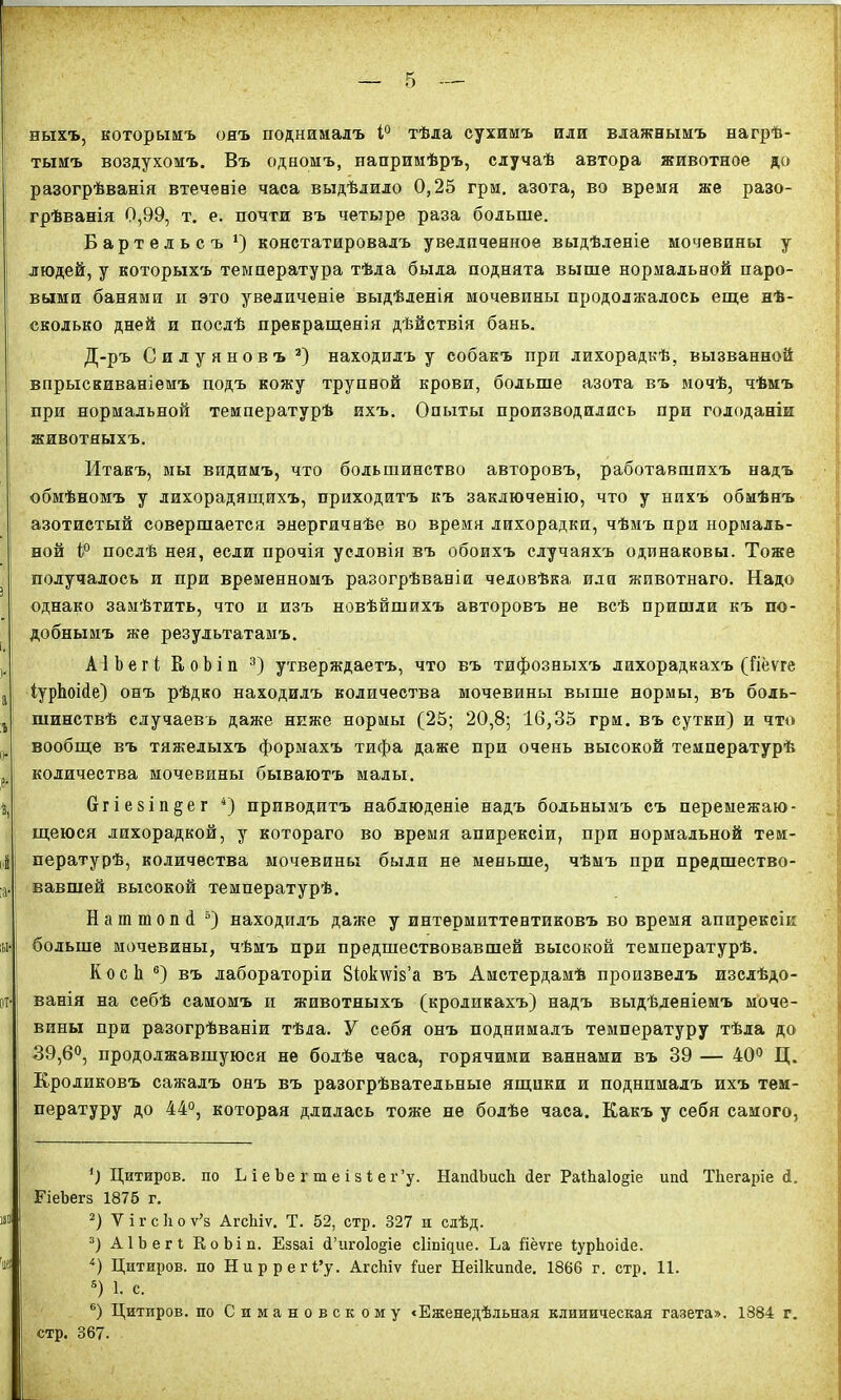 ныхъ, которымъ онъ поднималъ 1° тѣла сухимъ или влажнымъ нагрѣ- тымъ воздухомъ. Въ одномъ, напримѣръ, случаѣ автора животное до разогрѣванія втеченіе часа выдѣлило 0,25 грм. азота, во время же разо- грѣванія 0,99, т. е. почти въ четыре раза больше. Бартельсъ1 2) констатировалъ увеличенное выдѣленіе мочевины у людей, у которыхъ температура тѣла была поднята выше нормальной паро- выми банями и это увеличеніе выдѣленія мочевины продолжалось еще нѣ- сколько дней и послѣ прекращенія дѣйствія бань. Д-ръ Силуяновъ 3) находилъ у собакъ при лихорадкѣ, вызванной впрыскиваніемъ подъ кожу трупной крови, больше азота въ мочѣ, чѣмъ при нормальной температурѣ ихъ. Опыты производились при голоданіи животныхъ. Итакъ, мы видимъ, что большинство авторовъ, работавшихъ надъ обмѣномъ у лихорадящихъ, приходитъ къ заключенію, что у нихъ обмѣнъ азотистый совершается энергичнѣе во время лихорадки, чѣмъ при нормаль- ной (° послѣ нея, если прочія условія въ обоихъ случаяхъ одинаковы. Тоже получалось и при временномъ разогрѣваніи человѣка, или животнаго. Надо однако замѣтить, что и изъ новѣйшихъ авторовъ не всѣ пришли къ по- добнымъ же результатамъ. АІЪегі КоЪіп 3) утверждаетъ, что въ тифозныхъ лихорадкахъ (Гіёѵге ІурЬоійе) онъ рѣдко находилъ количества мочевины выше нормы, въ боль- шинствѣ случаевъ даже ниже нормы (25; 20,8; 16,35 грм. въ сутки) и что вообще въ тяжелыхъ формахъ тифа даже при очень высокой температурѣ количества мочевины бываютъ малы. бгіезіп^ег 4) приводитъ наблюденіе надъ больнымъ съ перемежаю- щеюся лихорадкой, у котораго во время апирексіи, при нормальной тем- пературѣ, количества мочевины были не меньше, чѣмъ при предшество- вавшей высокой температурѣ. Наш топ <1 5) находилъ даже у интермпттентиковъ вовремя апирексіи больше мочевины, чѣмъ при предшествовавшей высокой температурѣ. КосЬ 6) въ лабораторіи 8іок\ѵіз’а въ Амстердамѣ произвелъ изслѣдо- ванія на себѣ самомъ и животныхъ (кроликахъ) надъ выдѣленіемъ моче- вины при разогрѣваніи тѣла. У себя онъ поднималъ температуру тѣла до 39,6°, продолжавшуюся не болѣе часа, горячими ваннами въ 39 — 40° Ц. Кроликовъ сажалъ онъ въ разогрѣвательные ящики и поднималъ ихъ тем- пературу до 44°, которая длилась тоже не болѣе часа. Какъ у себя самого, *) Цитиров. по ЬіеЪегтеізіег’у. НашИшсЬ 4ег РаіЬаІофе иші Тііегаріе 4. ГіеЪегз 1875 г. 2) Ѵігсіюѵ’з АгсЬіѵ. Т. 52, стр. 327 и слѣд. 3) АІЬегІ КоЬіп. Еззаі сі’игоіофе сііпщие. Ьа ііёѵге ІурЬоіііе. 4) Цитиров. по Ниррегі’у. АгсЬіѵ Іиег НеШшшІе. 1866 г. стр. 11. 5) 1. с. 6) Цитиров. по Симановскому «Еженедѣльная клиническая газета». 1884 г. стр. 367.