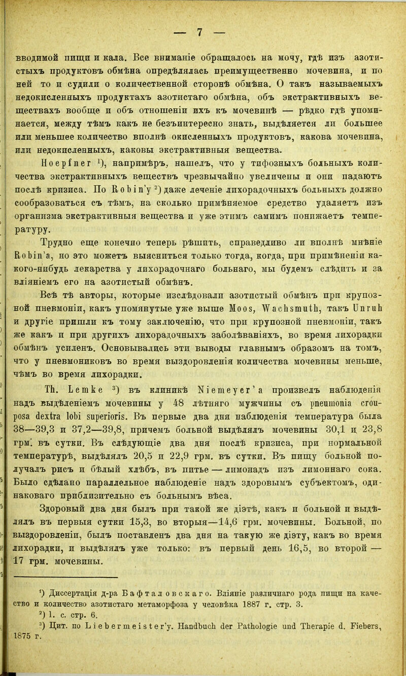 вводимой пищи и кала. Все вниманіе обращалось на мочу, гдѣ изъ азоти- стыхъ продуктовъ обмѣна опредѣлялась преимущественно мочевина, и по ней то и судили о количественной сторонѣ обмѣна. О такъ называемыхъ недокисленныхъ продуктахъ азотистаго обмѣна, объ экстрактивныхъ ве- ществахъ вообще и объ отношеніи ихъ къ мочевинѣ — рѣдко гдѣ упоми- нается, между тѣмъ какъ не безъинтересно знать, выдѣляется ли большее или меньшее количество вполнѣ окисленныхъ продуктовъ, какова мочевина, или недокисленныхъ, каковы экстрактивныя вещества. Ноеріпег *), напримѣръ, нашелъ, что у тифозныхъ больныхъ коли- чества экстрактивныхъ веществъ чрезвычайно увеличены и они падаютъ послѣ кризиса. По К о Ъ і п’у * 2) даже леченіе лихорадочныхъ больныхъ должно сообразоваться съ тѣмъ, на сколько примѣняемое средство удаляетъ изъ организма экстрактивныя вещества и уже этимъ самимъ понижаетъ темпе- ратуру. Трудно еще конечно теперь рѣшить, справедливо ли вполнѣ мнѣніе ВоЪіп’а, но это можетъ выясниться только тогда, когда, при примѣненіи ка- кого-нибудь лекарства у лихорадочнаго больнаго, мы будемъ слѣдить и за вліяніемъ его на азотистый обмѣнъ. Всѣ тѣ авторы, которые изслѣдовали азотистый обмѣнъ при крупоз- ной пневмоніи, какъ упомянутые уже выше Мооз, \Ѵас1ізтиіЬ, такъ БпшЬ и другіе пришли къ тому заключенію, что при крупозной пневмоніи, такъ же какъ и при другихъ лихорадочныхъ заболѣваніяхъ, во время лихорадки обмѣнъ усиленъ. Основывались эти выводы главнымъ образомъ на томъ, что у пневмониковъ во время выздоровленія количества мочевины меньше, чѣмъ во время лихорадки. ТЬ. Ьешке 3) въ клиникѣ Кіетеуег’а произвелъ наблюденія надъ выдѣленіемъ мочевины у 48 лѣтняго мужчины съ рпеитопіа сгои- роза Пехіга ІоЪі зирегіогіз. Въ первые два дня наблюденія температура была 38—39,3 и 37,2—39,8, причемъ больной выдѣлялъ мочевины 30,1 и 23,8 грм'. въ сутки. Въ слѣдующіе два дня послѣ кризиса, при нормальной температурѣ, выдѣлялъ 20,5 п 22,9 грм. въ сутки. Въ пищу больной по- лучалъ рисъ и бѣлый хлѣбъ, въ питье — лимонадъ изъ лимоннаго сока. Было сдѣлано параллельное наблюденіе надъ здоровымъ субъектомъ, оди- наковаго приблизительно съ больнымъ вѣса. Здоровый два дня былъ при такой же діэтѣ, какъ и больной и выдѣ- лялъ въ первыя сутки 15,3, во вторыя—14,6 грм. мочевины. Больной, по выздоровленіи, былъ поставленъ два дня на такую же діэту, какъ во время лихорадки, и выдѣлялъ уже только: въ первый день 16,5, во второй — 17 грм. мочевины. О Диссертація д-ра Бафтал овскаго. Вліяніе различнаго рода пищи на каче- ство и количество азотистаго метаморфоза у человѣка 1887 г. стр. 3. 2) 1. с. стр. 6. 3) Цит. по ЬіеЬегтеізіег’у. НапіЪисЪ 4ег РаШоІодіе ипі ТЬегаріе 4. БЧеЪегз, 1875 г.