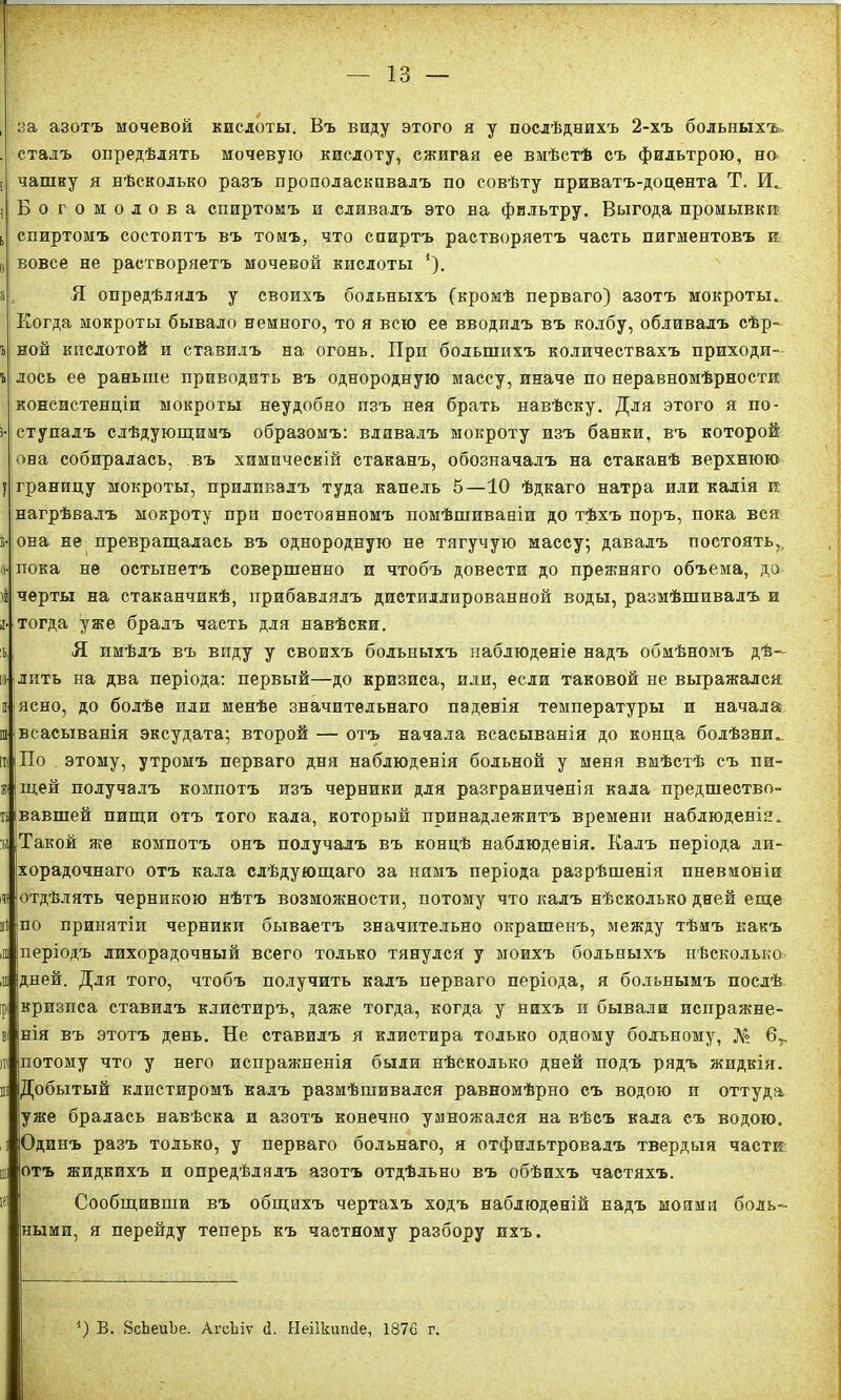 , за азотъ мочевой кислоты. Въ виду этого я у послѣднихъ 2-хъ больныхъ.. . сталъ опредѣлять мочевую кислоту, сжигая ее вмѣстѣ съ фильтрою, но 1 чашку я нѣсколько разъ прополаскивалъ по совѣту приватъ-доцента Т. И, i Богомолова спиртомъ и сливалъ это на фильтру. Выгода промывки ь спиртомъ состоитъ въ томъ, что спиртъ растворяетъ часть пигментовъ и и I вовсе не растворяетъ мочевой кислоты *). а Я опредѣлялъ у своихъ больныхъ (кромѣ перваго) азотъ мокроты. Когда мокроты бывало немного, то я всю ее вводилъ въ колбу, обливалъ сѣр- т> ной кислотой и ставилъ на огонь. Прп большихъ количествахъ приходи- г лось ее раньше приводить въ однородную массу, иначе по неравномѣрности консистенціи мокроты неудобно пзъ нея брать навѣску. Для этого я по- i- ступалъ слѣдующимъ образомъ: вливалъ мокроту изъ банки, въ которой она собиралась, въ химическій стаканъ, обозначалъ на стаканѣ верхнюю у границу мокроты, приливалъ туда капель 5—10 ѣдкаго натра или калія и нагрѣвалъ мокроту при постоянномъ помѣшиваніи до тѣхъ поръ, пока вся г-|она не превращалась въ однородную не тягучую массу; давалъ постоять,, о- пока не остынетъ совершенно и чтобъ довести до прежняго объема, до ii черты на стаканчикѣ, прибавлялъ дистиллированной воды, размѣшивалъ и ii- тогда уже бралъ часть для навѣски. іі, Я имѣлъ въ виду у своихъ больныхъ наблюденіе надъ обмѣномъ дѣ— № лить на два періода: первый—до кризиса, или, если таковой не выражался іі ясно, до болѣе или менѣе значительнаго паденія температуры и начала ш всасыванія эксудата; второй — отъ начала всасыванія до конца болѣзни». іт( 'По этому, утромъ перваго дня наблюденія больной у меня вмѣстѣ съ пи- жі щей получалъ компотъ изъ черники для разграниченія кала предшество» и вавшей пищи отъ того кала, который принадлежитъ времени наблюденія» :ы Такой же компотъ онъ получалъ въ концѣ наблюденія. Калъ періода ли- хорадочнаго отъ кала слѣдующаго за нимъ періода разрѣшенія пневмоніи до отдѣлять черникою нѣтъ возможности, потому что калъ нѣсколько дней еще й іпо принятіи черники бываетъ значительно окрашенъ, между тѣмъ какъ ,ш періодъ лихорадочный всего только тянулся у моихъ больныхъ нѣсколько ,а дней. Для того, чтобъ получить калъ перваго періода, я больнымъ послѣ ірі кризиса ставилъ клистиръ, даже тогда, когда у нихъ и бывали испражне- ві нія въ этотъ день. Не ставилъ я клистира только одному больному, № 6Г ш потому что у него испражненія были нѣсколько дней подъ рядъ жидкія, ш Добытый клистиромъ калъ размѣшивался равномѣрно съ водою и оттуда уже бралась навѣска и азотъ конечно умножался на вѣсъ кала съ водою. і Одинъ разъ только, у перваго сольнаго, я отфильтровалъ твердыя части ш отъ жидкихъ и опредѣлялъ азотъ отдѣльно въ обѣихъ частяхъ. Сообщивши въ общихъ чертахъ ходъ наблюденій надъ моими боль- ными, я перейду теперь къ частному разбору ихъ. О В. ЗсЬеиЪе. АгсЬіѵ (1. Ыеіікишіе, 1876 г.