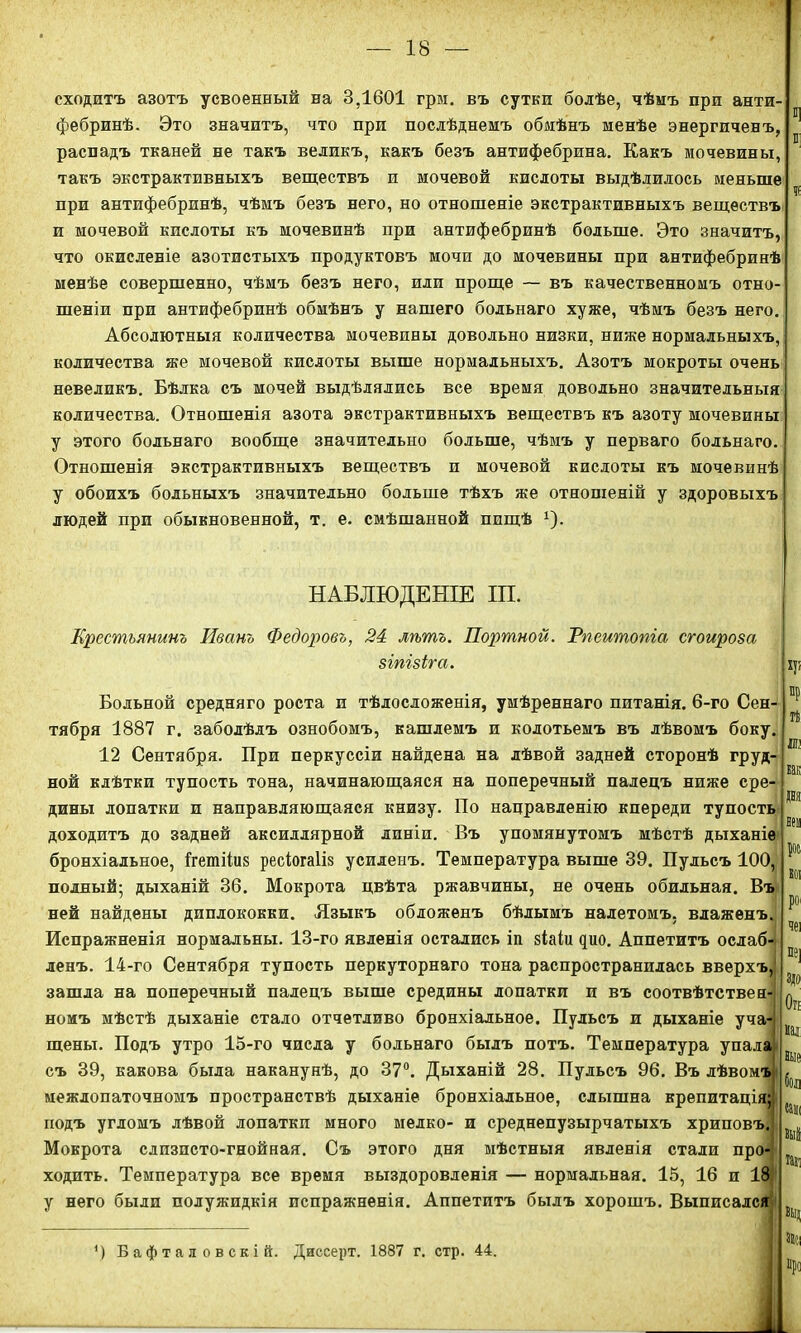 сходитъ азотъ усвоенный на 3,1601 грм. въ сутки болѣе, чѣмъ при анти- фебринѣ. Это значитъ, что при послѣднемъ обмѣнъ менѣе энергиченъ, распадъ тканей не такъ великъ, какъ безъ антифебрина. Какъ мочевины, такъ экстрактивныхъ веществъ и мочевой кислоты выдѣлилось меньше при антифебринѣ, чѣмъ безъ него, но отношеніе экстрактивныхъ веществъ и мочевой кислоты къ мочевинѣ при антифебринѣ больше. Это значитъ, что окисленіе азотистыхъ продуктовъ мочи до мочевины при антифебринѣ менѣе совершенно, чѣмъ безъ него, или проще — въ качественномъ отно- шеніи при антифебринѣ обмѣнъ у нашего больнаго хуже, чѣмъ безъ него. Абсолютныя количества мочевины довольно низки, ниже нормальныхъ, количества же мочевой кислоты выше нормальныхъ. Азотъ мокроты очень невеликъ. Бѣлка съ мочей выдѣлялись все время довольно значительныя количества. Отношенія азота экстрактивныхъ веществъ къ азоту мочевины у этого больнаго вообще значительно больше, чѣмъ у перваго больнаго. Отношенія экстрактивныхъ веществъ п мочевой кислоты къ мочевинѣ у обоихъ больныхъ значительно больше тѣхъ же отношеній у здоровыхъ людей при обыкновенной, т. е. смѣшанной пищѣ *)• НАБЛЮДЕНІЕ ІП. Крестьянинъ Иванъ Федоровъ, 24 лѣтъ. Портной. Тпеитопіа сгоироза зіпізіга. Больной средняго роста п тѣлосложенія, умѣреннаго питанія. 6-го Сен- тября 1887 г. заболѣлъ ознобомъ, кашлемъ и колотьемъ въ лѣвомъ боку. 12 Сентября. При перкуссіи найдена на лѣвой задней сторонѣ груд- ной клѣтки тупость тона, начинающаяся на поперечный палецъ ниже сре- дины лопатки и направляющаяся книзу. По направленію кпереди тупость доходитъ до задней аксиллярной линіи. Въ упомянутомъ мѣстѣ дыханіе бронхіальное, ігетііиз ресіогаііз усиленъ. Температура выше 39. Пульсъ 100, полный; дыханій 36. Мокрота цвѣта ржавчины, не очень обильная. Въ ней найдены диплококки. Языкъ обложенъ бѣлымъ налетомъ, влаженъ.; Испражненія нормальны. 13-го явленія остались іп зіаіи цио. Аппетитъ ослаб- ленъ. 14-го Сентября тупость перкуторнаго тона распространилась вверхъ, зашла на поперечный палецъ выше средины лопатки и въ соотвѣтствен- номъ мѣстѣ дыханіе стало отчетливо бронхіальное. Пульсъ и дыханіе уча- щены. Подъ утро 15-го числа у больнаго былъ потъ. Температура упала съ 39, какова была наканунѣ, до 37°. Дыханій 28. Пульсъ 96. Въ лѣвомъ межлопаточномъ пространствѣ дыханіе бронхіальное, слышна крепитація» подъ угломъ лѣвой лопатки много мелко- и среднепузырчатыхъ хриповъ. Мокрота слизпсто-гнойная. Съ этого дня мѣстныя явленія стали про-: ходить. Температура все время выздоровленія — нормальная. 15, 16 и 18 у него были полужидкія испражненія. Аппетитъ былъ хорошъ. Выписался \ч> Й ІЮ как да ! нем ЕОІ РО' чеі П9] ЗДО О?! мал іые бол ваш вий тал *) Бафталовскій. Диссерт. 1887 г. стр. 44. про