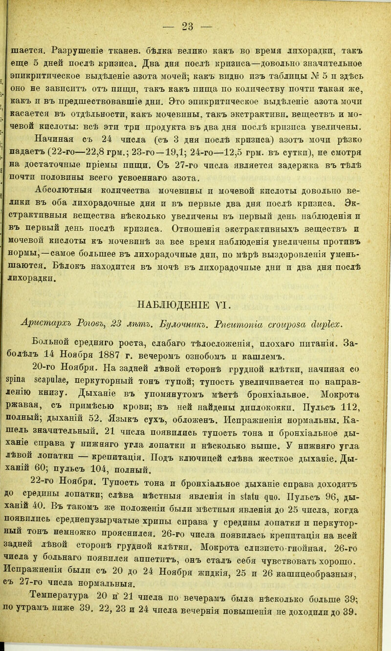 шается. Разрушеніе тканев. бѣлка велико какъ во время лихорадки, такъ еще 5 дней послѣ кризиса. Два дня послѣ кризиса—довольно значительное эпикритическое выдѣленіе азота мочей; какъ видно изъ таблицы № 5 и здѣсь оно не зависитъ отъ пищи, такъ какъ пища по количеству почти такая же, ] і какъ и въ предшествовавшіе дни. Это эпикритпческое выдѣленіе азота мочи касается въ отдѣльности, какъ мочевины, такъ экстрактивн. веществъ и мо- ] чевой кислоты: всѣ эти три продукта въ два дня послѣ кризиса увеличены. Начиная съ 24 числа (съ 3 дня послѣ кризиса) азотъ мочи рѣзко 1 падаетъ (22-го—22,8 грм.; 23-го—19,1; 24-го—12,5 грм. въ сутки), не смотря а на достаточные пріемы пищи. Съ 27-го числа является задержка въ тѣлѣ почти половины всего усвоеннаго азота. Абсолютныя количества мочевины и мочевой кислоты довольно ве- лики въ оба лихорадочные дня и въ первые два дня послѣ кризиса. Эк- 1 страктивныя вещества нѣсколько увеличены въ первый день наблюденія и въ первый день послѣ кризиса. Отношенія экстрактивныхъ веществъ и мочевой кислоты къ мочевинѣ за все время наблюденія увеличены противъ ! нормы;—самое большее въ лихорадочные дни, по мѣрѣ выздоровленія умень- шаются. Бѣлокъ находится въ мочѣ въ лихорадочные дни и два дня послѣ ! лихорадки. НАБЛЮДЕНІЕ УІ. Аристархъ Роговъ, 23 лѣтъ. Булочникъ. Рпеитопіа сгоироза сіиріех. Больной средняго роста, слабаго тѣлосложенія, плохаго питанія. За- болѣлъ 14 Ноября 1887 г. вечеромъ ознобомъ и кашлемъ. 20-го Ноября. На задней лѣвой сторонѣ грудной клѣтки, начиная со зрша зеариіае, перкуторный тонъ тупой; тупость увеличивается по направ- ленію книзу. Дыханіе въ упомянутомъ мѣстѣ бронхіальное. Мокрота ржавая, съ примѣсью крови; въ ней найдены диплококки. Пульсъ 112, полный; дыханій 52. Языкъ сухъ, обложенъ. Испражненія нормальны. Ка- шель значительный. 21 числа появились тупость тона и бронхіальное ды- ханіе справа у нижняго угла лопатки и нѣсколько выше. У нижняго угла лѣвой лопатки крепитація. Подъ ключицей слѣва жесткое дыханіе. Ды- ханій 60; пульсъ 104, полный. 22-го Ноября. Тупость тона и бронхіальное дыханіе справа доходятъ до средины лопатки; слѣва мѣстныя явленія іп $Ыи цію. Пульсъ 96, ды- ханій 40. Въ такомъ же положеніи были мѣстныя явленія до 25 числа, когда появились среднепузырчатые хрипы справа у средины лопатки и перкутор- ный тонъ немножко прояснился. 26-го числа появилась крепитація на всей задней лѣвой сторонѣ грудной клѣтки. Мокрота слизисто-гнойная. 26-го числа у сольнаго появился аппетитъ, онъ сталъ себя чувствовать хорошо. Испражненія были съ 20 до 24 Ноября жидкія, 25 и 26 кашицеобразныя, съ 27-го числа нормальныя. Температура 20 и 21 числа по вечерамъ была нѣсколько больше 39; по утрамъ ниже 39. 22, 23 и 24 числа вечернія повышенія не доходили до 39. I