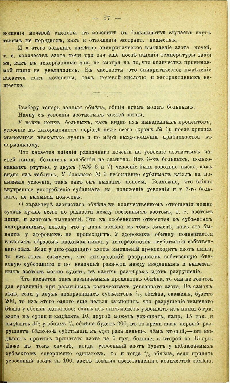 ношенія мочевой кислоты къ мочевинѣ въ большинствѣ случаевъ идутъ такимъ же порядкомъ, какъ и отношенія экстракт, веществъ. И у этого больнаго замѣтно эпикритическое выдѣленіе азота мочей, т. е. количества азота мочи три дня еще послѣ паденія температуры такія же, какъ въ лихорадочные дни, не смотря на то, что количества принимае- мой пищи не увеличились. Въ частности это эпикритическое выдѣленіе касается какъ мочевины, такъ мочевой кислоты и экстрактивныхъ ве- і ществъ. Разберу теперь данныя обмѣна, общія всѣмъ моимъ больнымъ. Начну съ усвоенія азотистыхъ частей пищи. У всѣхъ моихъ больныхъ, какъ видно изъ выведенныхъ процентовъ, усвоеніе въ лихорадочномъ періодѣ ниже всего (кромѣ № 4); послѣ кризиса становится нѣсколько лучше и по мѣрѣ выздоровленія приближается къ нормальному. Что касается вліянія различнаго леченія на усвоеніе азотистыхъ ча- стей пищи, большихъ колебаній не замѣтно. Изъ 3-хъ больныхъ, пользо- ванныхъ ртутью, у двухъ (№№ 6 и 7) усвоеніе было довольно низко, какъ видно изъ таблицъ. У больнаго № 6 несомнѣнно сублиматъ вліялъ на по- ниженіе усвоенія, такъ какъ онъ вызвалъ поносы. Возможно, что вліяло внутреннее употребленіе сублимата на пониженіе усвоенія и у 7-го боль- наго, не вызывая поносовъ. О характерѣ азотистаго обмѣна въ количественномъ отношеніи можно судить лучше всего по разности между введеннымъ азотомъ, т. е. азотомъ пищи, и азотомъ выдѣленій. Это въ особенности относится къ субъектамъ лихорадящимъ, потому что у нихъ обмѣна въ томъ смыслѣ, какъ это бы- ваетъ у здоровыхъ, не происходитъ. У здоровыхъ обмѣну подвергается главнымъ образомъ вводимая пища, у лихорадящихъ—субстанція собствен- наго тѣла. Если у лихорадящаго азотъ выдѣленій превосходитъ азотъ пищи, то изъ этого слѣдуетъ, что лихорадящій разрушаетъ собственную бѣл- ковую субстанцію и по величинѣ разности между введеннымъ и выведен- нымъ азотомъ можно судить, въ какихъ размѣрахъ идетъ разрушеніе. Что касается такъ называемыхъ процентовъ обмѣна, то они не годятся для сравненія при различныхъ количествахъ усвоеннаго азота. Въ самомъ дѣлѣ, если у двухъ лихорадящихъ субъектовъ °/0 обмѣна, скажемъ, будетъ 200, то изъ этого одного еще нельзя заключить, что разрушеніе тканеваго бѣлка у обоихъ одинаково: одинъ изъ нихъ можетъ усвоивать изъ пищи 5 грм. азота въ сутки и выдѣлять 10, другой можетъ усвоивать, напр. 15 грм. и выдѣлять 30: у обоихъ °/о об іѣна будетъ 200, въ то время какъ первый раз- рушаетъ бѣлковой субстанціи въ три раза меньше, чѣмъ второй,—онъ вы- дѣляетъ противъ принятаго азота на 5 грм. больше, а второй на 15 грм. Даже въ томъ случаѣ, когда усвоенный азотъ будетъ у наблюдаемыхъ субъектовъ совершенно одинаковъ, то и тогда °/0 обмѣна, если принять усвоенный азотъ за 100, даетъ ложныя представленія о количествѣ обмѣна.