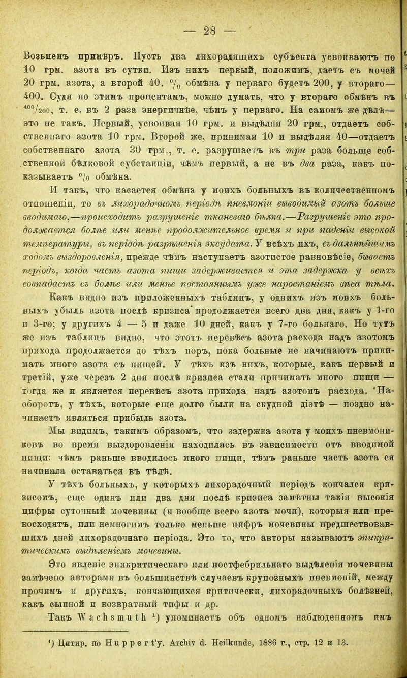 Возьмемъ примѣръ. Пусть два лихорадящихъ субъекта усвоиваютъ по с ІО грм. азота въ сутки. Изъ нихъ первый, положимъ, даетъ съ мочей Е 20 грм. азота, а второй 40. °/0 обмѣна у перваго будетъ 200, у втораго— 400. Судя по этимъ процентамъ, можно думать, что у втораго обмѣнъ въ * 400/2оо, т. е. въ 2 раза энергичнѣе, чѣмъ у перваго. На самомъ же дѣдѣ— это не такъ. Первый, усвопвая 10 грм. п выдѣляя 20 грм., отдаетъ соб- і ственнаго азота 10 грм. Второй же, принимая 10 и выдѣляя 40—отдаетъ і собственнаго азота 30 грм., т. е. разрушаетъ въ три раза больше соб- ственной бѣлковой субстанціи, чѣвіъ первый, а не въ два раза, какъ по- ( называетъ °/о обмѣна. , И такъ, что касается обмѣна у моихъ больныхъ въ количественномъ ] отношеніи, то въ лихорадочномъ періодѣ пневмоніи выводимый азотъ больше вводимаго,—происходитъ разрушеніе тканеваго бгьлка.—Разрушеніе это про- должается болѣе или менѣе продолжительное время и при паденіи высокой температуры, въ періодѣ разрѣшенія эксудата. У всѣхъ дхъ, съ дальнѣйшимъ ходомъ выздоровленія, прежде чѣмъ наступаетъ азотистое равновѣсіе, бываетъ періодъ, когда часть азота пигаи задерживается и эта задержка у всѣхъ совпадаетъ съ болѣе или менѣе постояннымъ уже наростаніемъ вѣса тѣла. Какъ видно изъ приложенныхъ таблицъ, у однихъ изъ моихъ боль- ныхъ убыль азота послѣ кризиса* продолжается всего два дня, какъ у 1-го и 3-го; у другихъ 4 — 5 и даже 10 дней, какъ у 7-го больнаго. Но тутъ же изъ таблицъ видно, что этотъ перевѣсъ азота расхода надъ азотомъ прихода продолжается до тѣхъ поръ, пока больные не начинаютъ прини- мать много азота съ пищей. У тѣхъ изъ нихъ, которые, какъ первый и третій, уже черезъ 2 дня послѣ кризиса стали принимать много пищи — тогда же и является перевѣсъ азота прихода надъ азотомъ расхода. 'На- оборотъ, у тѣхъ, которые еще долго были на скудной діэтѣ — поздно на- чинаетъ являться прибыль азота. Мы видимъ, такимъ образомъ, что задержка азота у моихъ пневмони- ковъ во время выздоровленія находилась въ зависпмостп отъ вводимой пищи: чѣмъ раньше вводилось много пищи, тѣмъ раньше часть азота ея начинала оставаться въ тѣлѣ. У тѣхъ больныхъ, у которыхъ лихорадочный періодъ кончался кри- зисомъ, еще одинъ или два дня послѣ кризиса замѣтны такія высокія цифры суточный мочевины (и вообще всего азота мочи), которыя или пре- восходятъ, или немногимъ только меньше цифръ мочевины предшествовав- шихъ дней лихорадочнаго періода. Это то, что авторы называютъ эпикри- тическимъ выдѣленіемъ мочевины. Это явленіе эпикритпческаго пли постфебрильнаго выдѣленія мочевины замѣчено авторами въ большинствѣ случаевъ крупозныхъ пневмоній, между прочимъ и другихъ, кончающихся критически, лихорадочныхъ болѣзней, какъ сыпной и возвратный тпфы и др. Такъ ДѴ а с Ь 8 ш и і 1і х) упоминаетъ объ одномъ наблюденномъ имъ ') Цитир. по Н и р р е г і’у. Агсіііѵ й. Неіікипйе, 1886 г., стр. 12 и 13.