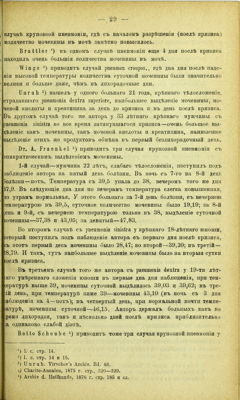 случаѣ крупозной пневмоніи, гдѣ съ началомъ разрѣшенія (послѣ кризиса) количество мочевины въ мочѣ замѣтно повысилось. Вгаіііег1) въ одномъ случаѣ пневмоніи еще 4 дня послѣ кризиса находилъ очень большія количества мочевины въ мочѣ. ЛѴі п ^ е 2) приводитъ случай рпеиюоп сгоироз., гдѣ два дня послѣ паде- нія высокой температуры количества суточной мочевины были значительно велики и больше даже, чѣмъ въ лихорадочные дни. ІІпгиЬ 3) нашелъ у одного больнаго 21 года, крѣпкаго тѣлосложенія, страдавшаго рпеитопіа сіехіга зирегіоге, наибольшее выдѣленіе мочевины, мо- чевой кислоты и креатинина за день до кризиса и въ день послѣ кризиса. Въ другомъ случаѣ того же автора у 33 лѣтняго крѣпкаго мужчины съ рпеитопіа зіпізіга во все время затянувшагося кризиса—очень большое вы- дѣленіе какъ мочевины, такъ мочевой кислоты и креатинина, наивысшее 'выдѣленіе этихъ же продуктовъ обмѣна въ первый безлихорадочный день. Бг. А. Ргаепкеі 4) приводитъ три случая крупозной пневмоніи съ шикритическпмъ выдѣленіемъ мочевины. 1-й случай—мужчина 22 лѣтъ, слабаго тѣлосложенія, поступилъ подъ габлюденіе автора на пятый день болѣзни. Въ ночь съ 7-го на 8-й день Іолѣзни—потъ. Температура съ 39,5 упала до 38, вечеромъ того же дня 37,9. Въ слѣдующіе два дня по вечерамъ температура слегка повышенная, ю утрамъ нормальная. У этого больнаго за 7-й день болѣзни, съ вечернею юмпературою въ 39,5, суточное количество мочевины было 19,19; за 8-й ,ень и 9-й, съ вечернею температурою только въ 38, выдѣленіе суточной ючевины—37,38 и 43,05; за девятый—47,83. Во второмъ случаѣ съ рпеитопіа зіпізіга у крѣпкаго 18-лѣтняго юноши, :оторый поступилъ подъ наблюденіе автора съ перваго дня послѣ кризиса, ;ъ этотъ первый день мочевины было 28,47; во второй—39,20; въ третій — 18,79. И такъ, тутъ наибольшее выдѣленіе мочевины было на вторыя сутки юслѣ кризиса. Въ третьемъ случаѣ того же автора съ рпеитопіа сіехіга у 19-ти лѣт- :яго умѣреннаго сложенія юноши въ первые два дня наблюденія, при тем- іературѣ выше 39, мочевины суточной выдѣлилось 39,03 и 39,62; въ тре- ій день, при температурѣ ниже 39—мочевины 43,10 (въ ночь съ 3 дня аблюденія на 4—потъ); въ четвертый день, при нормальной почти темпе- атурѣ, мочевины суточной—46,15. Авторъ держалъ больныхъ какъ во ремя лихорадки, такъ и нѣсколько дней послѣ кризиса приблизительно :а одинаково слабой діэтѣ. Воііо Зсйеиѣе 5) приводитъ тоже три случая крупозной пневмоніи у *) 1. с. стр. 14. 2) 1. с. стр. 14 и 15. 3) ІІигиЬ. ѴігѵсЪоѵ’з АгсЬіѵ. Всі. 48. і) СЬагііе-АппаІеп, ]875 г. стр., 320—329. 5) АгсЬіѵ й. Неіікишіе, 1876 г. стр. 185 и сл.
