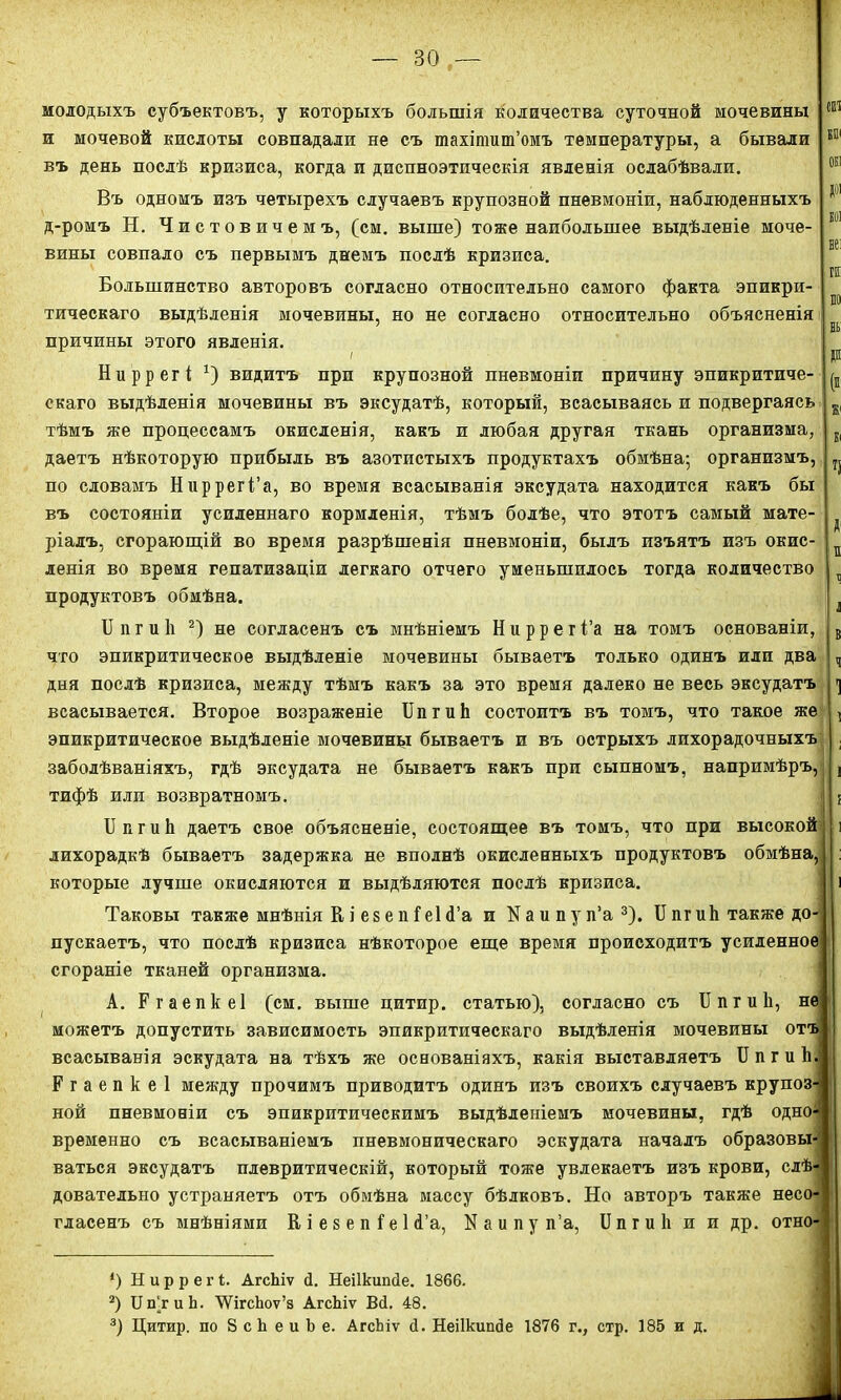 молодыхъ субъектовъ, у которыхъ большія количества суточной мочевины и мочевой кислоты совпадали не съ тахіпшт’омъ температуры, а бывали въ день послѣ кризиса, когда и диспноэтпческія явленія ослабѣвали. Въ одномъ изъ четырехъ случаевъ крупозной пневмоніи, наблюденныхъ д-ромъ Н. Чистовичемъ, (см. выше) тоже наибольшее выдѣленіе моче- вины совпало съ первымъ днемъ послѣ кризиса. Большинство авторовъ согласно относительно самого факта эпикри- тическаго выдѣленія мочевины, но не согласно относительно объясненія причины этого явленія. Ниррегі *) видитъ при крупозной пневмоніи причину эпикритиче- скаго выдѣленія мочевины въ эксудатѣ, который, всасываясь и подвергаясь тѣмъ же процессамъ окисленія, какъ и любая другая ткань организма, даетъ нѣкоторую прибыль въ азотистыхъ продуктахъ обмѣна; организмъ, по словамъ Ниррегі’а, во время всасыванія эксудата находится какъ бы въ состояніи усиленнаго кормленія, тѣмъ болѣе, что этотъ самый мате- ріалъ, сгорающій во время разрѣшенія пневмоніи, былъ изъятъ изъ окис- ленія во время гепатизаціи легкаго отчего уменьшилось тогда количество продуктовъ обмѣна. II іі г и 1і 2) не согласенъ съ мнѣніемъ Н и р р е г і’а на томъ основаніи, что эпикритическое выдѣленіе мочевины бываетъ только одинъ или два дня послѣ кризиса, между тѣмъ какъ за это время далеко не весь эксудатъ всасывается. Второе возраженіе БпгиЬ состоитъ въ томъ, что такое же эпикритическое выдѣленіе мочевины бываетъ и въ острыхъ лихорадочныхъ заболѣваніяхъ, гдѣ эксудата не бываетъ какъ при сыпномъ, напримѣръ, тифѣ или возвратномъ. I] к г и Іі даетъ свое объясненіе, состоящее въ томъ, что при высокой лихорадкѣ бываетъ задержка не вполнѣ окисленныхъ продуктовъ обмѣна, которые лучше окисляются и выдѣляются послѣ кризиса. 51)1 не: гн по нь р (« Ж1 Кі ч X п 11 Б Ч 1 ! і Таковы также мнѣнія К і е 8 е п Геі <Га и N а и п у п’а 3). II пг иЬ также до- пускаетъ, что послѣ кризиса нѣкоторое еще время происходитъ усиленное сгораніе тканей организма. А. Ргаепкеі (см. выше цитир. статью), согласно съ БпгиЬ, не можетъ допустить зависимость эпикритическаго выдѣленія мочевины отъ всасыванія эскудата на тѣхъ же основаніяхъ, какія выставляетъ II п г и Ь. Ргаепкеі между прочимъ приводитъ одинъ изъ своихъ случаевъ крупоз- ной пневмоніи съ эпикритическимъ выдѣленіемъ мочевины, гдѣ одшѣ временно съ всасываніемъ пневмоническаго эскудата началъ образовы- ваться эксудатъ плевритическій, который тоже увлекаетъ изъ крови, слѣ- довательно устраняетъ отъ обмѣна массу бѣлковъ. Но авторъ также несо- гласенъ съ мнѣніями К і е 8 е п Г е 1 й’а, N а и п у п’а, И п г и Іі и и др. отно- *) Н и р р е г і. АгсЬіѵ <1. Неіікипйе. 1866. 2) Бп’тиЬ. УѴігсЬоѵ’з АгсЬіѵ Вй. 48. 3) Цитир. по 8 с Ь е и Ь е. АгсЬіѵ <1. Неіікипйе 1876 г., стр. 185 и д.