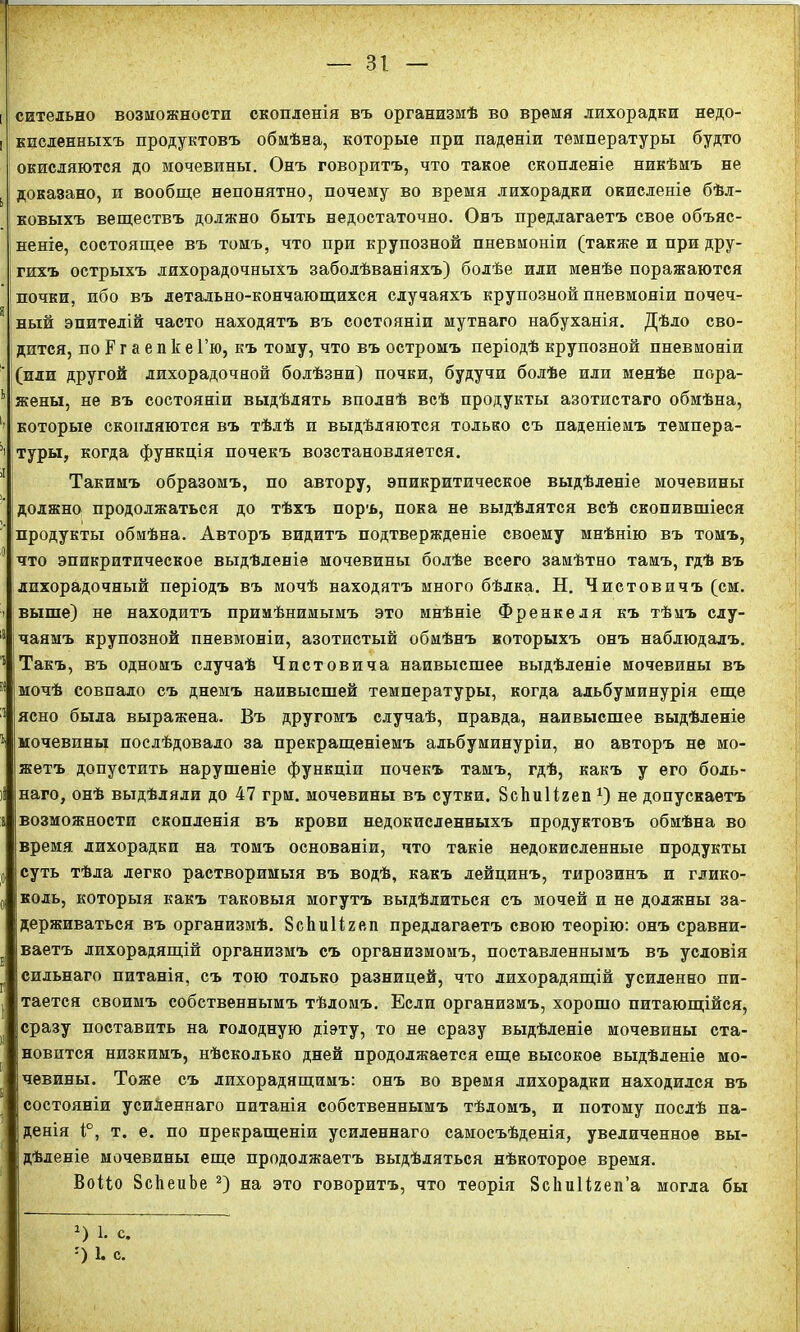 I сительно возможности скопленія въ организмѣ во время лихорадки недо- і кисленныхъ продуктовъ обмѣна, которые при паденіи температуры будто окисляются до мочевины. Онъ говоритъ, что такое скопленіе никѣмъ не ь доказано, и вообще непонятно, почему во время лихорадки окисленіе бѣл- ковыхъ веществъ должно быть недостаточно. Онъ предлагаетъ свое объяс- неніе, состоящее въ томъ, что при крупозной пневмоніи (также и при дру- гихъ острыхъ лихорадочныхъ заболѣваніяхъ) болѣе или менѣе поражаются почки, ибо въ летально-кончающихся случаяхъ крупозной пневмоніи почеч- 9 ный эпителій часто находятъ въ состояніи мутнаго набуханія. Дѣло сво- дится, по Б1 г а е п 1с е Гю, къ тому, что въ остромъ періодѣ крупозной пневмоніи (или другой лихорадочной болѣзни) почки, будучи болѣе или менѣе пора- ь жены, не въ состояніи выдѣлять вполнѣ всѣ продукты азотистаго обмѣна, 1| которые скопляются въ тѣлѣ п выдѣляются только съ паденіемъ темпера- ’> туры, когда функція почекъ возстановляется. Такимъ образомъ, по автору, эпикритическое выдѣленіе мочевины должно продолжаться до тѣхъ поръ, пока не выдѣлятся всѣ скопившіеся продукты обмѣна. Авторъ видитъ подтвержденіе своему мнѣнію въ томъ, ,0 что эпикритическое выдѣленіе мочевины болѣе всего замѣтно тамъ, гдѣ въ лихорадочный періодъ въ мочѣ находятъ много бѣлка. Н. Чистовичъ (см. і выше) не находитъ примѣнимымъ это мнѣніе Френкеля къ тѣмъ слу- 18-чаямъ крупозной пневмоніи, азотистый обмѣнъ которыхъ онъ наблюдалъ. г|Такъ, въ одномъ случаѣ Чистовича наивысшее выдѣленіе мочевины въ 51 мочѣ совпало съ днемъ наивысшей температуры, когда альбуминурія еще ;1 ясно была выражена. Въ другомъ случаѣ, правда, наивысшее выдѣленіе 1 мочевины послѣдовало за прекращеніемъ альбуминуріи, но авторъ не мо- жетъ допустить нарушеніе функціи почекъ тамъ, гдѣ, какъ у его боль- )і наго, онѣ выдѣляли до 47 грм. мочевины въ сутки. ВсЬиІігеп *) не допускаетъ а возможности скопленія въ крови недокисленныхъ продуктовъ обмѣна во время, лихорадки на томъ основаніи, что такіе недокисленные продукты ;о суть тѣла легко растворимыя въ водѣ, какъ лейцинъ, тирозинъ и глико- 0 коль, которыя какъ таковыя могутъ выдѣлиться съ мочей и не должны за- держиваться въ организмѣ. ЗсЬиИгеп предлагаетъ свою теорію: онъ сравни- ваетъ лихорадящій организмъ съ организмомъ, поставленнымъ въ условія сильнаго питанія, съ тою только разницей, что лихорадящій усиленно пи- тается своимъ собственнымъ тѣломъ. Если организмъ, хорошо питающійся, сразу поставить на голодную діэту, то не сразу выдѣленіе мочевины ста- новится низкимъ, нѣсколько дней продолжается еще высокое выдѣленіе мо- чевины. Тоже съ лихорадящимъ: онъ во время лихорадки находился въ состояніи усиленнаго питанія собственнымъ тѣломъ, и потому послѣ па- денія 1°, т. е. по прекращеніи усиленнаго самосъѣденія, увеличенное вы- дѣленіе мочевины еще продолжаетъ выдѣляться нѣкоторое время. Воііо ЗсйеиЬе 2) на это говоритъ, что теорія Зсііиіігеп’а могла бы х) 1. С. :) 1. с.