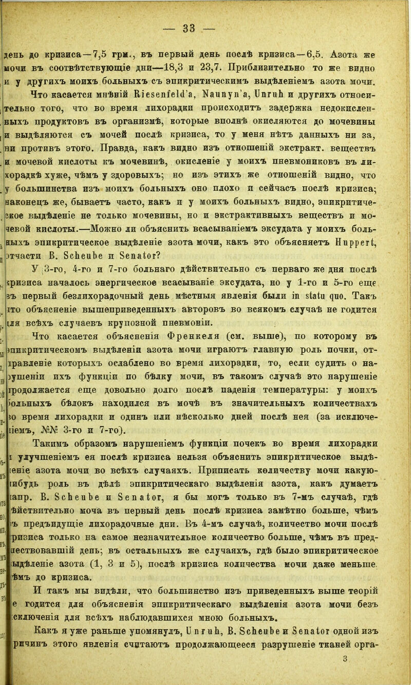 день до кризиса—7,5 грм., въ первый день послѣ кризиса—6,5. Азота же мочи въ соотвѣтствующіе дни—18,3 и 23,7. Приблизительно то же видно и у другихъ моихъ больныхъ съ эпикритическимъ выдѣленіемъ азота мочи. Что касается мнѣній ВіезеіПеЫ’а, №аипуп’а, ІІпгиЬ и другихъ относи- тельно того, что во время лихорадки происходитъ задержка недокислен- выхъ продуктовъ въ организмѣ, которые вполнѣ окисляются до мочевины и выдѣляются съ мочей послѣ кризиса, то у меня нѣтъ данныхъ ни за, ни противъ этого. Правда, какъ видно изъ отношеній экстракт, веществъ н мочевой кислоты къ мочевинѣ, окисленіе у моихъ пневмониковъ въ ли- хорадкѣ хуже, чѣмъ у здоровыхъ; но изъ этихъ же отношеній видно, что у большинства изъ моихъ больныхъ оно плохо и сейчасъ послѣ кризиса; наконецъ же, бываетъ часто, какъ и у моихъ больныхъ видно, эпикритиче- екое выдѣленіе не только мочевины, но и экстрактивныхъ веществъ и мо- чевой кислоты.—Можно ли объяснить всасываніемъ эксудата у моихъ боль- ныхъ эпикритическое выдѣленіе азота мочи, какъ это объясняетъ Ниррегі, тчасти В. 8сЬеиЬе и 8епаіог? У 3-го, 4-го и 7-го больнаго дѣйствительно съ перваго же дня послѣ кризиса началось энергическое всасываніе эксудата, но у 1-го и 5-го еще въ первый безлихорадочный день мѣстныя явленія были іп зіаіи дио. Такъ что объясненіе вышеприведенныхъ авторовъ во всякомъ случаѣ не годится іля всѣхъ случаевъ крупозной пневмоніи. Что касается объясненія Френкеля (см. выше), по которому въ іпикритическомъ выдѣленіи азота мочи играютъ главную роль почки, от- іравленіе которыхъ ослаблено во время лихорадки, то, если судить о на- эушеніи ихъ функціи по бѣлку мочи, въ такомъ случаѣ это нарушеніе іродолжается еще довольно долго послѣ паденія температуры: у моихъ іольныхъ бѣлокъ находился въ мочѣ въ значительныхъ количествахъ ю время лихорадки и одинъ или нѣсколько дней послѣ нея (за исключе- ііемъ, 3-го и 7-го). Такимъ образомъ нарушеніемъ функціи почекъ во время лихорадки улучшеніемъ ея послѣ кризиса нельзя объяснить эпикрнтическое выдѣ- леніе азота мочи во всѣхъ случаяхъ. Приписать количеству мочи вакую- іибудъ роль въ дѣлѣ эпикритическаго выдѣленія азота, какъ думаетъ іапр. В. 8сЪеиѣе и Зепаіог, я бы могъ только въ 7-мъ случаѣ, гдѣ ѣйствительно моча въ первый день послѣ кризиса замѣтно больше, чѣмъ ъ предъидущіе лихорадочные дни. Въ 4-мъ случаѣ, количество мочи послѣ ризиса только на самое незначительное количество больше, чѣмъ въ пред- іествовавшій день; въ остальныхъ же случаяхъ, гдѣ было эпикритическое ыдѣленіе азота (1, 3 и 5), послѣ кризиса количества мочи даже меньше, ѣмъ до кризиса. И такъ мы видѣли, что большинство изъ приведенныхъ выше теорій е годится для объясненія эпикритическаго выдѣленія азота мочи безъ сключенія для всѣхъ наблюдавшихся мною больныхъ. Какъ я уже раньше упомянулъ, II п г иЬ, В. ЗсЬеиЬе и Зепаіог одной изъ рнчинъ этого явленія считаютъ продолжающееся разрушеніе тканей орга- 3