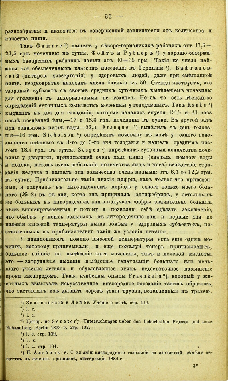 разнообразны и находятся въ совершенной зависимости отъ количества ж качества пищи. Такъ Фл югге х) нашелъ у сѣверо-германскихъ рабочихъ отъ 17,5 — 23,5 грм. мочевины въ сутки. Фойтъ и Рубнеръ* 2) у хорошо-содержи- мыхъ баварскихъ рабочихъ нашли отъ 30—35 грм. Такія же числа най- дены для обезпеченныхъ классовъ населенія въ Германіи3 4). Бафталов- скій (цитиров. диссертація) у здоровыхъ людей, даже при смѣшанной пищѣ, неоднократно находилъ числа близкія къ 50. Отсюда явствуетъ, что здоровый субъектъ съ своимъ среднимъ суточнымъ выдѣленіемъ мочевины для сравненія съ лихорадочными не годится. Но за то есть нѣсколько опредѣленій суточныхъ количествъ мочевины у голодавшихъ. Такъ Капке *) выдѣлилъ въ два дня голоданія, которые начались спустя ІЭѴг и 23 часа послѣ послѣдней ѣды,—17 и 18,3 грм. мочевины въ сутки. Въ другой разъ при обильномъ питьѣ воды—22,3. Ргапдие 5) выдѣлилъ въ день голода- нія—16 грм. ШсЬоІвоп 6) опредѣлялъ мочевину въ мочѣ у одного голо- давшаго плѣннаго съ 3-го до 5-го дня голоданія и нашелъ среднимъ чис- ломъ 18,4 грм. въ сутки. Вее^еп7) опредѣлялъ суточныя количества моче- вины у дѣвушки, принимавшей очень мало пищи (сначала немного воды и молока, потомъ очень небольшія количества яицъ и мяса) вслѣдствіе стра- оі данія желудка и нашелъ эти количества очень малыми: отъ 6,1 до 12,2 грм, въ сутки. Приблизительно такія низкія цифры, какъ только-что приведен- ныя, я получалъ въ лихорадочномъ періодѣ у одного только моего боль- наго (№ 2) въ тѣ дни, когда онъ принималъ антифебринъ, у остальныхъ же больныхъ въ лихорадочные дни я получалъ цифры значительно большія, чѣмъ вышеприведенныя и потому я позволяю себѣ сдѣлать заключеніе, что обмѣнъ у моихъ больныхъ въ лихорадочные дни и первые дни по паденіи высокой температуры выше обмѣна у здоровыхъ субъектовъ, по- ставленныхъ въ приблизительно такія же условія питанія. У пневмониковъ помимо высокой температуры есть еще одинъ мо- ментъ, которому приписывали, и еще пожалуй теперь приписываютъ, большое вліяніе на выдѣленіе какъ мочевины, такъ и мочевой кислоты, это — затрудненіе дыханія вслѣдствіе гепатизаціи большаго или мень- шаго участка легкаго и обусловленное этимъ недостаточное насыщеніе крови кислородомъ. Такъ, извѣстны опыты РгаепкеГя8), который у жи- вотныхъ вызывалъ искусственное кислородное голоданіе такимъ образомъ, что заставлялъ ихъ дышать черезъ узкія трубки, вставленныя въ трахею. *) 3 а ль к о век ій и Лейбе. Ученіе о мочѣ, стр. 114. 2) 1. с. 3) 1. с. 4) Цитир. по Бепаіог’у. ИпІегзисЬип^еп иеЪег йеп ГіеЬегЬаЙеп Ргосевз иші зеіие ВеЪапсІІшщ. Вегііп 1873 г. стр. 102. 5) 1. с. стр. 102. «) 1. с. 7) 1. с. стр. 104. * 8) П. Альбицкій. О вліяніи кислороднаго голоданія на азотистый обмѣнъ ве- ществъ въ животн. организмѣ, диссертація 1884 г. 3*