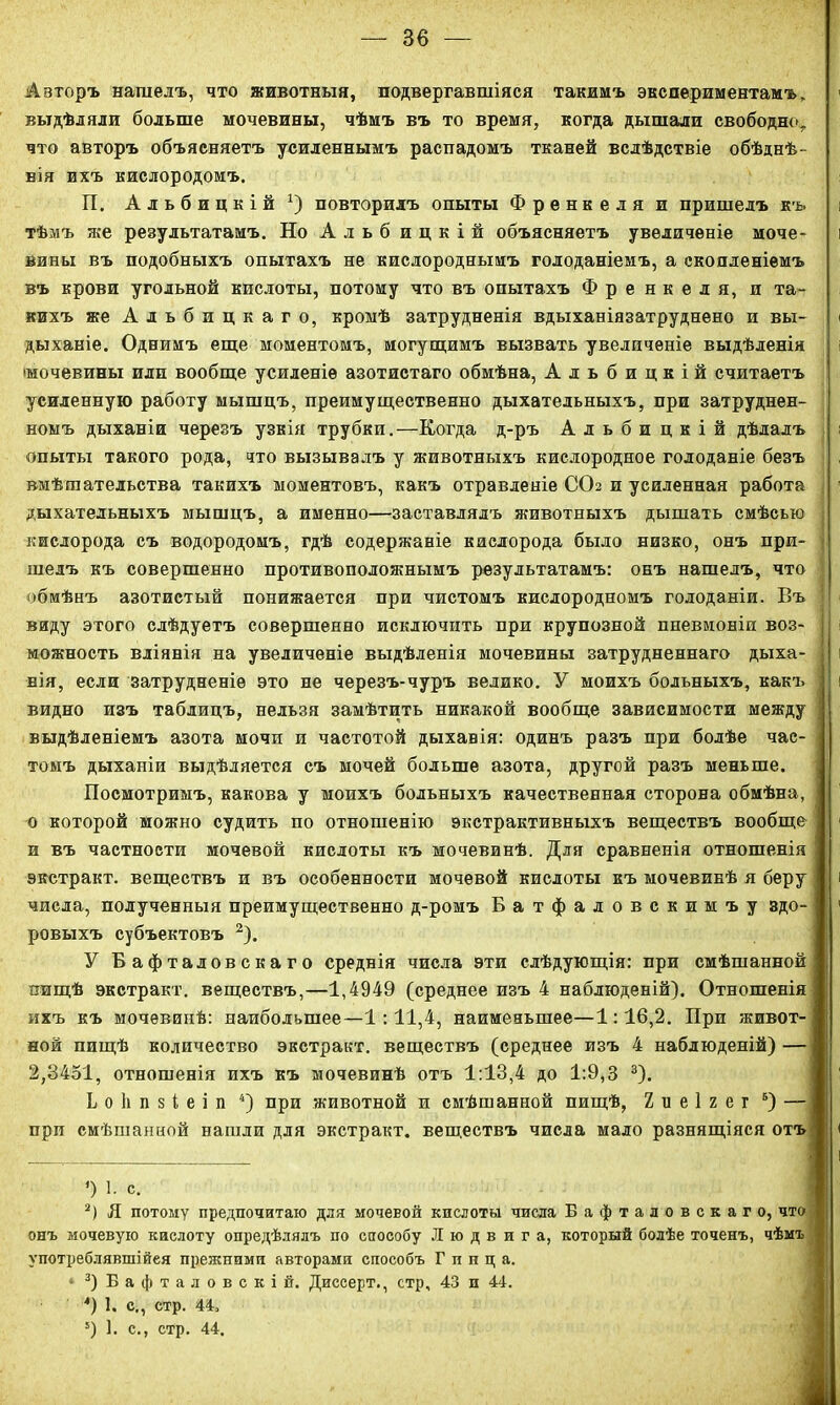 Авторъ нашелъ, что животныя, подвергавшіяся такимъ экспериментамъ, выдѣляли больше мочевины, чѣмъ въ то время, когда дышали свободно, что авторъ объясняетъ усиленнымъ распадомъ тканей вслѣдствіе обѣднѣ- вія ихъ кислородомъ. П. Альбицкій1) повторилъ опыты Френкеля и пришелъ къ тѣмъ же результатамъ. Но Альб ицкій объясняетъ увеличеніе моче- вины въ подобныхъ опытахъ не кислороднымъ голоданіемъ, а скопленіемъ въ крови угольной кислоты, потому что въ опытахъ Френкеля, и та- кихъ же Альбицкаго, кромѣ затрудненія вдыханіязатруднено и вы- дыханіе. Однимъ еще моментомъ, могущимъ вызвать увеличеніе выдѣленія •мочевины или вообще усиленіе азотистаго обмѣна, Альбицкій считаетъ усиленную работу мышцъ, преимущественно дыхательныхъ, при затруднен- номъ дыханіи черезъ узкія трубки.—Когда д-ръ Альбицкій дѣлалъ опыты такого рода, что вызывалъ у животныхъ кислородное голоданіе безъ вмѣшательства такихъ моментовъ, какъ отравленіе ССЬ и усиленная работа дыхательныхъ мышцъ, а именно—заставлялъ животныхъ дышать смѣсью ; кислорода съ водородомъ, гдѣ содержаніе кислорода было низко, онъ при- » шелъ къ совершенно противоположнымъ результатамъ: онъ нашелъ, что обмѣнъ азотистый понижается при чистомъ кислородномъ голоданіи. Въ виду этого слѣдуетъ совершенно исключить при крупозной пневмоніи воз- можность вліянія на увеличеніе выдѣленія мочевины затрудненнаго дыха- | нія, если затрудненіе это не черезъ-чуръ велико. У моихъ больныхъ, какъ | видно изъ таблицъ, нельзя замѣтить никакой вообще зависимости между выдѣленіемъ азота мочи и частотой дыхавія: одинъ разъ при болѣе час- томъ дыханіи выдѣляется съ мочей больше азота, другой разъ меньше. Посмотримъ, какова у моихъ больныхъ качественная сторона обмѣна, о которой можно судить по отношенію экстрактивныхъ веществъ вообще и въ частности мочевой кислоты къ мочевинѣ. Для сравненія отношенія экстракт, веществъ и въ особенности мочевой кислоты къ мочевинѣ я беру числа, полученныя преимущественно д-ромъ Батфаловскимъу здо- ровыхъ субъектовъ 2). У Бафталовскаго среднія числа эти слѣдующія: при смѣшанной пищѣ экстракт, веществъ,—1,4949 (среднее изъ 4 наблюденій). Отношенія ихъ къ мочевинѣ: наибольшее—1:11,4, наименьшее—1:16,2. При живот- ной пищѣ количество экстракт, веществъ (среднее изъ 4 наблюденій) — 2,3451, отношенія ихъ къ мочевинѣ отъ 1:13,4 до 1:9,3 3). Ьоііпзіеіп 4) при животной и смѣшанной пищѣ, 2 и е 1 2 е г 6) — прп смѣшанной нашли для экстракт, веществъ числа мало разнящіяся отъ ’) 1. с. 2) Я потому предпочитаю для мочевой кислоты числа Бафталовскаго, что онъ мочевую кислоту опредѣлялъ по способу Людвига, который болѣе точенъ, чѣмъ употреблявшійся прежними авторами способъ Г и н ц а. • 3)Бафталовскій. Диссерт., стр, 43 и 44. 4) 1. с., стр. 44, !) 1. с., стр. 44.