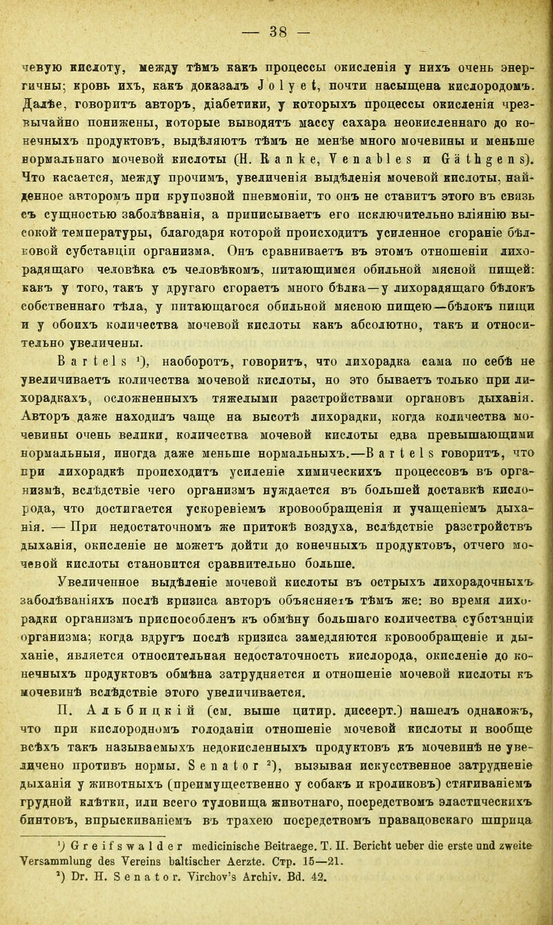 чевую кислоту, между тѣмъ какъ процессы окисленія у нихъ очень энер- гичны; кровь ихъ, какъ доказалъ ^ о 1 у е і, почти насыщена кислородомъ. Далѣе, говоритъ авторъ, діабетики, у которыхъ процессы окисленія чрез- вычайно понижены, которые выводятъ массу сахара неокисленнаго до ко- нечныхъ продуктовъ, выдѣляютъ тѣмъ не менѣе много мочевины и меньше нормальнаго мочевой кислоты (Н. Капке, ѴепаЫез и 6 а і Ь § е п з). Что касается, между прочимъ, увеличенія выдѣленія мочевой кислоты, най- денное авторомъ при крупозной пневмоніи, то онъ не ставитъ этого въ связь съ сущностью заболѣванія, а приписываетъ его исключительно вліянію вы- сокой температуры, благодаря которой происходитъ усиленное сгораніе бѣл- ковой субстанціи организма. Онъ сравниваетъ въ этомъ отношеніи лихо- радящаго человѣка съ человѣкомъ, питающимся обильной мясной пищей: какъ у того, такъ у другаго сгораетъ много бѣлка—у лихорадящаго бѣлокъ собственнаго тѣла, у питающагося обильной мясною пищею—бѣлокъ пищи и у обоихъ количества мочевой кислоты какъ абсолютно, такъ и относи- тельно увеличены. В а г і е 1 8 1), наоборотъ, говоритъ, что лихорадка сама по себѣ не увеличиваетъ количества мочевой кислоты, но это бываетъ только при ли- хорадкахъ, осложненныхъ тяжелыми разстройствами органовъ дыханія. Авторъ даже находилъ чаще на высотѣ лихорадки, когда количества мо- чевины очень велики, количества мочевой кислоты едва превышающими нормальныя, иногда даже меньше нормальныхъ.—В а г і е 1 8 говоритъ, что при лихорадкѣ происходитъ усиленіе химическихъ процессовъ въ орга- низмѣ, вслѣдствіе чего организмъ нуждается въ большей доставкѣ кисло- рода, что достигается ускореніемъ кровообращенія и учащеніемъ дыха- нія. — При недостаточномъ же притокѣ воздуха, вслѣдствіе разстройствъ '! дыханія, окисленіе не можетъ дойти до конечныхъ продуктовъ, отчего мо- чевой кислоты становится сравнительно больше. Увеличенное выдѣленіе мочевой кислоты въ острыхъ лихорадочныхъ заболѣваніяхъ послѣ кризиса авторъ объясняемъ тѣмъ же: во время лихо- радки организмъ приспособленъ къ обмѣну большаго количества субстанціи организма; когда вдругъ послѣ кризиса замедляются кровообращеніе и ды- ханіе, является относительная недостаточность кислорода, окисленіе до ко- нечныхъ продуктовъ обмѣна затрудняется и отношеніе мочевой кислоты къ мочевинѣ вслѣдствіе этого увеличивается. П. Альбицкій (см. выше цитир. диссерт.) нашелъ однакожъ, что при кислородномъ голоданіи отношеніе мочевой кислоты и вообще всѣхъ такъ называемыхъ недокисленныхъ продуктовъ къ мочевинѣ не уве- личено противъ нормы. Зепаіог 2), вызывая искусственное затрудненіе дыханія у животныхъ (преимущественно у собакъ и кроликовъ) стягиваніемъ грудной клѣтки, или всего туловища животнаго, посредствомъ эластическихъ бинтовъ, впрыскиваніемъ въ трахею посредствомъ правацовскаго шприца ') Огеіізтеаіііег тейісіпізсЪе Веіігае^е. Т. П. ВегісЫ иеЪег сііе егзіе ипД гѵеііе Ѵегзатт1ип§ йез Ѵегеіпз ЬаШасІіег Аеггіе. Стр. 15—21. 5) Бг. Н. 3 е п а і о г. ѴігсЬоѵ’з АгсЫѵ. Вй. 42.