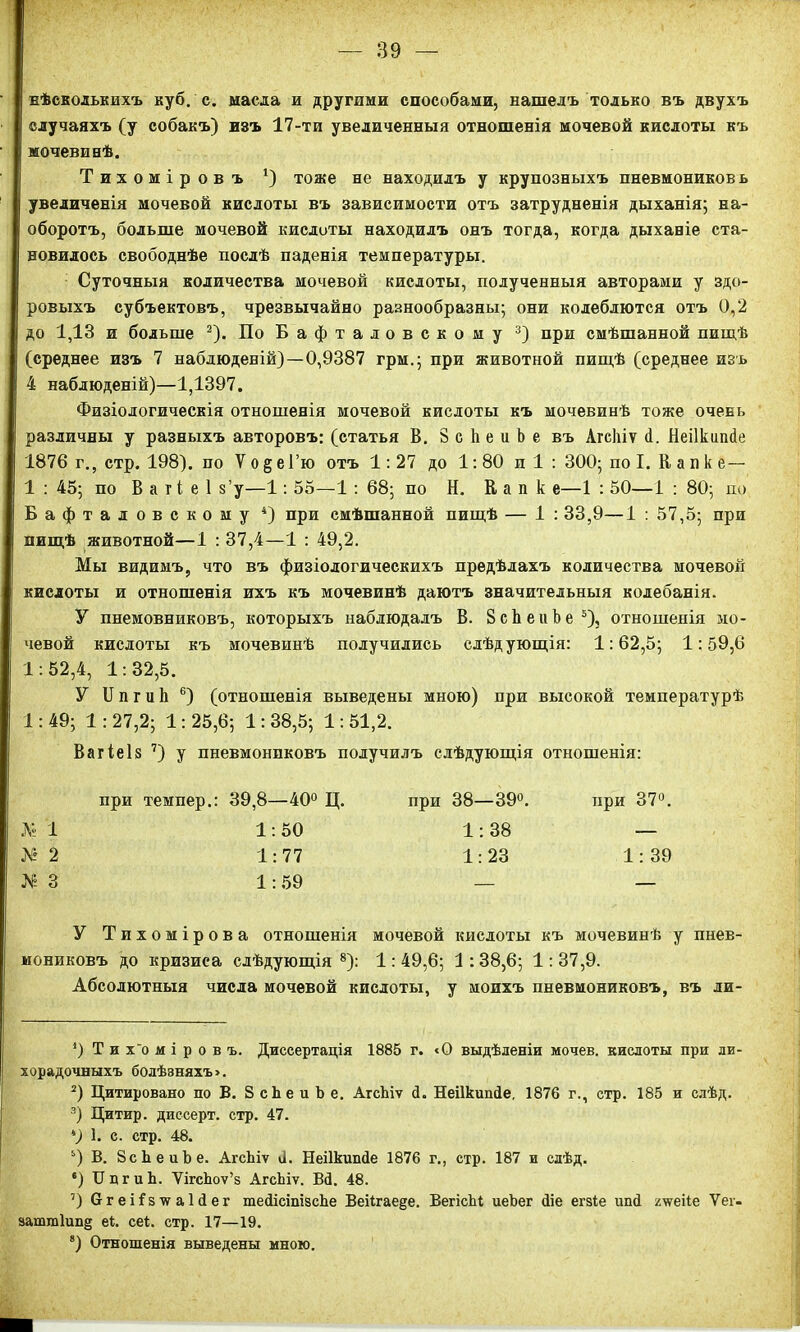 нѣсколькихъ куб. с. масла и другими способами, нашелъ только въ двухъ случаяхъ (у собакъ) изъ 17-ти увеличенныя отношенія мочевой кислоты къ мочевинѣ. Тихоміровъ *) тоже не находилъ у крупозныхъ пневмониковь увеличенія мочевой кислоты въ зависимости отъ затрудненія дыханія; на- оборотъ, больше мочевой кислоты находилъ онъ тогда, когда дыханіе ста- новилось свободнѣе послѣ паденія температуры. Суточныя количества мочевой кислоты, полученныя авторами у здо- ровыхъ субъектовъ, чрезвычайно разнообразны; они колеблются отъ 0,2 до 1,13 и больше * 2). ПоБафталовскому 3) при смѣшанной пищѣ (среднее изъ 7 наблюденій)—0,9387 грм.; при животной пищѣ (среднее изъ 4 наблюденій)—1,1397. Физіологическія отношенія мочевой кислоты къ мочевинѣ тоже очень различны у разныхъ авторовъ: (статья В. 8 с Ь е и Ь е въ Агсіііѵ <1. Неіікипсіе 1876 г., стр. 198). по V о § е 1’ю отъ 1:27 до 1:80 п 1 : 300; по I. Капке— 1 : 45; по В а г і е 1 з’у—1: 55—1: 68; по Н. К а п к е—1 : 50—1 : 80; по Бафталовскому 4) при смѣшанной пищѣ — 1 : 33,9—1 : 57,5; при пищѣ животной—1 : 37,4—1 : 49,2. Мы видимъ, что въ физіологическихъ предѣлахъ количества мочевой кислоты и отношенія ихъ къ мочевинѣ даютъ значительныя колебанія. У пнемовниковъ, которыхъ наблюдалъ В. ЗсЬеиЬе5), отношенія мо- чевой кислоты къ мочевинѣ получились слѣдующія: 1:62,5; 1:59,6 1:52,4, 1:32,5. У И п г ц к 6) (отношенія выведены мною) при высокой температурѣ 1:49; 1: 27,2; 1: 25,6; 1: 38,5; 1: 51,2. Вагіе 1 в 7) у пневмониковъ получилъ слѣдующія отношенія: при темпер.: 39,8—40° Ц. при 38—39°. при 37°. № 1 1:50 1:38 — №2 1:77 1:23 1:39 № 3 1:59 — — У Тихомірова отношенія мочевой кислоты къ мочевинѣ у пнев- мониковъ до кризиса слѣдующія8): 1:49,6; 1:38,6; 1:37,9. Абсолютныя числа мочевой кислоты, у моихъ пневмониковъ, въ ли- *) Т и х'о м і р о в ъ. Диссертація 1885 г. сО выдѣленіи мочев. кислоты при ли- хорадочныхъ болѣзняхъ». 2) Цитировано по В. 8 сЬе и Ь е. АгсЪіѵ <1. Неіікипйе. 1876 г., стр. 185 и слѣд. 3) Цитир. диссерт. стр. 47. *) 1. с. стр. 48. 5) В. ВсЬеиЪе. АгсЬіѵ 6. Неіікишіе 1876 г., стр. 187 и слѣд. *) ІІдгиЬ. ѴігсЬоѵ’з АгсЬіѵ. В4. 48. 7) СггеНзчгаЫег тейісіпізсЬе Веіігаеде. ВегісЫ иеЬег йіе егзіе иші гчѵеііе Ѵег- затт1ип§ еі. сеі. стр. 17—19. 8) Отношенія выведены мною.