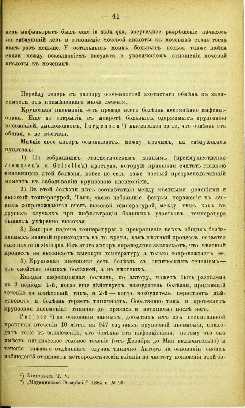 день инфильтратъ былъ еще іп зіаіи цио; энергичное разрѣшеніе началось на слѣдующій день и отношеніе мочевой кислоты къ мочевинѣ стадо тогда какъ разъ меньше. У остальныхъ моихъ больныхъ нельзя также найти связи между всасываніемъ эксудата и увеличеніемъ отношенія мочевой кислоты къ мочевинѣ. Перейду теперь къ разбору особенностей азотистаго обмѣна въ зави- симости отъ примѣненнаго мною леченія. Крупозная пневмонія есть прежде всего болѣзнь несомнѣнно инфекці- онная. Еще до открытія въ мокротѣ больныхъ, одержимыхъ крупозною пневмоніей, диплококковъ, Іііг^епзеп *) высказался за то, что болѣзнь эта общая, а не мѣстная. Мнѣніе свое авторъ основываетъ, между прочимъ, на слѣдующихъ пунктахъ: 1) По собраннымъ статистическимъ даннымъ (преимущественно» Хіет&зеп’а и бгізоііе’я) простуда, которую привыкли считать главною виновницею этой болѣзни, вовсе не есть даже частый предрасполагающій моментъ къ заболѣванію крупозною пневмоніею. 2) Въ этой болѣзни нѣтъ соотвѣтствія между мѣстными явленіями и высокой температурой. Такъ, часто небольшіе фокусы пораженія въ лег- кихъ сопровождаются очень высокой температурой, между тѣмъ какъ въ другихъ случаяхъ при инфильтраціи большихъ участковъ температура бываетъ умѣренно высокая. 3) Быстрое паденіе температуры и прекращеніе всѣхъ общихъ болѣз- ненныхъ явленій происходитъ въ то время, какъ мѣстный процессъ остается еще почтя іп зіаіи дио. Изъ этого авторъ справедливо заключаетъ, что мѣстный процессъ не вызываетъ высокую температуру а только сопровождаетъ ее. 4) Крупозная пневмонія есть болѣзнь съ типическимъ теченіемъ — это свойство общихъ болѣзней, а не мѣстныхъ. Каждая инфекціонная болѣзнь, по автору, можетъ быть раздѣлена на 2 періода: 1-й, когда еще дѣйствуетъ возбудитель болѣзни, придающій теченію ея извѣстный типъ, и 2-й — когда возбудитель перестаетъ дѣй- ствовать и болѣзнь теряетъ типичность. Собственно такъ и протекаетъ крупозная пневмонія: типично до кризиса и нетипично послѣ него. Риг]е$2 * 2) на основаніи данныхъ, добытыхъ имъ изъ госпитальной практики втеченіи 10 лѣтъ, на 947 случаяхъ крупозной пневмоніи, прихо- дитъ тоже къ заключенію, что болѣзнь эта инфекціонная, потому что она имѣетъ циклическое годовое теченіе (отъ Декабря до Мая включительно) и теченіе каждаго отдѣльнаго случая типично. Авторъ на основаніи своихъ наблюденій отрицаетъ метеорологическія вліянія на частоту появленія этой бо- *) 2іетззеп. Т. V. 2) „Медицинское Обозрѣніе11 1884 г. № 20.
