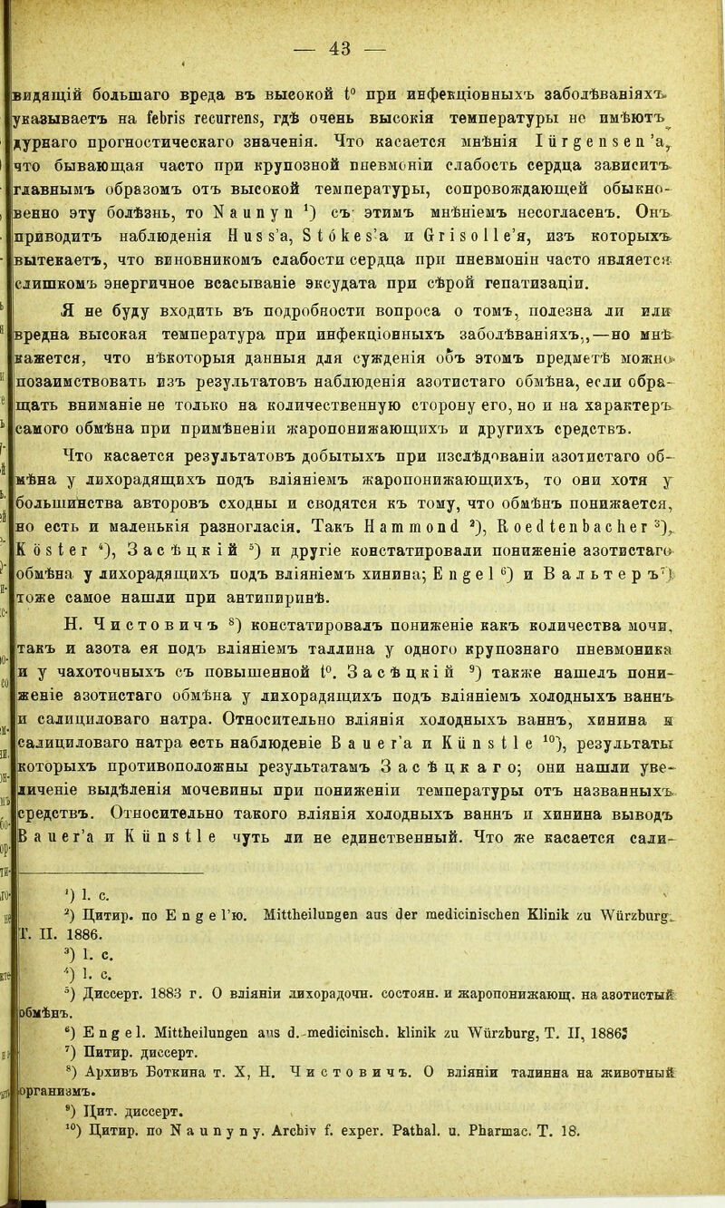 видящій большаго вреда въ выеокой і° при инфекціонныхъ заболѣваніяхъ, указываетъ на ГеЬгів гесиггепз, гдѣ очень высокія температуры не имѣютъ дурнаго прогностическаго значенія. Что касается мнѣнія Ійг§епзеп’а, что бывающая часто при крупозной пневмоніи слабость сердца зависитъ главнымъ образомъ отъ высокой температуры, сопровождающей обыкно- венно эту болѣзнь, то N а и п у п *) съ- этимъ мнѣніемъ несогласенъ. Онъ приводитъ наблюденія Ник $’а, Зібкек’а иОгізоіі е’я, изъ которыхъ вытекаетъ, что виновникомъ слабости сердца при пневмоніи часто является слишкомъ энергичное всасываніе эксудата при сѣрой гепатизаціи. Я не буду входить въ подробности вопроса о томъ, полезна ли или вредна высокая температура при инфекціонныхъ заболѣваніяхъ,,—но мнѣ кажется, что нѣкоторыя данныя для сужденія объ этомъ предметѣ можно позаимствовать изъ результатовъ наблюденія азотистаго обмѣна, если обра- щать вниманіе не только на количественную сторону его, но и на характеръ самого обмѣна при примѣненіи жаропонижающихъ и другихъ средствъ. Что касается результатовъ добытыхъ при изслѣдованіи азотистаго об- мѣна у лихорадящихъ подъ вліяніемъ жаропонижающихъ, то они хотя у большинства авторовъ сходны и сводятся къ тому, что обмѣнъ понижается, но есть и маленькія разногласія. Такъ Нашшопй * 2), К оейіепЬасІіег 3), К о 8 і е г 4 5), Засѣцкій 3)и другіе констатировали пониженіе азотистаго' обмѣна у лихорадящихъ подъ вліяніемъ хинина; Е п § е 1 6) и Вальтер ъ7> тоже самое нашли при антипиринѣ. Н. Чистовичъ 8) констатировалъ пониженіе какъ количества мочи, такъ и азота ея подъ вліяніемъ Таллина у одного крупознаго пневмоника и у чахоточныхъ съ повышенной і°. 3 а с ѣ ц к і й 9) также нашелъ пони- женіе азотистаго обмѣна у лихорадящихъ подъ вліяніемъ холодныхъ ваннъ и салициловаго натра. Относительно вліянія холодныхъ ваннъ, хинина и салициловаго натра есть наблюденіе Ваиег’а и Кііпзііе 10), результаты которыхъ противоположны результатамъ Засѣцк аго; они нашли уве- личеніе выдѣленія мочевины при пониженіи температуры отъ названныхъ средствъ. Относительно такого вліянія холодныхъ ваннъ и хинина выводъ В а иег’а и КііпзПе чуть ли не единственный. Что же касается сали- ’) 1. с. 2) Цитир. по Е п § е Гю. МіМЪеі1ип§еп аиз йег тейісіпізсЬеп Кііпік ги \Ѵйг2Ъип^ Г. И. 1886. 3) 1. с. *) 1. с. 5) Дпссерт. 1883 г. О вліяніи лихорадочн. состоян. и жаропонижающ, на азотистый обмѣнъ. 6) Еп§е1. МіЦЬеі1ип§еп ачз й.-тейісіпівсЪ. кііпік ги ЛѴйггЪигд, Т, И, 1886! 7) Питнр. диссерт. 8) Архивъ Боткина т. X, Н. Чистовичъ. О вліяніи талинна на животный рганизмъ. 9) Цит. диссерт. 10) Цитир. по N а и п у п у. АгсЬіѵ 1. ехрег. РаіЬаІ. и. РЬагшас. Т. 18.