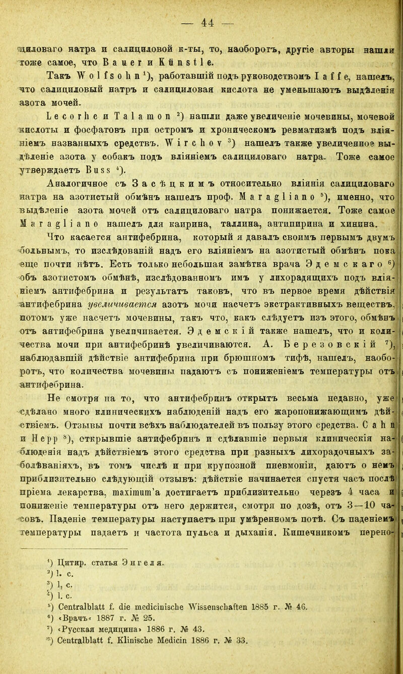 щиловаго натра и салициловой к-ты, то, наоборотъ, другіе авторы нашли | гоже самое, что Ваиег и Капзііе. Такъ УГ о 1 ! 8 о 1і п 1), работавшій подъ руководствомъ I а Н е, нашелъ, 1 что салициловый натръ и салициловая кислота не уменьшаютъ выдѣленія ■ азота мочѳй. Ьесогііе и Таіагаол 2) нашли даже увеличеніе мочевины, мочевой кислоты и фосфатовъ при остромъ и хроническомъ ревматизмѣ подъ влія- ніемъ названныхъ средствъ. і г с 1і о ѵ 3) нашелъ также увеличенное вы- дѣленіе азота у собакъ подъ вліяніемъ салициловаго натра. Тоже самое | утверждаетъ Виз$ 4). Аналогичное съ Засѣцкимъ относительно вліянія салициловаго | натра на азотистый обмѣнъ нашелъ проф. М а г а § 1 і а п о 5), именно, что выдѣленіе азота мочей отъ салициловаго натра понижается. Тоже самое < Мага^ііапо нашелъ для каирина, Таллина, антипирина и хинина. Что касается антифебрина, который я давалъ своимъ первымъ двумъ больнымъ, то изслѣдованій надъ его вліяніемъ на азотистый обмѣнъ пока еще почти нѣтъ. Есть только небольшая замѣтка врача Эдемскаго 6)< объ азотистомъ обмѣнѣ, изслѣдованномъ имъ у лихорадящихъ подъ влія- ніемъ антифебрина и результатъ таковъ, что въ первое время дѣйствія антифебрина увеличивается азотъ мочи насчетъ экстрактивныхъ веществъ, | потомъ уже насчетъ мочевины, такъ что, какъ слѣдуетъ изъ этого, обмѣнъ і отъ антифебрина увеличивается. Эдемскій также нашелъ, что и коли- ( чества мочи при антифебринѣ увеличиваются. А. Березовскій 7), ] наблюдавшій дѣйствіе антифебрина при брюшномъ тифѣ, нашелъ, наобо-І ротъ, что количества мочевины падаютъ съ пониженіемъ температуры отъ ( антифебрина. Не смотря на то, что антифебринъ открытъ весьма недавно, ужеі ; сдѣлано много клиническихъ наблюденій надъ его жаропонижающимъ дѣй- ц огвіенъ. Отзывы почти всѣхъ наблюдателей въ пользу этого средства. С а й я и Н е р р 8), открывшіе антифебринъ и сдѣлавшіе первыя клиническія на- о блюденія надъ дѣйствіемъ этого средства при разныхъ лихорадочныхъ за-| і болѣваніяхъ, въ томъ числѣ и при крупозной пневмоніи, даютъ о немъ ; приблизительно слѣдующій отзывъ: дѣйствіе начинается спустя часъ послѣ пріема лекарства, тахіпшш’а достигаетъ приблизительно черезъ 4 часа и пониженіе температуры отъ него держится, смотря по дозѣ, отъ 3—10 ча- , совъ. Паденіе температуры наступаетъ при умѣренномъ потѣ. Съ паденіемъ , температуры падаетъ и частота пульса и дыханія. Кишечникомъ пѳрено-і , ') Цитир. статья Энгеля. 3) 1. с. 3) 1, с. 1) 1. с. 5) СепігаІЫаМ 1 сііе шесІісішзсЬе І/Ѵі&зепэсЪаЙеп 1885 г. № 46. 6) «Врачъ. 1887 г. № 25. 7) «Русская медицина» 1886 г. № 43. *) СепігаІЫаіі 1. КІіпізсЬе Меіісіп 1886 г. № 33.