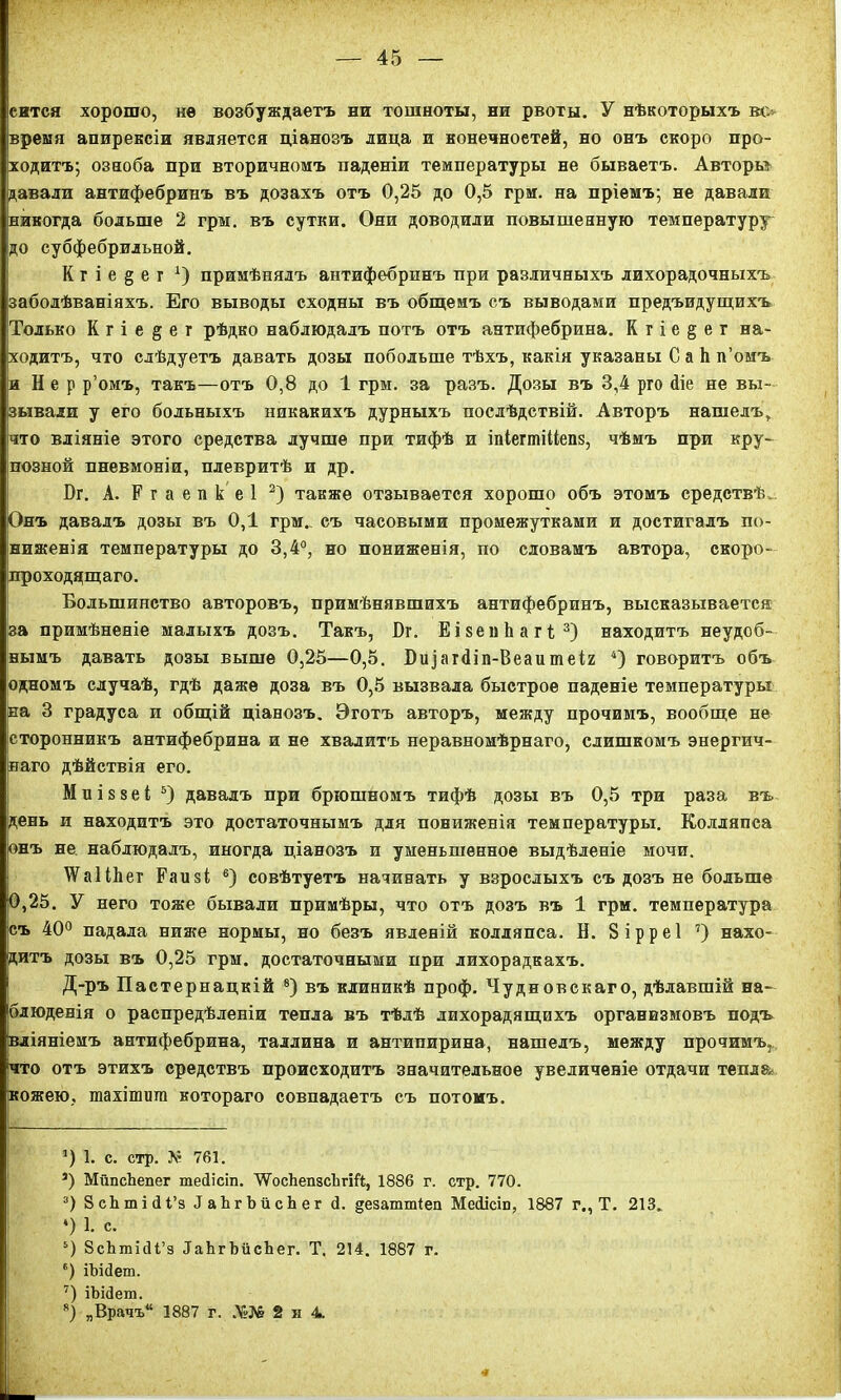 еится хорошо, не возбуждаетъ ни тошноты, ни рвоты. У нѣкоторыхъ вс время апирексіи является ціанозъ лица и вонечноетей, но онъ скоро про- ходитъ; озноба при вторичномъ паденіи температуры не бываетъ. Авторы давали антифебринъ въ дозахъ отъ 0,25 до 0,5 грм. на пріемъ; не давали никогда больше 2 грм. въ сутки. Они доводили повышенную температуру до субфебрильной. К г і е § е г *) примѣнялъ антифебринъ при различныхъ лихорадочныхъ заболѣваніяхъ. Его выводы сходны въ общемъ съ выводами предъидущихъ Только К г і е § е г рѣдко наблюдалъ потъ отъ антифебрина. К г і е § е г на- ходитъ, что слѣдуетъ давать дозы побольше тѣхъ, какія указаны С а Ь п’омъ и Н е р р’омъ, такъ—отъ 0,8 до 1 грм. за разъ. Дозы въ 3,4 рго 4іе не вы- зывали у его больныхъ никакихъ дурныхъ послѣдствій. Авторъ нашелъ, что вліяніе этого средства лучше при тифѣ и іпІегтіМепз, чѣмъ при кру- позной пневмоніи, плевритѣ и др. Бг. А. Р г а е п к е 1 * 2) также отзывается хорошо объ этомъ средствѣ. Онъ давалъ дозы въ 0,1 грм.. съ часовыми промежутками и достигалъ по- ниженія температуры до 3,4°, но пониженія, по словамъ автора, скоро- преходящаго. Большинство авторовъ, примѣнявшихъ антифебринъ, высказывается за примѣненіе малыхъ дозъ. Такъ, Бг. ЕізеиЬагІ3) находитъ неудоб- нымъ давать дозы выше 0,25—0,5. Бі^апііп-Веаитеіг 4) говоритъ объ одномъ случаѣ, гдѣ даже доза въ 0,5 вызвала быстрое паденіе температуры на 3 градуса и общій ціанозъ. Эготъ авторъ, между прочимъ, вообще не сторонникъ антифебрина и не хвалитъ неравномѣрнаго, слишкомъ энергич- наго дѣйствія его. Миіззеі 5 6) давалъ при брюшномъ тифѣ дозы въ 0,5 три раза въ день и находитъ это достаточнымъ для пониженія температуры. Колляпса онъ не наблюдалъ, иногда ціанозъ и уменьшенное выдѣленіе мочи. АѴа 1 ІЬег Еаизі е) совѣтуетъ начинать у взрослыхъ съ дозъ не больше 0,25. У него тоже бывали примѣры, что отъ дозъ въ 1 грм. температура съ 40° падала ниже нормы, но безъ явленій колляпса. Н. 8 і р р е 1 7) нахо- дитъ дозы въ 0,25 грм. достаточными при лихорадкахъ. Д-ръ Пастернацкій 8) въ клиникѣ проф. Чудновскаго, дѣлавшій на- блюденія о распредѣленіи тепла въ тѣлѣ лихорадящихъ организмовъ подъ вліяніемъ антифебрина, Таллина и антипирина, нашелъ, между прочимъ, что отъ этихъ средствъ происходитъ значительное увеличеніе отдачи тепл®» кожею, гаахішіші котораго совпадаетъ съ потомъ. ]) 1. с. стр. А4 761. *) МйпсЬепег тейісіп. УГосЬепзсЬгШ, 1886 г. стр. 770. 3) 8 сЬ ті (1 і’з 1 аЪг Ь й с Ь е г 4. дезаттіеп МесИсш, 1887 г., Т. 213. *) 1. с. 5) ЗсЬшісІІ’з ІаЬгЬйсЬег. Т. 214. 1887 г. 6) іЪісІет. 7) іЬі4ега. 8) „Врачъ*4 1887 г. Ді№