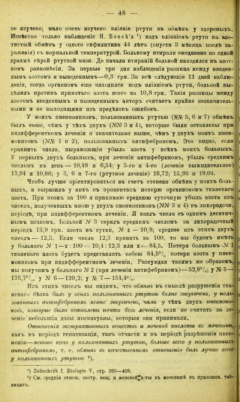 ле изучено; мало очень изучено вліяніе ртути на обмѣнъ у здоровыхъ.! Извѣстно только наблюденіе Н. Воеск’а 5) надъ вліяніемъ ртути на азо- і тистый обмѣнъ у одного сифилитика 44 лѣтъ (спустя 3 мѣсяца послѣ за- 3 ражевія) съ нормальной температурой. Больному втирали ежедневно по одной драхмѣ сѣрой ртутной мази. До начала втираній больной находился въ азот- і номъ равновѣсіи. За первые три дня наблюденія разница между введен- | нымъ азотомъ и выведеннымъ—0,3 грм. За всѣ слѣдующіе 11 дней наблю- і денія, когда организмъ еще находился подъ вліяніемъ ртути, больной вы- , дѣлилъ противъ принятаго азота всего на 10,8 грм. Такія разницы между азотомъ введеннымъ и выведеннымъ авторъ считаетъ крайне незначитель- ( ными и не выходящими изъ предѣловъ ошибокъ. У моихъ пневмониковъ, пользованныхъ ртутью (Ж№ 5, 6 и 7) обмѣнъ | былъ выше, чѣмъ у тѣхъ двухъ (]\ЫѴ° 3 и 4), которые были оставлены при индифферентномъ леченіи и значительно выше, чѣмъ у двухъ моихъ пнев- * мониковъ (Л?Л» 1 и 2), пользованныхъ антифебриномъ. Это видно, если- ( сравнить числа, выражающія убыль азота у всѣхъ моихъ больныхъ. У первыхъ двухъ больныхъ, при леченіи антифебриномъ, убыль среднимъ а числомъ въ день —10,48 и 6,54; у 3-го и 4-го (леченіе выжидательное) 13,94 и 10,86; у 5, 6 и 7-го (ртутное леченіе) 16,72; 15,95 и 19,04. в Чтобъ лучше оріентироваться на счетъ степени обмѣна у моихъ боль- і ныхъ, я выразилъ у вихъ въ процентахъ потерю организмомъ тканеваго л азота. При этомъ за 100 я принимаю среднюю суточную убыль азота изъ „ чиселъ, полученныхъ мною у двухъ пневмониковъ (№№ 3 и 4) въ лпхорадочн. періодѣ, при индифферентномъ леченіи. Я взялъ числа съ однимъ десятич- нымъ знакомъ. Больной № 3 терялъ среднимъ числомъ за лихорадочный періодъ 13,9 грм. азота въ сутки, № 4 — 10,8; среднее изъ этихъ двухъ чиселъ —12,3. Если число 12,3 принять за 100, то мы будемъ имѣть р, у больнаго № 1—х : 100 = 10,4 :12,3 или х —84,5. Потеря больнымъ № 1 С| тканеваго азота будетъ представлять собою 84,5°/0 потери азота у пнев- мониковъ при индифферентномъ леченіи. Разсуждая такимъ же образомъ,. в, мы получимъ у больнаго № 2 (при леченіи антифебриномъ)—52,8°/0; у № 5— и 135,7°/0, у Л? 6 — 129,2; у № 7 —154,4°/0. : , Изъ этихъ чиселъ мы видимъ, что обмѣнъ въ смыслѣ разрушенія тка- неваго бѣлка былъ у всѣхъ пользованныхъ ртутью болѣе энергиченъ, у полъ- |ів зованныхъ антифебриномъ менѣе энергиченъ, чѣмъ у тѣхъ двухъ пневмони- ковъ, которые были оставлены почти безъ леченгя, если не считать за ле- і(0 ченіе небольшія дозы ипекакуаны, которыя они принимали. Отношенія экстрактивныхъ веществъ и мочевой кислоты къ мочевинѣу г какъ въ періодѣ гепатизаціи, такъ отчасти и въ періодѣ разрѣшенія пнев- (( моніи—меньше всего у пользованныхъ ртутью, больше всего у пользованныхъ антифебриномъ, т. е. обмѣнъ въ качественномъ отношеніи былъ лучше всего у пользованныхъ ртутью * 2). *) 2еіІзсЬгіЛ і. Віоіоціе У, стр. 393—409. 2) См. среднія отнош. экстр, вещ. и мочевой^к-ты къ мочевинѣ въ приложен, таб- лицахъ. *