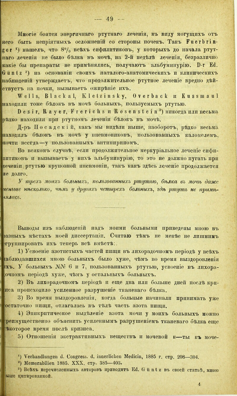 Многіе боятся энергичнаго ртутнаго леченія, въ виду могущихъ отъ него быть непріятныхъ осложненій со стороны почекъ. Такъ Е и е г Ъ г і п- § е г *) нашелъ, что 8% всѣхъ сифилитиковъ, у которыхъ до начала ртут- наго леченія не было бѣлка въ мочѣ, на 2-й недѣлѣ леченія, безразлично какіе бы препараты не примѣнялись, получаютъ альбуминурію. Б-г Ей. О іі п і г * 2) на основаніи своихъ паталого-анатомическихъ и клиническихъ аблюденій утверждаетъ, что продолжительное ртутное леченіе вредно дѣй- ствуетъ на почки, вызываетъ ожирѣніе ихъ. Ж в 11 з, В 1 а с к а 1, Кіеігіпвку, ОѵегЬаск и К и 8 $ ш а и 1 аходилп тоже бѣлокъ въ мочѣ больныхъ, пользуемыхъ ртутью. Б е 8 і г, К а у е г, Р г е г і с к 8 и Козепзіеіп3) никогда или весьма ѣдко находили при ртутномъ леченіи бѣлокъ въ мочѣ. Д-ръ Посадскій, какъ мы видѣли выше, наоборотъ, рѣдко весьма аходилъ бѣлокъ въ мочѣ у нневмониковъ, пользованныхъ каломелемъ, очти всегда—у пользованныхъ антипириномъ. Во всякомъ случаѣ, если продолжительное меркуріальное леченіе сифи- итиковъ и вызываетъ у нихъ альбуминурію, то это не должно пугать при еченіи ртутью крупозной пневмоніи, такъ какъ здѣсь леченіе продолжается е долго. У трехъ моихъ больныхъ, пользованныхъ ртутью, бѣлка въ мочѣ даже еньше нѣсколько, чѣмъ у другихъ четырехъ больныхъ, гдѣ ртуть не примѣ- нялась. Выводы изъ наблюденій надъ моими больными приведены мною въ Іазныхъ мѣстахъ моей диссертаціи. Считаю тѣмъ не менѣе не лишнимъ группировать ихъ теперь всѣ вмѣстѣ: 1) Усвоеніе азотистыхъ частей пищи въ лихорадочномъ періодѣ у всѣхъ аблюдавшпхея мною больныхъ было хуже, чѣмъ во время выздоровленія хъ. У больныхъ 6 и 7, пользованныхъ ртутью, усвоеніе въ лихора- очномъ періодѣ хуже, чѣмъ у остальныхъ больныхъ. 2) Въ лихорадочномъ періодѣ и еще два или больше дней послѣ кри- иса происходило усиленное разрушеніе тканеваго бѣлка. 3) Во время выздоровленія, когда больные начинали принимать уже остаточно пищи, отлагалась въ тѣлѣ часть азота пищи. 4) Эппкрнтическое выдѣленіе азота мочи у моихъ больныхъ можно репмущественно объяснить усиленнымъ разрушеніемъ тканеваго бѣлка еще ѣкоторое время послѣ кризиса. 5) Отношенія экстрактивныхъ веществъ и мочевой в—ты къ моче- ‘) ѴегЬапй1иц§еп й. Сопдгезз. й. іппегІісЪеп Мейісіп, 1885 г. стр. 208—304. 2) МетогаЬПіеп 1885. XXX. стр. 385—403. 3) Всѣхъ перечисленныхъ авторовъ приводитъ Ей. О іі пі г въ своей статьѣ, мною ыше цитированной,. 4
