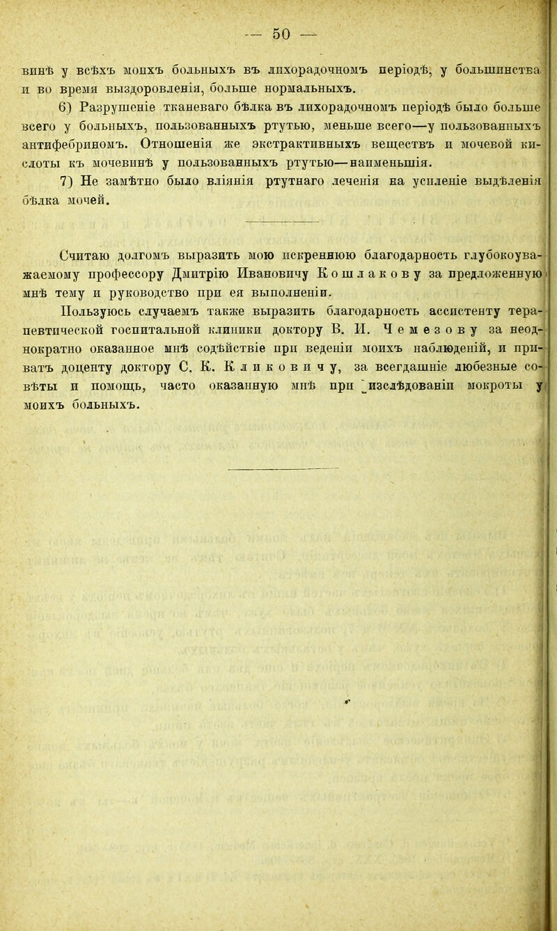 винѣ у всѣхъ моихъ больныхъ въ лихорадочномъ періодѣ, у большинства и во время выздоровленія, больше нормальныхъ. 6) Разрушеніе тканеваго бѣлка въ лихорадочномъ періодѣ было больше всего у больныхъ, пользованныхъ ртутью, меньше всего—у пользованныхъ антифебриномъ. Отношенія же экстрактивныхъ веществъ и мочевой ки- слоты къ мочевинѣ у пользованныхъ ртутью—наименьшія. 7) Не замѣтно было вліянія ртутнаго леченія на усиленіе выдѣленія бѣлка ночей. Считаю долгомъ выразить мою искреннюю благодарность глубокоува- жаемому профессору Дмитрію Ивановичу Кошлакову за предложенную мнѣ тему и руководство при ея выполненіи. Пользуюсь случаемъ также выразить благодарность ассистенту тера- певтической госпитальной клиники доктору В. И. Чемезову за неод- нократно оказанное мнѣ содѣйствіе при веденіи моихъ наблюденій, и при- ватъ доценту доктору С. К. К л и к о в и ч у, за всегдашніе любезные со- вѣты и помощь, часто оказанную мнѣ при ^изслѣдованіи мокроты у моихъ больныхъ.