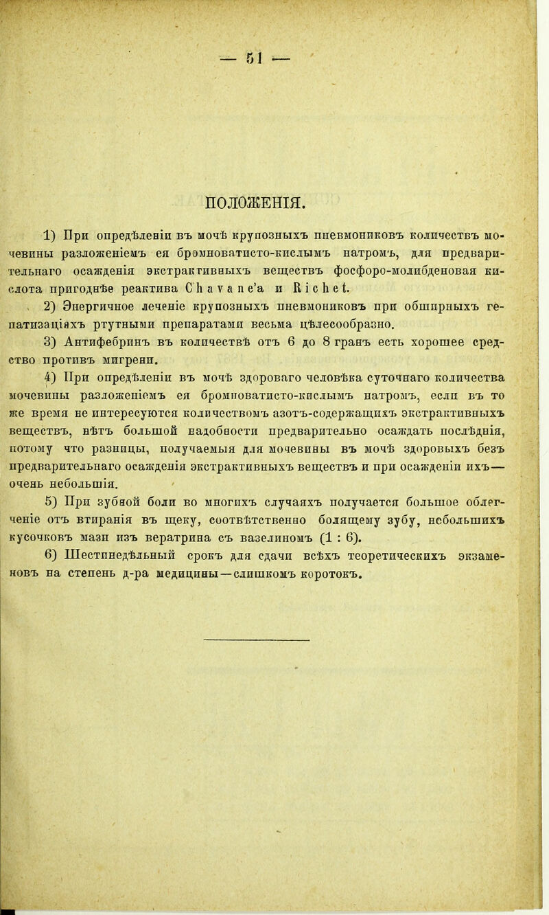 ПОЛОЖЕНІЯ. 1) Бри опредѣленіи въ мочѣ крупозныхъ пневмониковъ количествъ мо- чевины разложеніемъ ея бромноватпсто-кислымъ натромъ, для предвари- тельнаго осажденія экстрактивныхъ веществъ фосфоро-молибденовая ки- слота пригоднѣе реактива С Ь а ѵ а п е’а и К і с Ь е і. 2) Энергичное леченіе крупозныхъ пневмониковъ при обширныхъ ге- патизаціяхъ ртутными препаратами весьма цѣлесообразно. 3) Антифебринъ въ количествѣ отъ 6 до 8 гранъ есть хорошее сред- ство противъ мигрени. 4) При опредѣленіи въ мочѣ здороваго человѣка суточнаго количества мочевины разложеніемъ ея бромноватисто-кислымъ натромъ, если въ то же время не интересуются количествомъ азотъ-содержащихч. экстрактивныхъ веществъ, нѣтъ большой надобности предварительно осаждать послѣднія, потому что разницы, получаемыя для мочевины въ мочѣ здоровыхъ безъ предварительнаго оеаягденія экстрактивныхъ веществъ и при осажденіи ихъ— очень небольшія. 5) При зубной боли во многихъ случаяхъ получается большое облег- ченіе отъ втиранія въ щеку, соотвѣтственно болящему зубу, небольшихъ кусочковъ мази изъ вератрина съ вазелиномъ (1 : 6). 6) Шестинедѣльный срокъ для сдачи всѣхъ теоретическихъ экзаме- новъ на степень д-ра медицины —слишкомъ коротокъ.