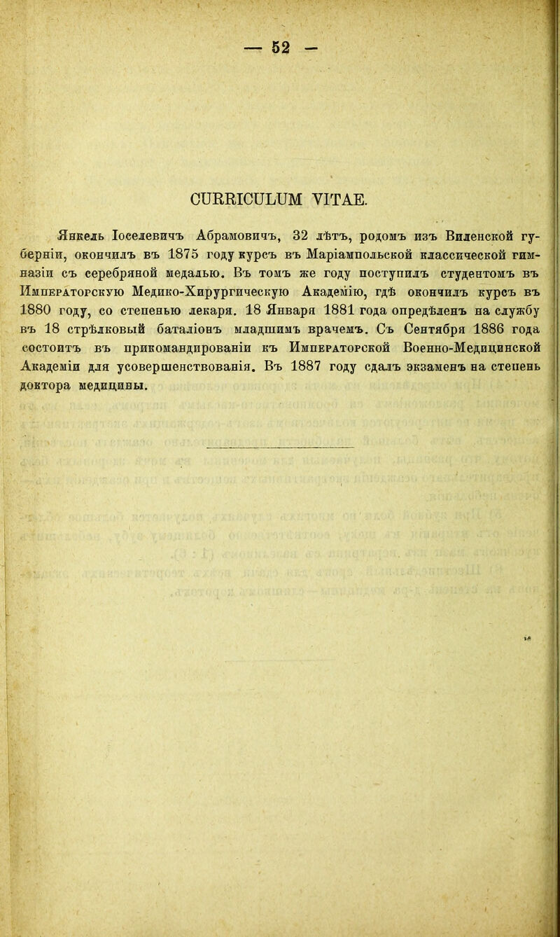 СШКІСІІЫІМ ѴІТАЕ. Янкель Іоселевичъ Абрамовичъ, 32 лѣтъ, родомъ изъ Виленской гу- берніи, окончилъ въ 1875 году курсъ въ Маріамиольской классической гим- назіи съ серебряной медалью. Въ томъ же году поступилъ студентомъ въ Императорскую Медико-Хирургическую Академію, гдѣ окончилъ курсъ въ 1880 году, со степенью лекаря. 18 Января 1881 года опредѣленъ на службу въ 18 стрѣлковый баталіонъ младшимъ врачемъ. Съ Сентября 1886 года состоитъ въ прикомандированіи къ Императорской Военно-Медицинской Академіи для усовершенствованія. Въ 1887 году сдалъ экзаменъ на степень доктора медицины.