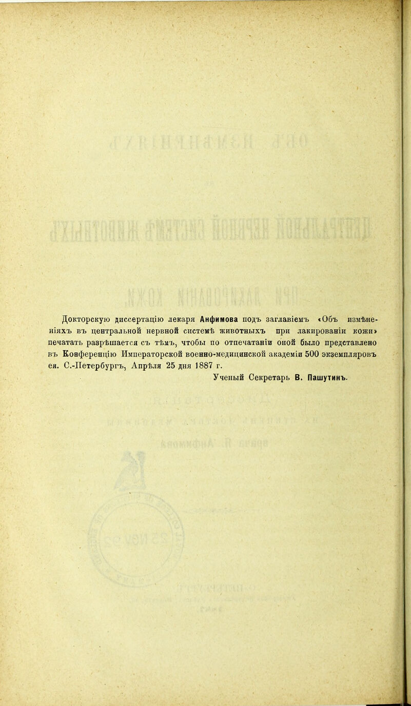 Докторскую диссертацію лекаря Анфимова подъ заглавіемъ «Объ измѣне- ніяхъ въ центральной нервной системѣ животныхъ при лакированіи кожи» печатать раврѣшаетса съ тѣиъ, чтобы по отпечатаніи оной было представлено въ Коаференцію Императорской военно-медицинской академіи 500 экземпляровъ ея. С.-Петербургъ, Апрѣля 25 дня 1887 г. Ученый Секретарь В. Пашутинъ.