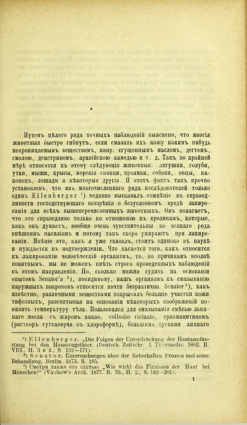 Путемъ цѣлаго ряда точныхъ наблюденій выяснено, что многія животныя быстро гибнутъ, если смазать ихъ кожу какимъ нибудь непроницаемымъ веществомъ, напр. сгущеннымъ масломъ, дегтемъ, смолою, декстриномъ, аравійскою камедью и т. д. Такъ по крайней мѣрѣ относятся къ этому слѣдующія животныя: лягушки, голуби, ут^ги, мыши, крысы, морскія свинки, кролики, собаки, овцы, на- конецъ, лошадп и нѣкоторыя другія. И этотъ фактъ такъ прочно установленъ, что изъ многочисленнаго ряда изсдѣдователей только одйнъ Е11 е п Ъ е г § е г недавно высказалъ сомнѣаіе въ справед- ливости господствующаго воззрѣнія о безусловномъ вредѣ лакиро- ванія для всѣхъ вышеперѳчисленныхъ животныхъ. Онъ полагаетъ, что это справедливо только по отношенію къ кроликамъ, которые, какъ онъ думаетъ, вообще очень чувствительны ко всякаго рода внѣшнимъ насиліямъ и потому такъ скоро умираютъ при лакиро- ваніи. Мнѣніе это, какъ я уже сказадъ, стоитъ одиноко въ наукѣ и нулідается въ подтвержденіи. Что касается того, какъ относится къ лакированію человѣческій организмъ, то, по причинамъ вполнѣ понятнымъ, мы не можемъ имѣть строго проведенныхъ набдюденій въ этомъ направленіи. До, сколько можно судить на основаніи опытовъ 8епа1;ог'а ^), повидимому, вашъ организмъ къ смазыванію наружныхъ покрововъ относится почти безразлично. Вепаіог^), какъ извѣстно, различными веществами нокрыпалъ большіе участки кожи тифозныхъ, разсчптывая на основаніи нѣкоторыхъ соображеній по- низить температуру тѣла. Пользовался для смазыванія смѣсью льня- наго масла съ жиромъ какао, соИосііо гісіпаіо, травмацитиномъ (растворъ гуттаперчи въ хлороформѣ), большими пусками липкаго *) ЕІІепЬег^ег. „Віе Ро1§еіі Лег Ипі^егсігискии.і^ йег Наиіаизсійіі- зіипй Ъеі (іеп НаивзаиееѣЬіег. (Беиі8сЬ. 7еіі5сЬг. і. Тиізгтесііс. 1882. В. VIII., Н. 3 и 4., 8. 152-171). 8 е п а 1: о г. ІІпІегбисЬіт^еп йЬег сіег йеЬегЬайеп Ргогейз ипсі зеіпе. ВеЬап(і1ип§. Бегііп. 1873. 8 195. Смотри также его сть^тью: „ѴѴіе \ѵігкІ; сіаз Гігпіззеп йег Наиі Ьеі МепзсЬеп? (ѴігсЬо\ѵ'8 АгсЬ. 1877. В. 70., Н. 2., 8.182-201).